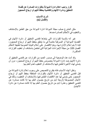 264
‫إ‬‫عن‬ ‫الصادرة‬ ‫بالقرارات‬ ‫الديوانة‬ ‫ادارة‬ ‫اعالم‬ ‫واجب‬ ‫قرار‬‫قضاة‬
‫المحجوز‬ ‫ارجاع‬ ‫أو‬ ‫التهم‬ ‫بحفظ‬ ‫والقاضية‬ ‫االتهام‬ ‫ودائرة‬ ‫التحقيق‬
‫األسباب‬ ‫شرح‬
‫(الفصل‬62)
‫باإلستئناف‬ ‫الطعن‬ ‫حق‬ ‫من‬ ‫الديوانة‬ ‫ادارة‬ ‫الديوانة‬ ‫مجلة‬ ‫صلب‬ ‫المشرع‬ ‫مكن‬
.‫ضدها‬ ‫الصادرة‬ ‫األحكام‬ ‫في‬ ‫والتعقيب‬
‫يتخذها‬ ‫التي‬ ‫للقرارات‬ ‫بالنسبة‬ ‫أنه‬ ‫غير‬‫قاضي‬‫في‬ ‫االتهام‬ ‫دائرة‬ ‫أو‬ ‫التحقيق‬
،‫المحجوز‬ ‫إرجاع‬ ‫أو‬ ‫التهم‬ ‫بحفظ‬ ‫يتعلق‬ ‫ما‬ ‫في‬ ‫خاصة‬ ‫الصرفية‬ ‫أو‬ ‫الديوانية‬ ‫القضايا‬
‫ال‬ ‫فإنه‬‫ألحكام‬ ‫تطبيقا‬ ‫العمومية‬ ‫النيابة‬ ‫إعالم‬ ‫على‬ ‫االقتصار‬ ّ‫م‬‫ويت‬ ،‫بها‬ ‫اإلدارة‬ ‫إعالم‬ ‫يتم‬
‫الفصل‬129‫القرارات‬ ‫تعقيب‬ ‫أو‬ ‫باستئناف‬ ّ‫تختص‬ ‫التي‬ ‫الجزائية‬ ‫اإلجراءات‬ ‫مجلة‬ ‫من‬
.‫المذكورة‬
‫عن‬ ‫القرارات‬ ‫من‬ ‫العديد‬ ‫صدور‬ ‫الى‬ ‫الوضعية‬ ‫هذه‬ ‫أدت‬ ‫وقد‬‫قاضي‬‫أو‬ ‫التحقيق‬
‫إدارة‬ ‫ضد‬ ‫االتهام‬ ‫دائرة‬‫أن‬ ‫دون‬ ،‫المحجوز‬ ‫إرجاع‬ ‫أو‬ ‫التهم‬ ‫حفظ‬ ‫بخصوص‬ ‫الديوانة‬
.‫بها‬ ‫العلم‬ ‫لعدم‬ ‫التعقيب‬ ‫أو‬ ‫باالستئناف‬ ‫فيها‬ ‫الطعن‬ ‫األخيرة‬ ‫لهذه‬ ‫ى‬ّ‫ن‬‫يتس‬
‫من‬ ‫الديوانة‬ ‫إدارة‬ ‫إعالم‬ ‫وجوب‬ ‫على‬ ‫التنصيص‬ ‫يقترح‬ ‫فانه‬ ‫األسباب‬ ‫لهذه‬ ‫ونظرا‬
‫قبل‬‫قاضي‬‫أ‬ ‫التهم‬ ‫بحفظ‬ ‫المتعلقة‬ ‫بالقرارات‬ ‫االتهام‬ ‫دائرة‬ ‫أو‬ ‫التحقيق‬‫إرجاع‬ ‫و‬
‫في‬ ‫وذلك‬ ،‫التعقيب‬ ‫أو‬ ‫باالستئناف‬ ‫فيها‬ ‫الطعن‬ ‫االقتضاء‬ ‫عند‬ ‫لها‬ ‫يتسنى‬ ‫حتى‬ ‫المحجوز‬
‫عن‬ ‫صادرة‬ ‫كانت‬ ‫إذا‬ ‫بها‬ ‫العلم‬ ‫حصول‬ ‫تاريخ‬ ‫من‬ ‫أيام‬ ‫(أربعة‬ ‫المضبوطة‬ ‫اآلجال‬
‫قاضي‬‫دائرة‬ ‫عن‬ ‫صادرة‬ ‫كانت‬ ‫إذا‬ ‫بها‬ ‫العلم‬ ‫حصول‬ ‫تاريخ‬ ‫من‬ ‫أيام‬ ‫وعشرة‬ ‫التحقيق‬
.)‫االتهام‬
 