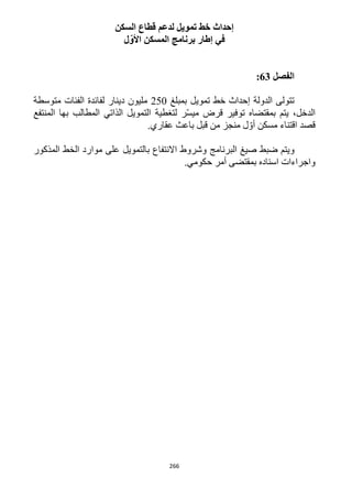 266
‫السكن‬ ‫قطاع‬ ‫لدعم‬ ‫تمويل‬ ‫خط‬ ‫إحداث‬
‫ل‬ّ‫األو‬ ‫المسكن‬ ‫برنامج‬ ‫إطار‬ ‫في‬
‫الفصل‬63:
‫تمويل‬ ‫خط‬ ‫إحداث‬ ‫الدولة‬ ‫تتولى‬‫بمبلغ‬152‫دينار‬ ‫مليون‬‫متوسطة‬ ‫الفئات‬ ‫لفائدة‬
‫بمقتضاه‬ ‫يتم‬ ،‫الدخل‬‫لتغطية‬ ‫ر‬ّ‫س‬‫مي‬ ‫قرض‬ ‫توفير‬‫المطالب‬ ‫الذاتي‬ ‫التمويل‬‫المنتفع‬ ‫بها‬
‫قصد‬‫مسكن‬ ‫اقتناء‬.‫عقاري‬ ‫باعث‬ ‫قبل‬ ‫من‬ ‫منجز‬ ‫ل‬ ّ‫أو‬
‫صيغ‬ ‫ضبط‬ ‫ويتم‬‫البرنامج‬‫المذكور‬ ‫الخط‬ ‫موارد‬ ‫على‬ ‫بالتمويل‬ ‫االنتفاع‬ ‫وشروط‬
‫اسناده‬ ‫واجراءات‬.‫حكومي‬ ‫أمر‬ ‫بمقتضى‬
 