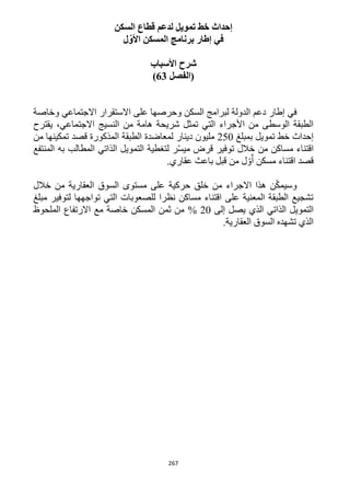 267
‫السكن‬ ‫قطاع‬ ‫لدعم‬ ‫تمويل‬ ‫خط‬ ‫إحداث‬
‫ل‬ّ‫األو‬ ‫المسكن‬ ‫برنامج‬ ‫إطار‬ ‫في‬
‫األ‬ ‫شرح‬‫سباب‬
‫(الفصل‬63)
‫وخاصة‬ ‫االجتماعي‬ ‫االستقرار‬ ‫على‬ ‫وحرصها‬ ‫السكن‬ ‫لبرامج‬ ‫الدولة‬ ‫دعم‬ ‫إطار‬ ‫في‬
‫يقترح‬ ،‫االجتماعي‬ ‫النسيج‬ ‫من‬ ‫هامة‬ ‫شريحة‬ ‫تمثل‬ ‫التي‬ ‫األجراء‬ ‫من‬ ‫الوسطى‬ ‫الطبقة‬
‫تمويل‬ ‫خط‬ ‫إحداث‬‫بمبلغ‬152‫دينار‬ ‫مليون‬‫من‬ ‫تمكينها‬ ‫قصد‬ ‫المذكورة‬ ‫الطبقة‬ ‫لمعاضدة‬
‫مس‬ ‫اقتناء‬‫ا‬‫خالل‬ ‫من‬ ‫كن‬‫ل‬ ‫ر‬ّ‫س‬‫مي‬ ‫قرض‬ ‫توفير‬‫الذاتي‬ ‫التمويل‬ ‫تغطية‬‫المنتفع‬ ‫به‬ ‫المطالب‬
.‫عقاري‬ ‫باعث‬ ‫قبل‬ ‫من‬ ‫ل‬ ّ‫و‬ّ‫أ‬ ‫مسكن‬ ‫اقتناء‬ ‫قصد‬
‫خالل‬ ‫من‬ ‫العقارية‬ ‫السوق‬ ‫مستوى‬ ‫على‬ ‫حركية‬ ‫خلق‬ ‫من‬ ‫االجراء‬ ‫هذا‬ ‫ن‬ّ‫ك‬‫وسيم‬
‫مبلغ‬ ‫لتوفير‬ ‫تواجهها‬ ‫التي‬ ‫للصعوبات‬ ‫نظرا‬ ‫مساكن‬ ‫اقتناء‬ ‫على‬ ‫المعنية‬ ‫الطبقة‬ ‫تشجيع‬
‫الذات‬ ‫التمويل‬‫إلى‬ ‫يصل‬ ‫الذي‬ ‫ي‬12%‫الملحوظ‬ ‫االرتفاع‬ ‫مع‬ ‫خاصة‬ ‫المسكن‬ ‫ثمن‬ ‫من‬
.‫العقارية‬ ‫السوق‬ ‫تشهده‬ ‫الذي‬
 