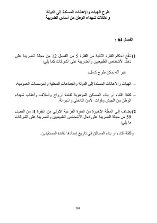 268
‫ا‬ ‫طرح‬‫الدولة‬ ‫إلى‬ ‫المسندة‬ ‫واإلعانات‬ ‫لهبات‬
‫الضريبة‬ ‫أساس‬ ‫من‬ ‫الوطن‬ ‫شهداء‬ ‫وعائالت‬
‫الفصل‬64:
1)‫الفقرة‬ ‫من‬ ‫الثانية‬ ‫الفقرة‬ ‫أحكام‬ ‫ح‬ّ‫ق‬‫تن‬5‫الفصل‬ ‫من‬11‫مجلة‬ ‫من‬‫على‬ ‫الضريبة‬
:‫يلي‬ ‫كما‬ ‫الشركات‬ ‫على‬ ‫والضريبة‬ ‫الطبيعيين‬ ‫األشخاص‬ ‫دخل‬
:‫كامل‬ ‫طرح‬ ‫يمكن‬ ‫ه‬ّ‫ن‬‫أ‬ ‫غير‬
،‫العمومية‬ ‫والمؤسسات‬ ‫المحلية‬ ‫والجماعات‬ ‫الدولة‬ ‫إلى‬ ‫المسندة‬ ‫واإلعانات‬ ‫الهبات‬
‫شهداء‬ ‫وأعقاب‬ ‫وأسالف‬ ‫أزواج‬ ‫لفائدة‬ ‫الموهوبة‬ ‫المساكن‬ ‫بناء‬ ‫أو‬ ‫اقتناء‬ ‫كلفة‬
‫من‬ ‫الوطن‬.‫والديوانة‬ ‫الداخلي‬ ‫األمن‬ ‫وقوات‬ ‫الجيش‬
2)‫الفقرة‬ ‫من‬ ‫األولى‬ ‫الفرعية‬ ‫الفقرة‬ ‫من‬ ‫األخيرة‬ ‫ة‬ّ‫المط‬ ‫إلى‬ ‫يضاف‬II‫الفصل‬ ‫من‬
59‫الشركات‬ ‫على‬ ‫والضريبة‬ ‫الطبيعيين‬ ‫األشخاص‬ ‫دخل‬ ‫على‬ ‫الضريبة‬ ‫مجلة‬ ‫من‬
:‫يلي‬ ‫ما‬
‫بناء‬ ‫أو‬ ‫اقتناء‬ ‫وكلفة‬‫المساكن‬.‫المستفيدين‬ ‫لفائدة‬ ‫إسنادها‬ ‫تاريخ‬ ‫في‬
 
