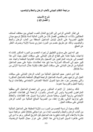 273
‫واليانصيب‬ ‫والحظ‬ ‫الرهان‬ ‫أللعاب‬ ‫الجبائي‬ ‫النظام‬ ‫مراجعة‬
‫األسباب‬ ‫شرح‬
‫الفصل‬ (65)
‫إلى‬ ‫الرامي‬ ‫التمشي‬ ‫إطار‬ ‫في‬‫أصناف‬ ‫مختلف‬ ‫بين‬ ‫الجبائي‬ ‫للعبء‬ ‫العادل‬ ‫التوزيع‬
‫الفصل‬ ‫بمقتضى‬ ّ‫م‬‫ت‬ ،‫باألداء‬ ‫المطالبين‬19‫لسنة‬ ‫المالية‬ ‫قانون‬ ‫من‬1216‫ميدان‬ ‫توسيع‬
‫والحظ‬ ‫الرهان‬ ‫ألعاب‬ ‫من‬ ‫المحققة‬ ‫المداخيل‬ ‫ليشمل‬ ‫الدخل‬ ‫على‬ ‫الضريبة‬ ‫تطبيق‬
‫بنسبة‬ ‫ري‬ّ‫تحر‬ ‫المورد‬ ‫من‬ ‫خصم‬ ‫طريق‬ ‫عن‬ ‫وذلك‬ ‫واليانصيب‬15%‫النظ‬ ‫وبصرف‬‫ر‬
.‫المبلغ‬ ‫عن‬
‫التطبيق‬ ‫مستوى‬ ‫على‬ ‫تبين‬ ‫أنه‬ ‫غير‬‫له‬ ‫كانت‬ ‫المذكور‬ ‫المورد‬ ‫من‬ ‫الخصم‬ ‫إجراء‬ ‫أن‬
‫قطاع‬ ‫على‬ ‫هامة‬ ‫سلبية‬ ‫تداعيات‬‫حيث‬ ‫الخيل‬ ‫سباقات‬ ‫على‬ ‫التبادلي‬ ‫الرهان‬‫هذا‬ ‫ّى‬‫د‬‫أ‬
‫عدد‬ ‫واتجاه‬ ‫المنظمة‬ ‫القانونية‬ ‫بالرهانات‬ ‫التسجيل‬ ‫عن‬ ‫المتراهنين‬ ‫عزوف‬ ‫إلى‬ ‫الخصم‬
‫المسال‬ ‫إلى‬ ‫منهم‬ ‫كبير‬‫المداخيل‬ ‫حجم‬ ‫على‬ ‫سلبية‬ ‫انعكاسات‬ ‫عنه‬ ‫نتج‬ ‫مما‬ ‫الموازية‬ ‫ك‬
‫فاقت‬ ‫الخيل‬ ‫سباقات‬ ‫على‬ ‫التبادلي‬ ‫الرهان‬ ‫من‬ ‫المتأتية‬52%‫من‬ ‫األولى‬ ‫السداسية‬ ‫خالل‬
‫سنة‬1216.
‫المداخيل‬ ‫حجم‬ ‫تدهور‬ ‫أدى‬ ‫كما‬‫سباقات‬ ‫على‬ ‫التبادلي‬ ‫الرهان‬ ‫ألعاب‬ ‫من‬ ‫المتأتية‬
،‫النسبة‬ ‫بنفس‬ ،‫تراجع‬ ‫إلى‬ ‫الخيل‬‫ا‬ ‫للمداخيل‬‫للهياكل‬ ‫لراجعة‬‫المذكورة‬ ‫بالمداخيل‬ ‫المنتفعة‬
‫تربية‬ ‫وقطاعات‬ ‫االجتماعي‬ ‫التضامن‬ ‫أنشطة‬ ‫لتمويل‬ ‫منها‬ ‫هام‬ ‫جزء‬ ‫يخصص‬ ‫والتي‬
.‫عموما‬ ‫والفروسية‬ ‫الخيل‬ ‫وتنمية‬
‫قها‬ّ‫ق‬‫يح‬ ‫التي‬ ‫المداخيل‬ ‫إخضاع‬ ‫إلى‬ ‫يرمي‬ ‫المذكور‬ ‫اإلجراء‬ ّ‫أن‬ ‫وباعتبار‬ ‫لذلك‬
‫بالموار‬ ‫المساس‬ ‫إلى‬ ‫وليس‬ ‫للضريبة‬ ‫المتراهنون‬‫التضامن‬ ‫قطاعات‬ ‫إلى‬ ‫الراجعة‬ ‫د‬
‫والحفاظ‬ ‫القطاعات‬ ‫هذه‬ ‫تمويل‬ ‫استمرارية‬ ‫ضمان‬ ‫وبغاية‬ ‫الخيول‬ ‫وتربية‬ ‫االجتماعي‬
‫الرهان‬ ‫ألعاب‬ ‫من‬ ‫المتأتية‬ ‫المبالغ‬ ‫الضريبة‬ ‫من‬ ‫إعفاء‬ ‫يقترح‬ ،‫المالي‬ ‫توازنها‬ ‫على‬
.‫الخيل‬ ‫سباقات‬ ‫على‬ ‫التبادلي‬
‫بـــ‬ ‫المورد‬ ‫من‬ ‫الخصم‬ ‫نسبة‬ ‫أن‬ ‫وحيث‬ ‫كذلك‬15%‫المطبقة‬‫المتأتية‬ ‫المداخيل‬ ‫على‬
‫جانفي‬ ‫غرة‬ ‫من‬ ‫ابتداء‬ ‫واليانصيب‬ ‫والحظ‬ ‫الرهان‬ ‫ألعاب‬ ‫من‬1216‫نسبيا‬ ‫مرتفعة‬ ‫تعتبر‬
‫إلى‬ ‫أدى‬ ‫ما‬ ‫وهو‬ ‫المذكور‬ ‫التاريخ‬ ‫قبل‬ ‫المداخيل‬ ‫هذه‬ ‫به‬ ‫تنتفع‬ ‫كانت‬ ‫الذي‬ ‫باإلعفاء‬ ‫مقارنة‬
،‫الرياضية‬ ‫التنمية‬ ‫مجال‬ ‫غرار‬ ‫على‬ ‫اإلطار‬ ‫هذا‬ ‫في‬ ‫الموازية‬ ‫السوق‬ ‫ظاهرة‬ ‫تنامي‬
 