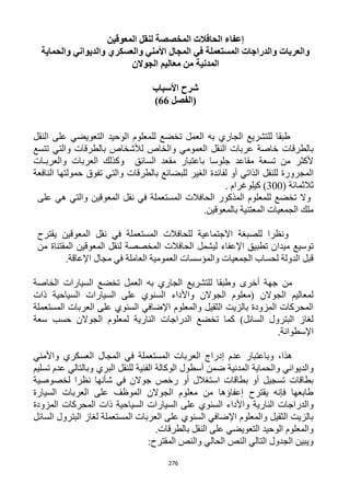 276
‫المعوقين‬ ‫لنقل‬ ‫المخصصة‬ ‫الحافالت‬ ‫إعفاء‬
‫والحماية‬ ‫والديواني‬ ‫والعسكري‬ ‫األمني‬ ‫المجال‬ ‫في‬ ‫المستعملة‬ ‫والدراجات‬ ‫والعربات‬
‫الجوالن‬ ‫معاليم‬ ‫من‬ ‫المدنية‬
‫األسباب‬ ‫شرح‬
‫(الفصل‬66)
‫النقل‬ ‫على‬ ‫التعويضي‬ ‫الوحيد‬ ‫للمعلوم‬ ‫تخضع‬ ‫العمل‬ ‫به‬ ‫الجاري‬ ‫للتشريع‬ ‫طبقا‬
‫تتسع‬ ‫والتي‬ ‫بالطرقات‬ ‫لألشخاص‬ ‫والخاص‬ ‫العمومي‬ ‫النقل‬ ‫عربات‬ ‫خاصة‬ ‫بالطرقات‬
‫السائق‬ ‫مقعد‬ ‫باعتبار‬ ‫جلوسا‬ ‫مقاعد‬ ‫تسعة‬ ‫من‬ ‫ألكثر‬‫والعربـات‬ ‫العربات‬ ‫وكذلك‬
‫الغ‬ ‫لفائدة‬ ‫أو‬ ‫الذاتي‬ ‫للنقل‬ ‫المجرورة‬‫النافعة‬ ‫حمولتها‬ ‫تفوق‬ ‫والتي‬ ‫بالطرقات‬ ‫للبضائع‬ ‫ير‬
( ‫ثالثمائة‬322. ‫كيلوغرام‬ )
‫على‬ ‫هي‬ ‫والتي‬ ‫المعوقين‬ ‫نقل‬ ‫في‬ ‫المستعملة‬ ‫الحافالت‬ ‫المذكور‬ ‫للمعلوم‬ ‫تخضع‬ ‫وال‬
.‫بالمعوقين‬ ‫المعتنية‬ ‫الجمعيات‬ ‫ملك‬
‫يقترح‬ ‫المعوقين‬ ‫نقل‬ ‫في‬ ‫المستعملة‬ ‫للحافالت‬ ‫االجتماعية‬ ‫للصبغة‬ ‫ونظرا‬
‫ميدا‬ ‫توسيع‬‫من‬ ‫المقتناة‬ ‫المعوقين‬ ‫لنقل‬ ‫المخصصة‬ ‫الحافالت‬ ‫ليشمل‬ ‫اإلعفاء‬ ‫تطبيق‬ ‫ن‬
.‫اإلعاقة‬ ‫مجال‬ ‫في‬ ‫العاملة‬ ‫العمومية‬ ‫والمؤسسات‬ ‫الجمعيات‬ ‫لحساب‬ ‫الدولة‬ ‫قبل‬
‫الخاصة‬ ‫السيارات‬ ‫تخضع‬ ‫العمل‬ ‫به‬ ‫الجاري‬ ‫للتشريع‬ ‫وطبقا‬ ‫أخرى‬ ‫جهة‬ ‫من‬
‫السيارا‬ ‫على‬ ‫السنوي‬ ‫واألداء‬ ‫الجوالن‬ ‫(معلوم‬ ‫الجوالن‬ ‫لمعاليم‬‫ذات‬ ‫السياحية‬ ‫ت‬
‫المستعملة‬ ‫العربات‬ ‫على‬ ‫السنوي‬ ‫اإلضافي‬ ‫والمعلوم‬ ‫الثقيل‬ ‫بالزيت‬ ‫المزودة‬ ‫المحركات‬
‫سعة‬ ‫حسب‬ ‫الجوالن‬ ‫لمعلوم‬ ‫النارية‬ ‫الدراجات‬ ‫تخضع‬ ‫كما‬ )‫السائل‬ ‫البترول‬ ‫لغاز‬
.‫اإلسطوانة‬
‫واألمني‬ ‫العسكري‬ ‫المجال‬ ‫في‬ ‫المستعملة‬ ‫العربات‬ ‫إدراج‬ ‫عدم‬ ‫وباعتبار‬ ،‫هذا‬
‫وال‬ ‫والديواني‬‫تسليم‬ ‫عدم‬ ‫وبالتالي‬ ‫البري‬ ‫للنقل‬ ‫الفنية‬ ‫الوكالة‬ ‫أسطول‬ ‫ضمن‬ ‫المدنية‬ ‫حماية‬
‫لخصوصية‬ ‫نظرا‬ ‫شأنها‬ ‫في‬ ‫جوالن‬ ‫رخص‬ ‫أو‬ ‫استغالل‬ ‫بطاقات‬ ‫أو‬ ‫تسجيل‬ ‫بطاقات‬
‫السيارة‬ ‫العربات‬ ‫على‬ ‫الموظف‬ ‫الجوالن‬ ‫معلوم‬ ‫من‬ ‫إعفاؤها‬ ‫يقترح‬ ‫فإنه‬ ‫طابعها‬
‫السي‬ ‫السيارات‬ ‫على‬ ‫السنوي‬ ‫واألداء‬ ‫النارية‬ ‫والدراجات‬‫المزودة‬ ‫المحركات‬ ‫ذات‬ ‫احية‬
‫السائل‬ ‫البترول‬ ‫لغاز‬ ‫المستعملة‬ ‫العربات‬ ‫على‬ ‫السنوي‬ ‫اإلضافي‬ ‫والمعلوم‬ ‫الثقيل‬ ‫بالزيت‬
.‫بالطرقات‬ ‫النقل‬ ‫على‬ ‫التعويضي‬ ‫الوحيد‬ ‫والمعلوم‬
:‫المقترح‬ ‫والنص‬ ‫الحالي‬ ‫النص‬ ‫التالي‬ ‫الجدول‬ ‫ويبين‬
 
