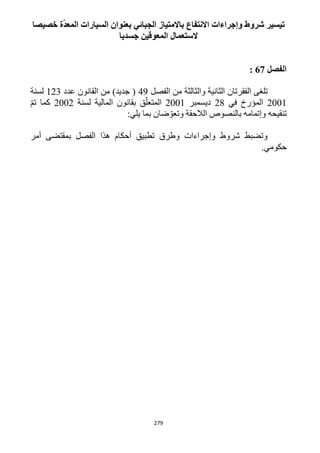 279
‫خصيصا‬ ‫ة‬ّ‫د‬‫المع‬ ‫السيارات‬ ‫بعنوان‬ ‫الجبائي‬ ‫باالمتياز‬ ‫االنتفاع‬ ‫وإجراءات‬ ‫شروط‬ ‫تيسير‬
‫جسديا‬ ‫المعوقين‬ ‫الستعمال‬
‫الفصل‬62:
‫الفقر‬ ‫تلغى‬‫الفصل‬ ‫من‬ ‫والثالثة‬ ‫الثانية‬ ‫تان‬49‫عدد‬ ‫القانون‬ ‫من‬ )‫جديد‬ (113‫لسنة‬
1221‫في‬ ‫المؤرخ‬11‫ديسمبر‬1221‫لسنة‬ ‫المالية‬ ‫بقانون‬ ‫ق‬ّ‫المتعل‬1221ّ‫م‬‫ت‬ ‫كما‬
:‫يلي‬ ‫بما‬ ‫ضان‬ ّ‫وتعو‬ ‫الالحقة‬ ‫بالنصوص‬ ‫وإتمامه‬ ‫تنقيحه‬
‫أمر‬ ‫بمقتضى‬ ‫الفصل‬ ‫هذا‬ ‫أحكام‬ ‫تطبيق‬ ‫وطرق‬ ‫وإجراءات‬ ‫شروط‬ ‫وتضبط‬
.‫حكومي‬
 