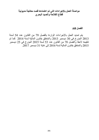 281
‫ال‬ ‫مواصلة‬‫قصد‬ ‫اعتمادها‬ ‫تم‬ ‫التي‬ ‫باإلجراءات‬ ‫عمل‬‫مديونية‬ ‫معالجة‬
‫البحري‬ ‫والصيد‬ ‫الفالحة‬ ‫قطاع‬
‫الفصل‬68:
‫بالفصل‬ ‫الواردة‬ ‫باإلجراءات‬ ‫العمل‬ ‫تمديد‬ ‫يتم‬19‫عدد‬ ‫القانون‬ ‫من‬54‫لسنة‬
1213‫ال‬‫في‬ ‫مؤرخ‬32‫ديسمبر‬1213‫لسنة‬ ‫المالية‬ ‫بقانون‬ ‫والمتعلق‬1214‫تم‬ ‫كما‬
‫والفصل‬ ‫الحقا‬ ‫تنقيحه‬11‫عدد‬ ‫القانون‬ ‫من‬53‫لسنة‬1215‫ال‬‫في‬ ‫مؤرخ‬15‫ديسمبر‬
1215‫لسنة‬ ‫المالية‬ ‫بقانون‬ ‫والمتعلق‬1216‫غاية‬ ‫إلى‬31‫ديسمبر‬1211.
 