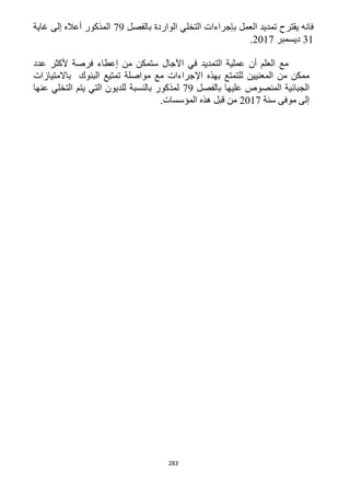 283
‫بالفصل‬ ‫الواردة‬ ‫التخلي‬ ‫بإجراءات‬ ‫العمل‬ ‫تمديد‬ ‫يقترح‬ ‫فانه‬19‫غاية‬ ‫إلى‬ ‫أعاله‬ ‫المذكور‬
31‫ديسمبر‬1211.
‫عدد‬ ‫ألكثر‬ ‫فرصة‬ ‫إعطاء‬ ‫من‬ ‫ستمكن‬ ‫اآلجال‬ ‫في‬ ‫التمديد‬ ‫عملية‬ ‫أن‬ ‫العلم‬ ‫مع‬
‫اإل‬ ‫بهذه‬ ‫للتمتع‬ ‫المعنيين‬ ‫من‬ ‫ممكن‬‫باالمتيازات‬ ‫البنوك‬ ‫تمتيع‬ ‫مواصلة‬ ‫مع‬ ‫جراءات‬
‫بالفصل‬ ‫عليها‬ ‫المنصوص‬ ‫الجبائية‬19‫عنها‬ ‫التخلي‬ ‫يتم‬ ‫التي‬ ‫للديون‬ ‫بالنسبة‬ ‫لمذكور‬
‫سنة‬ ‫موفى‬ ‫إلى‬1211.‫المؤسسات‬ ‫هذه‬ ‫قبل‬ ‫من‬
 