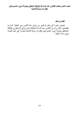 284
‫عدد‬ ‫القانون‬ ‫بأحكام‬ ‫العمل‬ ‫تمديد‬8‫لسنة‬2116‫المتسوغي‬ ‫ديون‬ ‫بجدولة‬ ‫المتعلق‬‫ن‬
‫فالحية‬ ‫دولية‬ ‫لعقارات‬
‫الفصــل‬69:
‫أجل‬ ‫"في‬ ‫عبارة‬ ‫ض‬ ّ‫تعو‬6‫الواردة‬ "‫التنفيذ‬ ‫حيز‬ ‫القانون‬ ‫هذا‬ ‫دخول‬ ‫من‬ ‫أشهر‬
‫بالفصل‬‫ين‬‫و‬ ‫ل‬ ّ‫األو‬1‫عدد‬ ‫القانون‬ ‫من‬1‫لسنة‬1216‫في‬ ‫المؤرخ‬11‫فيفري‬1216
‫فالحية‬ ‫دولية‬ ‫لعقارات‬ ‫المتسوغين‬ ‫ديون‬ ‫بجدولة‬ ‫والمتعلق‬‫أقصاه‬ ‫أجل‬ ‫"في‬ ‫بعبارة‬
‫سنة‬ ‫موفى‬1211."
 