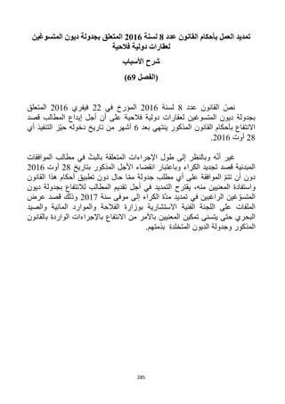 285
‫عدد‬ ‫القانون‬ ‫بأحكام‬ ‫العمل‬ ‫تمديد‬8‫لسنة‬2116‫المتسوغين‬ ‫ديون‬ ‫بجدولة‬ ‫المتعلق‬
‫فالحية‬ ‫دولية‬ ‫لعقارات‬
‫األسباب‬ ‫شرح‬
‫(الفصل‬69)
‫عدد‬ ‫القانون‬ ّ‫نص‬1‫لسنة‬1216‫في‬ ‫المؤرخ‬11‫فيفري‬1216‫المتعلق‬
‫على‬ ‫فالحية‬ ‫دولية‬ ‫لعقارات‬ ‫المتسوغين‬ ‫ديون‬ ‫بجدولة‬‫أج‬ ‫أن‬‫قصد‬ ‫المطالب‬ ‫إيداع‬ ‫ل‬
‫بعد‬ ‫ينتهي‬ ‫المذكور‬ ‫القانون‬ ‫بأحكام‬ ‫االنتفاع‬6‫أي‬ ‫التنفيذ‬ ‫ّز‬‫ي‬‫ح‬ ‫دخوله‬ ‫تاريخ‬ ‫من‬ ‫أشهر‬
11‫أوت‬1216.
‫الموافقات‬ ‫مطالب‬ ‫في‬ ّ‫بالبت‬ ‫المتعلقة‬ ‫اإلجراءات‬ ‫طول‬ ‫إلى‬ ‫وبالنظر‬ ‫ه‬ّ‫ن‬‫أ‬ ‫غير‬
‫وباعتبار‬ ‫الكراء‬ ‫تجديد‬ ‫قصد‬ ‫المبدئية‬‫انقضاء‬‫المذكور‬ ‫األجل‬‫بتاريخ‬11‫أوت‬1216
‫القانون‬ ‫هذا‬ ‫أحكام‬ ‫تطبيق‬ ‫دون‬ ‫حال‬ ‫ا‬ّ‫م‬‫م‬ ‫جدولة‬ ‫مطلب‬ ‫أي‬ ‫على‬ ‫الموافقة‬ ّ‫م‬‫تت‬ ‫أن‬ ‫دون‬
‫منه‬ ‫المعنيين‬ ‫واستفادة‬،‫ديون‬ ‫بجدولة‬ ‫لالنتفاع‬ ‫المطالب‬ ‫تقديم‬ ‫أجل‬ ‫في‬ ‫التمديد‬ ‫يقترح‬
‫سنة‬ ‫موفى‬ ‫إلى‬ ‫الكراء‬ ‫ّة‬‫د‬‫م‬ ‫تمديد‬ ‫في‬ ‫الراغبين‬ ‫غين‬ ّ‫المتسو‬1211‫عرض‬ ‫قصد‬ ‫وذلك‬
‫الفنية‬ ‫اللجنة‬ ‫على‬ ‫الملفات‬‫والصيد‬ ‫المائية‬ ‫والموارد‬ ‫الفالحة‬ ‫بوزارة‬ ‫االستشارية‬
‫يتسنى‬ ‫حتى‬ ‫البحري‬‫تمكين‬‫باألمر‬ ‫المعنيين‬‫بالقانون‬ ‫الواردة‬ ‫باإلجراءات‬ ‫االنتفاع‬ ‫من‬
‫المذكور‬‫المتخلدة‬ ‫الديون‬ ‫وجدولة‬.‫بذمتهم‬
 