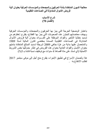 287
‫الديون‬ ‫معالجة‬‫آلية‬ ‫بعنوان‬ ‫الحرفية‬ ‫والمؤسسات‬ ‫والمجمعات‬ ‫الحرفيين‬ ‫ّة‬‫م‬‫بذ‬ ‫المتخلدة‬
‫التقليدية‬ ‫الصناعات‬ ‫في‬ ‫المتداولة‬ ‫األموال‬ ‫قروض‬
‫األسباب‬ ‫شرح‬
‫(الفصل‬21)
‫الحرفيون‬ ‫بها‬ ّ‫يمر‬ ‫التي‬ ‫الحرجة‬ ‫الوضعية‬ ‫باعتبار‬‫والمجمعات‬‫والمؤسسات‬‫الحرفية‬
‫من‬ ‫إعفاؤهم‬ ‫يقترح‬ ،‫القطاع‬ ‫بها‬ ّ‫يمر‬ ‫التي‬ ‫الصعوبات‬ ‫هذه‬ ‫لتجاوز‬ ‫معاضدتهم‬ ‫وبهدف‬
‫تسديد‬‫خطايا‬‫التأخير‬‫والفوائد‬‫الموظفة‬‫على‬‫الفـــــوائد‬‫بعنوان‬‫آلية‬‫قروض‬‫األموال‬
‫المتداولة‬‫في‬‫الصناعات‬‫المسندة‬ ‫التقليدية‬‫بمقتضى‬‫قانون‬‫المالية‬‫لسنة‬1919
‫والمتحصل‬‫عليها‬‫بداية‬‫من‬‫ة‬ّ‫غر‬‫جانفي‬1229‫شريطة‬‫تسديد‬‫المبالغ‬‫المتخلدة‬‫بذمتهم‬
‫بعنوان‬‫األصل‬‫والفوائد‬‫العادية‬‫بعنوان‬‫هذه‬‫في‬ ‫القروض‬‫إطار‬‫جدولتها‬‫بنفس‬‫الشروط‬
‫األصلية‬(‫أي‬‫ّد‬‫د‬‫تس‬‫على‬‫ّة‬‫د‬‫م‬‫أقصاها‬4‫سنوات‬‫مع‬‫توظيف‬‫نسبة‬‫فائدة‬‫بـ‬5%)
‫هذا‬‫ولضمان‬‫اإلسراع‬‫في‬‫تطبيق‬،‫اإلجراء‬‫يقترح‬‫منح‬‫أجل‬‫إلى‬‫مو‬‫فى‬‫سبتمبر‬1211
‫لطلب‬‫االنتفاع‬‫به‬.
 
