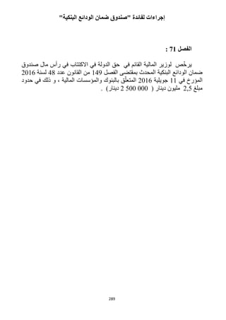289
"‫البنكية‬ ‫الودائع‬ ‫ضمان‬ ‫"صندوق‬ ‫لفائدة‬ ‫إجراءات‬
‫الفصل‬21:
‫صندوق‬ ‫مال‬ ‫رأس‬ ‫في‬ ‫االكتتاب‬ ‫في‬ ‫الدولة‬ ‫حق‬ ‫في‬ ‫القائم‬ ‫المالية‬ ‫لوزير‬ ‫ص‬ّ‫خ‬‫ير‬
‫ا‬ ‫البنكية‬ ‫الودائع‬ ‫ضمان‬‫الفصل‬ ‫بمقتضى‬ ‫لمحدث‬149‫عدد‬ ‫القانون‬ ‫من‬41‫لسنة‬1216
‫في‬ ‫المؤرخ‬11‫جويلية‬1216‫حدود‬ ‫في‬ ‫ذلك‬ ‫و‬ ، ‫المالية‬ ‫والمؤسسات‬ ‫بالبنوك‬ ‫ق‬ّ‫المتعل‬
‫مبلغ‬,51( ‫دينار‬ ‫مليون‬2 500 000)‫دينار‬.
 