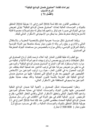 290
"‫البنكية‬ ‫الودائع‬ ‫ضمان‬ ‫"صندوق‬ ‫لفائدة‬ ‫إجراءات‬
‫األسباب‬ ‫شرح‬
‫(ال‬‫فصل‬21)
‫عدد‬ ‫القانون‬ ‫بمقتضى‬ ‫تم‬41‫لسنة‬1216‫في‬ ‫المؤرخ‬11‫جويلية‬1216‫المتعلق‬
‫تعويض‬ ‫ى‬ّ‫يتول‬ "‫البنكية‬ ‫الودائع‬ ‫ضمان‬ ‫"صندوق‬ ‫إحداث‬ ‫المالية‬ ‫المؤسسات‬ ‫و‬ ‫بالبنوك‬
‫قابلة‬ ‫مضمونة‬ ‫تمويالت‬ ‫منح‬ ‫له‬ ‫يمكن‬ ‫كما‬ ‫ودائعهم‬ ‫ر‬ّ‫ف‬‫تو‬ ‫عدم‬ ‫صورة‬ ‫في‬ ‫البنوك‬ ‫مودعي‬
ّ‫متعث‬ ‫منخرط‬ ‫لبنك‬ ‫لالسترجاع‬‫المالي‬ ‫االستقرار‬ ‫في‬ ‫اإلسهام‬ ‫من‬ ‫يمكن‬ ‫بما‬ ‫ر‬.‫للبنك‬
‫باالستقالل‬ ‫و‬ ‫المعنوية‬ ‫بالشخصية‬ ‫ع‬ّ‫ت‬‫تتم‬ ‫عمومية‬ ‫مؤسسة‬ ‫شكل‬ ‫الصندوق‬ ‫خذ‬ّ‫ت‬‫وي‬
‫ماله‬ ‫رأس‬ ‫يبلغ‬ ‫و‬ ‫واإلداري‬ ‫المالي‬5‫التونسية‬ ‫الدولة‬ ‫بين‬ ‫مناصفة‬ ‫يمسك‬ ‫دينار‬ ‫مليون‬
‫مساهمات‬ ‫من‬ ‫بالخصوص‬ ‫موارده‬ ‫ى‬ّ‫ت‬‫وتتأ‬ ،‫التونسي‬ ‫المركزي‬ ‫والبنك‬‫المنخرطة‬ ‫البنوك‬
.‫الصندوق‬ ‫في‬
‫وأنه‬ ‫العلم‬ ‫مع‬‫في‬ ‫الصندوق‬ ‫أرباح‬ ‫كامل‬ ‫ترصد‬ ،‫أعاله‬ ‫إليه‬ ‫المشار‬ ‫للقانون‬ ‫طبقا‬
‫من‬ ‫تمكينه‬ ‫و‬ ‫الذاتية‬ ‫أمواله‬ ‫تدعيم‬ ‫بهدف‬ ) ‫أرباح‬ ‫حصص‬ ‫توزيع‬ ‫(عدم‬ ‫احتياطات‬ ‫شكل‬
‫والمودعين‬ "‫البنكية‬ ‫الودائع‬ ‫ضمان‬ ‫"صندوق‬ ‫ع‬ّ‫المشر‬ ‫أفرد‬ ‫كما‬ .‫ة‬ّ‫ومستقر‬ ‫دائمة‬ ‫موارد‬
‫عن‬ ‫يختلف‬ ‫البنك‬ ‫تصفية‬ ‫عند‬ ‫الدائنين‬ ‫ترتيب‬ ‫في‬ ‫عليا‬ ‫بمرتبة‬ ‫تعويض‬ ‫من‬ ‫ى‬ّ‫ق‬‫تب‬ ‫ما‬ ‫في‬
‫األشخاص‬ ‫من‬ ‫المودعين‬ ‫ترتيب‬ ‫ورد‬ ‫حيث‬ ، ‫العام‬ ‫القانون‬ ‫في‬ ‫به‬ ‫المعمول‬ ‫الترتيب‬
‫ضمان‬ ‫صندوق‬ ‫من‬ ‫عليها‬ ‫لوا‬ّ‫ص‬‫تح‬ ‫التي‬ ‫المبالغ‬ ‫طرح‬ ‫بعد‬ ‫المهنيين‬ ‫غير‬ ‫الطبيعيين‬
‫بالنسبة‬ ‫الخزينة‬ ‫قبل‬ ‫البنكية‬ ‫الودائع‬‫حقوق‬ ‫حماية‬ ‫بهدف‬ ‫وذلك‬ ‫الجبائية‬ ‫للديون‬
،‫المالي‬ ‫االستقرار‬ ‫على‬ ‫المحافظة‬ ‫في‬ ‫يسهم‬ ‫بما‬ ‫المودعين‬
‫البنكية‬ ‫الودائع‬ ‫ضمان‬ ‫آلية‬ ‫ألهمية‬ ‫و‬ ‫الصندوق‬ ‫ل‬ّ‫خ‬‫تد‬ ‫لخصوصيات‬ ‫ونظرا‬
‫المودعين‬ ‫مصالح‬ ‫حماية‬ ‫في‬ ‫المالية‬ ‫والمؤسسات‬ ‫البنوك‬ ‫بقانون‬ ‫عليها‬ ‫المنصوص‬
‫وتحق‬ ‫البنكي‬ ‫بالجهاز‬ ‫الثقة‬ ‫وتدعيم‬‫يقترح‬ ،‫النظامي‬ ‫الخطر‬ ‫وتفادي‬ ‫المالي‬ ‫االستقرار‬ ‫يق‬
‫صندوق‬ ‫مال‬ ‫رأس‬ ‫في‬ ‫االكتتاب‬ ‫في‬ ‫الدولة‬ ‫حق‬ ‫في‬ ‫القائم‬ ‫المالية‬ ‫لوزير‬ ‫الترخيص‬
‫عدد‬ ‫القانون‬ ‫بمقتضى‬ ‫المحدث‬ ‫البنكية‬ ‫الودائع‬ ‫ضمان‬41‫لسنة‬1216‫في‬ ‫المؤرخ‬11
‫جويلية‬1216‫حــــد‬ ‫في‬ ‫ذلك‬ ‫و‬ ،‫المالية‬ ‫والمؤسسات‬ ‫بالبنوك‬ ‫ق‬ّ‫المتعل‬‫مبـــلغ‬ ‫ود‬,51
( ‫دينار‬ ‫مليون‬2 500 000.)‫دينار‬
 