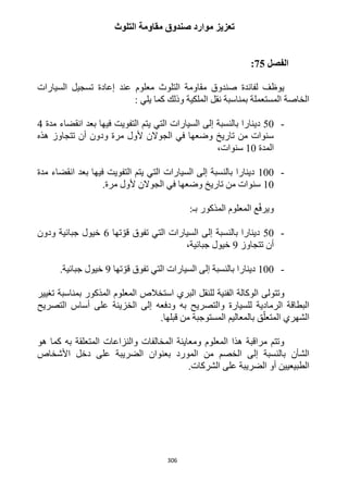 306
‫التلوث‬ ‫مقاومة‬ ‫صندوق‬ ‫موارد‬ ‫تعزيز‬
‫الفصل‬25:
‫السيارات‬ ‫تسجيل‬ ‫إعادة‬ ‫عند‬ ‫معلوم‬ ‫التلوث‬ ‫مقاومة‬ ‫صندوق‬ ‫لفائدة‬ ‫يوظف‬
: ‫يلي‬ ‫كما‬ ‫وذلك‬ ‫الملكية‬ ‫نقل‬ ‫بمناسبة‬ ‫المستعملة‬ ‫الخاصة‬
-52‫دي‬‫مدة‬ ‫انقضاء‬ ‫بعد‬ ‫فيها‬ ‫التفويت‬ ‫يتم‬ ‫التي‬ ‫السيارات‬ ‫إلى‬ ‫بالنسبة‬ ‫نارا‬4
‫هذه‬ ‫تتجاوز‬ ‫أن‬ ‫ودون‬ ‫مرة‬ ‫ألول‬ ‫الجوالن‬ ‫في‬ ‫وضعها‬ ‫تاريخ‬ ‫من‬ ‫سنوات‬
‫المدة‬12،‫سنوات‬
-122‫مدة‬ ‫انقضاء‬ ‫بعد‬ ‫فيها‬ ‫التفويت‬ ‫يتم‬ ‫التي‬ ‫السيارات‬ ‫إلى‬ ‫بالنسبة‬ ‫دينارا‬
12.‫مرة‬ ‫ألول‬ ‫الجوالن‬ ‫في‬ ‫وضعها‬ ‫تاريخ‬ ‫من‬ ‫سنوات‬
:‫بـ‬ ‫المذكور‬ ‫المعلوم‬ ‫ع‬ّ‫ف‬‫وير‬
-52‫السيارات‬ ‫إلى‬ ‫بالنسبة‬ ‫دينارا‬‫التي‬‫تها‬ ّ‫قو‬ ‫تفوق‬6‫ودون‬ ‫جبائية‬ ‫خيول‬
‫تتجاوز‬ ‫أن‬9‫جبائية‬ ‫خيول‬،
-122‫التي‬ ‫السيارات‬ ‫إلى‬ ‫بالنسبة‬ ‫دينارا‬‫تها‬ ّ‫قو‬ ‫تفوق‬9‫جبائية‬ ‫خيول‬.
‫البري‬ ‫للنقل‬ ‫الفنية‬ ‫الوكالة‬ ‫وتتولى‬‫تغي‬ ‫بمناسبة‬ ‫المذكور‬ ‫المعلوم‬ ‫استخالص‬‫ير‬
‫والتصريح‬ ‫للسيارة‬ ‫الرمادية‬ ‫البطاقة‬‫و‬ ‫به‬‫دفع‬‫ه‬‫أساس‬ ‫على‬ ‫الخزينة‬ ‫إلى‬‫الت‬‫صريح‬
‫الشهري‬‫قبلها‬ ‫من‬ ‫المستوجبة‬ ‫بالمعاليم‬ ‫ق‬ّ‫المتعل‬.
‫هو‬ ‫كما‬ ‫به‬ ‫المتعلقة‬ ‫والنزاعات‬ ‫المخالفات‬ ‫ومعاينة‬ ‫المعلوم‬ ‫هذا‬ ‫مراقبة‬ ‫وتتم‬
‫إلى‬ ‫بالنسبة‬ ‫الشأن‬‫األشخا‬ ‫دخل‬ ‫على‬ ‫الضريبة‬ ‫بعنوان‬ ‫المورد‬ ‫من‬ ‫الخصم‬‫ص‬
‫الشركات‬ ‫على‬ ‫الضريبة‬ ‫أو‬ ‫الطبيعيين‬.
 