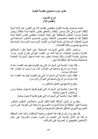 307
‫التلوث‬ ‫مقاومة‬ ‫صندوق‬ ‫موارد‬ ‫تعزيز‬
‫األسباب‬ ‫شرح‬
‫(الفصل‬25)
‫الفصل‬ ‫بمقتضى‬ ‫التلوث‬ ‫مقاومة‬ ‫صندوق‬ ‫أحدث‬35‫عدد‬ ‫القانون‬ ‫من‬111‫لسنة‬
1991‫في‬ ‫المؤرخ‬19‫ديسمبر‬1991‫لسنة‬ ‫المالية‬ ‫بقانون‬ ‫والمتعلق‬1993‫ل‬ ّ‫ويمو‬
‫المعلوم‬ ‫بمردود‬ ‫خاصة‬‫لسنة‬ ‫المالية‬ ‫قانون‬ ‫بمقتضى‬ ‫المحدث‬ ‫البيئة‬ ‫على‬ ‫للمحافظة‬
1223‫في‬ ‫المساهمة‬ ‫المذكور‬ ‫الصندوق‬ ‫ويتولى‬ .‫الالحقة‬ ‫بالنصوص‬ ‫تنقيحه‬ ‫تم‬ ‫كما‬
‫الصناعية‬ ‫المؤسسات‬ ‫تسببه‬ ‫الذي‬ ‫التلوث‬ ‫من‬ ‫البيئة‬ ‫حماية‬ ‫إلى‬ ‫الرامية‬ ‫ّات‬‫ي‬‫العمل‬ ‫تمويل‬
‫الفضالت‬ ‫ورسكلة‬ ‫تجميع‬ ‫ومشاريع‬.
‫السل‬ ‫التأثير‬ ‫وباعتبار‬‫النبعاثاتها‬ ‫نظرا‬ ‫البيئة‬ ‫على‬ ‫المستعملة‬ ‫للسيارات‬ ‫بي‬
‫موارد‬ ‫تعزيز‬ ‫يقترح‬ ‫الهوائي‬ ‫التلوث‬ ‫من‬ ‫للحد‬ ‫الرامية‬ ‫العمليات‬ ‫ولتمويل‬ ‫الغازية‬
‫الخاصة‬ ‫السيارات‬ ‫تسجيل‬ ‫إعادة‬ ‫عند‬ ‫معلوم‬ ‫بإحداث‬ ‫وذلك‬ ‫التلوث‬ ‫مقاومة‬ ‫صندوق‬
: ‫يلي‬ ‫كما‬ ‫الملكية‬ ‫نقل‬ ‫بمناسبة‬ ‫المستعملة‬
-52‫إلى‬ ‫بالنسبة‬ ‫دينارا‬‫مدة‬ ‫انقضاء‬ ‫بعد‬ ‫فيها‬ ‫التفويت‬ ‫يتم‬ ‫التي‬ ‫السيارات‬4
‫هذه‬ ‫تتجاوز‬ ‫أن‬ ‫ودون‬ ‫مرة‬ ‫ألول‬ ‫الجوالن‬ ‫في‬ ‫وضعها‬ ‫تاريخ‬ ‫من‬ ‫سنوات‬
‫المدة‬12،‫سنوات‬
-122‫مدة‬ ‫انقضاء‬ ‫بعد‬ ‫فيها‬ ‫التفويت‬ ‫يتم‬ ‫التي‬ ‫السيارات‬ ‫إلى‬ ‫بالنسبة‬ ‫دينارا‬
12.‫مرة‬ ‫ألول‬ ‫الجوالن‬ ‫في‬ ‫وضعها‬ ‫تاريخ‬ ‫من‬ ‫سنوات‬
‫و‬‫ف‬ ‫الترفيع‬ ‫يقترح‬:‫بـ‬ ‫المذكور‬ ‫المعلوم‬ ‫ي‬
-52‫التي‬ ‫السيارات‬ ‫إلى‬ ‫بالنسبة‬ ‫دينارا‬‫تها‬ ّ‫قو‬ ‫تفوق‬6‫ودون‬ ‫جبائية‬ ‫خيول‬
‫تتجاوز‬ ‫أن‬9‫جبائية‬ ‫خيول‬،
-122‫التي‬ ‫السيارات‬ ‫إلى‬ ‫بالنسبة‬ ‫دينارا‬‫تها‬ ّ‫قو‬ ‫تفوق‬9‫جبائية‬ ‫خيول‬.
‫و‬‫أن‬ ‫يقترح‬‫البري‬ ‫للنقل‬ ‫الفنية‬ ‫الوكالة‬ ‫تتولى‬‫المذكور‬ ‫المعلوم‬ ‫استخالص‬
‫ت‬ ‫بمناسبة‬‫والتصريح‬ ‫للسيارة‬ ‫الرمادية‬ ‫البطاقة‬ ‫غيير‬‫و‬ ‫به‬‫دفع‬‫ه‬‫أساس‬ ‫على‬ ‫الخزينة‬ ‫إلى‬
‫الت‬‫الشهري‬ ‫صريح‬‫قبلها‬ ‫من‬ ‫المستوجبة‬ ‫بالمعاليم‬ ‫ق‬ّ‫المتعل‬.
‫المتعلقة‬ ‫والنزاعات‬ ‫المخالفات‬ ‫ومعاينة‬ ‫المعلوم‬ ‫هذا‬ ‫مراقبة‬ ‫تتم‬ ‫أن‬ ‫يقترح‬ ‫كما‬
‫إلى‬ ‫بالنسبة‬ ‫الشأن‬ ‫هو‬ ‫كما‬ ‫به‬‫الضريبة‬ ‫بعنوان‬ ‫المورد‬ ‫من‬ ‫الخصم‬‫دخل‬ ‫على‬
‫الشركات‬ ‫على‬ ‫الضريبة‬ ‫أو‬ ‫الطبيعيين‬ ‫األشخاص‬.
 