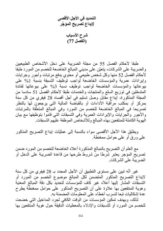 311
‫األقصى‬ ‫األجل‬ ‫في‬ ‫التمديد‬
‫ر‬ّ‫ج‬‫المؤ‬ ‫تصريح‬ ‫إليداع‬
‫األسباب‬ ‫شرح‬
‫(الفصل‬22)
‫الفصل‬ ‫ألحكام‬ ‫طبقا‬55‫مجل‬ ‫من‬‫الطبيعيين‬ ‫األشخاص‬ ‫دخل‬ ‫على‬ ‫الضريبة‬ ‫ة‬
‫طبقا‬ ‫المورد‬ ‫من‬ ‫للخصم‬ ‫الخاضعة‬ ‫المبالغ‬ ‫مديني‬ ‫على‬ ‫ّن‬‫ي‬‫يتع‬ ،‫الشركات‬ ‫على‬ ‫والضريبة‬
‫الفصل‬ ‫ألحكام‬51‫وجرايات‬ ‫وأجور‬ ‫مرتبات‬ ‫يدفع‬ ‫معنوي‬ ‫أو‬ ‫طبيعي‬ ‫شخص‬ ‫وكل‬ ‫منها‬
‫بنسبة‬ ‫التسبقة‬ ‫توظيف‬ ‫لواجب‬ ‫الخاضعة‬ ‫والمؤسسات‬ ‫عمرية‬ ‫وإيرادات‬1‫على‬ %
‫بيوعاتها‬‫نسبة‬ ‫توظيف‬ ‫لواجب‬ ‫الخاضعة‬ ‫والمؤسسات‬%3‫لفائدة‬ ‫بيوعاتها‬ ‫على‬
‫الفصل‬ ‫ألحكام‬ ‫طبقا‬ ‫والخدمات‬ ‫والمنتجات‬ ‫السلع‬ ‫توزيع‬ ‫في‬ ‫المتدخلين‬51‫من‬ ‫سادسا‬
‫أقصاه‬ ‫أجل‬ ‫في‬ ‫تسليم‬ ‫وصل‬ ‫مقابل‬ ‫إيداع‬ ،‫المذكورة‬ ‫المجلة‬11‫سنة‬ ‫كل‬ ‫من‬ ‫فيفري‬
‫ا‬ ‫المالية‬ ‫بالقباضة‬ ‫أو‬ ‫األداءات‬ ‫مراقبة‬ ‫بمكتب‬ ‫أو‬ ‫بمركز‬‫بالنظر‬ ‫لها‬ ‫يرجعون‬ ‫لتي‬
‫المبالغ‬ ‫في‬ ‫تصريحا‬‫المورد‬ ‫من‬ ‫للخصم‬ ‫الخاضعة‬‫بال‬ ‫قة‬ّ‫المتعل‬ ‫المبالغ‬ ‫وفي‬‫مرتبات‬
‫العمرية‬ ‫واإليرادات‬ ‫والجرايات‬ ‫واألجور‬‫بيان‬ ‫مع‬ ‫بتوظيفها‬ ‫قاموا‬ ‫التي‬ ‫التسبقات‬ ‫وفي‬
.‫التسبقات‬ ‫عليهم‬ ‫الموظفة‬ ‫ولألشخاص‬ ‫المبالغ‬ ‫بهذه‬ ‫للمنتفعين‬ ‫الكاملة‬ ‫الهوية‬
‫هذا‬ ‫ّق‬‫ب‬‫ويط‬‫المذكور‬ ‫التصريح‬ ‫إيداع‬ ‫ّات‬‫ي‬‫عمل‬ ‫إلى‬ ‫بالنسبة‬ ‫سواء‬ ‫األقصى‬ ‫األجل‬
.‫ممغنطة‬ ‫حوامل‬ ‫على‬ ‫أو‬ ‫ورق‬ ‫على‬
‫ضمن‬ ‫المورد‬ ‫من‬ ‫للخصم‬ ‫الخاضعة‬ ‫أعاله‬ ‫المذكورة‬ ‫بالمبالغ‬ ‫التصريح‬ ‫أن‬ ‫العلم‬ ‫مع‬
‫أو‬ ‫الدخل‬ ‫على‬ ‫الضريبة‬ ‫قاعدة‬ ‫من‬ ‫طرحها‬ ‫شروط‬ ‫من‬ ‫شرطا‬ ‫يعتبر‬ ‫المؤجر‬ ‫تصريح‬
.‫الشركات‬ ‫على‬ ‫الضريبة‬
‫غي‬‫بـ‬ ‫المحدد‬ ‫األجل‬ ‫أن‬ ‫التطبيق‬ ‫مستوى‬ ‫على‬ ‫تبين‬ ‫ه‬ّ‫ن‬‫أ‬ ‫ر‬11‫سنة‬ ‫كل‬ ‫من‬ ‫فيفري‬
‫أو‬ ‫المورد‬ ‫من‬ ‫الخصم‬ ‫موضوع‬ ‫المبالغ‬ ‫لكل‬ ‫المتضمن‬ ‫المذكور‬ ‫التصريح‬ ‫اليداع‬
‫المعنية‬ ‫المبالغ‬ ‫دقة‬ ‫بكل‬ ‫لتحديد‬ ‫للمؤسسات‬ ‫كاف‬ ‫غير‬ ‫أعاله‬ ‫إليها‬ ‫المشار‬ ‫التسبقات‬
‫الم‬ ‫التصريح‬ ‫أن‬ ‫على‬ ‫عالوة‬ ‫بها‬ ‫المنتفعين‬ ‫وهوية‬‫يطرح‬ ‫ممغنطة‬ ‫حوامل‬ ‫على‬ ‫ذكور‬
‫به‬ ‫المضمنة‬ ‫المعلومات‬ ‫على‬ ‫أخطاء‬ ‫لتسرب‬ ‫تبعا‬ ‫إشكاليات‬ ‫عدة‬.
‫الكافي‬ ‫الوقت‬ ‫من‬ ‫المؤسسات‬ ‫تمكين‬ ‫وبهدف‬ ،‫لذلك‬‫خضعت‬ ‫التي‬ ‫المداخيل‬ ‫لجرد‬
‫بها‬ ‫المنتفعين‬ ‫هوية‬ ‫حول‬ ‫الدقيقة‬ ‫بالمعطيات‬ ‫واإلدالء‬ ‫للتسبقات‬ ‫أو‬ ‫المورد‬ ‫من‬ ‫للخصم‬
 