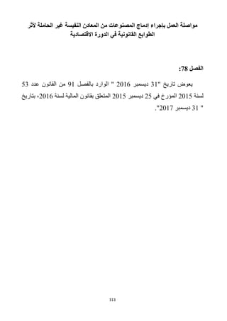313
‫ألثر‬ ‫الحاملة‬ ‫غير‬ ‫النفيسة‬ ‫المعادن‬ ‫من‬ ‫المصنوعات‬ ‫إدماج‬ ‫بإجراء‬ ‫العمل‬ ‫مواصلة‬
‫االقت‬ ‫الدورة‬ ‫في‬ ‫القانونية‬ ‫الطوابع‬‫صادية‬
‫الفصل‬28:
‫تاريخ‬ ‫يعوض‬"31‫ديسمبر‬2016‫بالفصل‬ ‫الوارد‬ "91‫عدد‬ ‫القانون‬ ‫من‬53
‫لسنة‬1215‫في‬ ‫المؤرخ‬15‫ديسمبر‬1215‫لسنة‬ ‫المالية‬ ‫بقانون‬ ‫المتعلق‬2016‫بتاريخ‬ ،
"31‫ديسمبر‬2017."
 