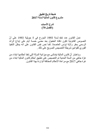 316
‫تطبيق‬ ‫تاريخ‬ ‫ضبط‬
‫لسنة‬ ‫المالية‬ ‫قانون‬ ‫مشروع‬2112
‫األسباب‬ ‫شرح‬
‫(الفصل‬29)
‫عدد‬ ‫القانون‬ ّ‫نص‬64‫لسنة‬1993‫في‬ ‫المؤرخ‬5‫جويلية‬1993ّ‫أن‬ ‫على‬
‫الرائد‬ ‫إيداع‬ ‫على‬ ‫أيام‬ ‫خمسة‬ ‫مضي‬ ‫بعد‬ ‫المفعول‬ ‫نافذة‬ ‫تكون‬ ‫القانونية‬ ‫النصوص‬
‫نص‬ ‫كما‬ .‫العاصمة‬ ‫تونس‬ ‫والية‬ ‫بمقر‬ ‫الرسمي‬‫التنفيذ‬ ‫يمكن‬ ‫أنه‬ ‫على‬ ‫القانون‬ ‫نفس‬
. ‫ذلك‬ ‫على‬ ‫الصريح‬ ‫التنصيص‬ ‫شريطة‬ ‫للقوانين‬ ‫الفوري‬
‫من‬ ‫ابتداء‬ ‫أحكامها‬ ‫تنفذ‬ ‫التي‬ ‫الدولة‬ ‫ميزانية‬ ‫مع‬ ‫يتماشى‬ ‫المالية‬ ‫قانون‬ ّ‫أن‬ ‫وباعتبار‬
‫من‬ ‫ابتداء‬ ‫المالية‬ ‫قانون‬ ‫أحكام‬ ‫تطبيق‬ ‫على‬ ‫التنصيص‬ ‫تم‬ ‫المدنية‬ ‫السنة‬ ‫من‬ ‫جانفي‬ ‫ة‬ّ‫غر‬
‫جانفي‬ ‫غرة‬1211‫مراعاة‬ ‫مع‬‫األ‬‫حكام‬‫القانون‬ ‫بهذا‬ ‫الواردة‬ ‫المخالفة‬.
 