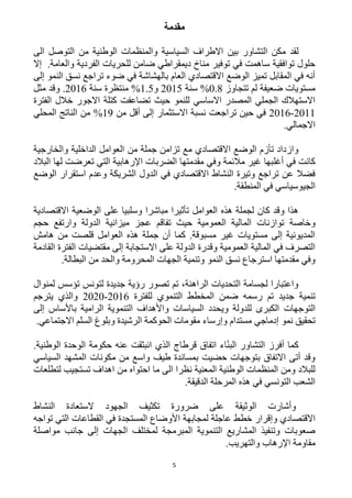 5
‫مقدمة‬
‫لقد‬‫بين‬ ‫التشاور‬ ‫مكن‬‫الى‬ ‫التوصل‬ ‫من‬ ‫الوطنية‬ ‫والمنظمات‬ ‫السياسية‬ ‫االطراف‬
‫مناخ‬ ‫توفير‬ ‫في‬ ‫ساهمت‬ ‫توافقية‬ ‫حلول‬‫ديمقراطي‬.‫والعامة‬ ‫الفردية‬ ‫للحريات‬ ‫ضامن‬‫إال‬
‫إلى‬ ‫النمو‬ ‫نسق‬ ‫تراجع‬ ‫ضوء‬ ‫في‬ ‫بالهشاشة‬ ‫العام‬ ‫االقتصادي‬ ‫الوضع‬ ‫تميز‬ ‫المقابل‬ ‫في‬ ‫أنه‬
‫تتجاوز‬ ‫لم‬ ‫ضعيفة‬ ‫مستويات‬2.1%‫سنة‬1215‫و‬1.5%‫منتظرة‬‫سنة‬1216.‫و‬‫مثل‬ ‫قد‬
‫الفترة‬ ‫خالل‬ ‫االجور‬ ‫كتلة‬ ‫تضاعفت‬ ‫حيث‬ ‫للنمو‬ ‫االساسي‬ ‫المصدر‬ ‫الجملي‬ ‫االستهالك‬
1211-1216‫من‬ ‫أقل‬ ‫إلى‬ ‫االستثمار‬ ‫نسبة‬ ‫تراجعت‬ ‫حين‬ ‫في‬19%‫المحلي‬ ‫الناتج‬ ‫من‬
.‫االجمالي‬
‫والخارجية‬ ‫الداخلية‬ ‫العوامل‬ ‫من‬ ‫جملة‬ ‫تزامن‬ ‫مع‬ ‫االقتصادي‬ ‫الوضع‬ ‫تأزم‬ ‫وازداد‬
‫أغل‬ ‫في‬ ‫كانت‬‫البالد‬ ‫لها‬ ‫تعرضت‬ ‫التي‬ ‫اإلرهابية‬ ‫الضربات‬ ‫مقدمتها‬ ‫وفي‬ ‫مالئمة‬ ‫غير‬ ‫بها‬
‫الوضع‬ ‫استقرار‬ ‫وعدم‬ ‫الشريكة‬ ‫الدول‬ ‫في‬ ‫االقتصادي‬ ‫النشاط‬ ‫وتيرة‬ ‫تراجع‬ ‫عن‬ ‫فضال‬
.‫المنطقة‬ ‫في‬ ‫الجيوسياسي‬
‫االقتصادية‬ ‫الوضعية‬ ‫على‬ ‫وسلبيا‬ ‫مباشرا‬ ‫تأثيرا‬ ‫العوامل‬ ‫هذه‬ ‫لجملة‬ ‫كان‬ ‫وقد‬ ‫هذا‬
‫الما‬ ‫توازنات‬ ‫وخاصة‬‫حجم‬ ‫وارتفع‬ ‫الدولة‬ ‫ميزانية‬ ‫عجز‬ ‫تفاقم‬ ‫حيث‬ ‫العمومية‬ ‫لية‬
‫هامش‬ ‫من‬ ‫قلصت‬ ‫العوامل‬ ‫هذه‬ ‫جملة‬ ‫أن‬ ‫كما‬ .‫مسبوقة‬ ‫غير‬ ‫مستويات‬ ‫إلى‬ ‫المديونية‬
‫القادمة‬ ‫الفترة‬ ‫مقتضيات‬ ‫إلى‬ ‫االستجابة‬ ‫على‬ ‫الدولة‬ ‫وقدرة‬ ‫العمومية‬ ‫المالية‬ ‫في‬ ‫التصرف‬
‫المحروم‬ ‫الجهات‬ ‫وتنمية‬ ‫النمو‬ ‫نسق‬ ‫استرجاع‬ ‫مقدمتها‬ ‫وفي‬.‫البطالة‬ ‫من‬ ‫والحد‬ ‫ة‬
‫لمنوال‬ ‫تؤسس‬ ‫لتونس‬ ‫جديدة‬ ‫رؤية‬ ‫تصور‬ ‫تم‬ ،‫الراهنة‬ ‫التحديات‬ ‫لجسامة‬ ‫واعتبارا‬
‫جديد‬ ‫تنمية‬‫للفترة‬ ‫التنموي‬ ‫المخطط‬ ‫ضمن‬ ‫رسمه‬ ‫تم‬1216-1212‫يترجم‬ ‫والذي‬
‫التوجهات‬‫إلى‬ ‫باألساس‬ ‫الرامية‬ ‫التنموية‬ ‫واألهداف‬ ‫السياسات‬ ‫ويحدد‬ ‫للدولة‬ ‫الكبرى‬
‫مستد‬ ‫إدماجي‬ ‫نمو‬ ‫تحقيق‬.‫االجتماعي‬ ‫السلم‬ ‫وبلوغ‬ ‫الرشيدة‬ ‫الحوكمة‬ ‫مقومات‬ ‫وإرساء‬ ‫ام‬
.‫الوطنية‬ ‫الوحدة‬ ‫حكومة‬ ‫عنه‬ ‫انبثقت‬ ‫الذي‬ ‫قرطاج‬ ‫اتفاق‬ ‫اء‬ّ‫ن‬‫الب‬ ‫التشاور‬ ‫أفرز‬ ‫كما‬
‫السياسي‬ ‫المشهد‬ ‫مكونات‬ ‫من‬ ‫واسع‬ ‫طيف‬ ‫بمساندة‬ ‫حضيت‬ ‫بتوجهات‬ ‫االتفاق‬ ‫أتى‬ ‫وقد‬
‫احتوا‬ ‫ما‬ ‫الى‬ ‫نظرا‬ ‫المعنية‬ ‫الوطنية‬ ‫المنظمات‬ ‫ومن‬ ‫للبالد‬‫لتطلعات‬ ‫تستجيب‬ ‫اهداف‬ ‫من‬ ‫ه‬
.‫الدقيقة‬ ‫المرحلة‬ ‫هذه‬ ‫في‬ ‫التونسي‬ ‫الشعب‬
‫وأشارت‬‫النشاط‬ ‫الستعادة‬ ‫الجهود‬ ‫تكثيف‬ ‫ضرورة‬ ‫على‬ ‫الوثيقة‬
‫االقتصادي‬‫تواجه‬ ‫التي‬ ‫القطاعات‬ ‫في‬ ‫المستجدة‬ ‫األوضاع‬ ‫لمجابهة‬ ‫عاجلة‬ ‫خطط‬ ‫وإقرار‬
‫جا‬ ‫إلى‬ ‫الجهات‬ ‫لمختلف‬ ‫المبرمجة‬ ‫التنموية‬ ‫المشاريع‬ ‫وتنفيذ‬ ‫صعوبات‬‫مواصلة‬ ‫نب‬
.‫والتهريب‬ ‫اإلرهاب‬ ‫مقاومة‬
 