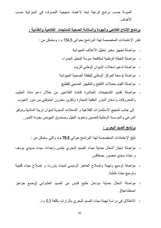 65
‫الميزاني‬ ‫في‬ ‫التصرف‬ ‫منهجية‬ ‫العتماد‬ ‫تبعا‬ ‫فرعية‬ ‫برامج‬ ‫حسب‬ ‫المبوبة‬‫ة‬‫حسب‬
.‫األهداف‬
: ‫والغذائية‬ ‫الفالحية‬ ‫للمنتجات‬ ‫الصحية‬ ‫والسالمة‬ ‫والجودة‬ ‫الفالحي‬ ‫اإلنتاج‬ ‫برنامج‬
‫بحوالي‬ ‫البرنامج‬ ‫لهذا‬ ‫المخصصة‬ ‫اإلعتمادات‬ ‫تقدر‬154.5‫وست‬ ‫د‬ ‫م‬: ‫من‬ ‫مكن‬
-‫الحيوانية‬ ‫األعالف‬ ‫تحليل‬ ‫مخبر‬ ‫تجهيز‬ ‫مواصلة‬
-‫الحمراء‬ ‫النخيل‬ ‫سوسة‬ ‫لمكافحة‬ ‫الوطنية‬ ‫الخطة‬ ‫مواصلة‬
-‫للزيت‬ ‫الوطني‬ ‫الديوان‬ ‫تدخالت‬ ‫تدعيم‬ ‫مواصلة‬
-‫الحيوانية‬ ‫الصحية‬ ‫لليقظة‬ ‫الوطني‬ ‫المركز‬ ‫توسعة‬ ‫مواصلة‬
-‫للقطيع‬ ‫الصحي‬ ‫والتطهير‬ ‫التلقيح‬ ‫بحمالت‬ ‫القيام‬ ‫مواصلة‬
-‫تقديم‬ ‫مواصلة‬‫الحليب‬ ‫مادة‬ ‫دعم‬ ‫خالل‬ ‫من‬ ‫الفالحين‬ ‫لفائدة‬ ‫المباشرة‬ ‫التشجيعات‬
‫الحبوب‬ ‫بذور‬ ‫من‬ ‫احتياطي‬ ‫مخزون‬ ‫وتكوين‬ ‫الممتازة‬ ‫العلفية‬ ‫البذور‬ ‫وأسعار‬ ‫والمحروقات‬
‫وتوفير‬ ‫الماشية‬ ‫تربية‬ ‫لديوان‬ ‫السنوية‬ ‫التدخالت‬ ‫و‬ ‫الفالحية‬ ‫االستثمارات‬ ‫تشجيع‬ ‫جانب‬ ‫إلى‬
‫وتج‬ ‫لتحسين‬ ‫الوطنية‬ ‫والمؤسسة‬ ‫المرعى‬.‫التمور‬ ‫بجودة‬ ‫النهوض‬ ‫وصندوق‬ ‫الخيل‬ ‫ويد‬
: ‫البحري‬ ‫الصيد‬ ‫برنامج‬
‫حوالي‬ ‫البرنامج‬ ‫لهذا‬ ‫المخصصة‬ ‫اإلعتمادات‬ ‫تبلغ‬70.5‫د‬ ‫م‬: ‫من‬ ‫ستمكن‬ ‫والتي‬
-‫بقابس‬ ‫البحري‬ ‫الصيد‬ ‫ميناء‬ ‫حماية‬ ‫أشغال‬ ‫إنجاز‬ ‫مواصلة‬‫يوسف‬ ‫بسيدي‬ ‫ميناء‬ ‫وإحداث‬
‫بصفاقس‬ ‫منصور‬ ‫سيدي‬ ‫ميناء‬ ‫و‬.
-‫وتهيئ‬ ‫توسيع‬ ‫مواصلة‬‫قليبية‬ ‫ميناء‬ ‫إصالح‬ ‫و‬ ‫بنزرت‬ ‫لميناء‬ ‫الرئيسي‬ ‫الحاجز‬ ‫وإصالح‬ ‫ة‬
‫طبلبة‬ ‫ميناء‬ ‫وتوسيع‬.
-‫حواجز‬ ‫(وضع‬ ‫العشوائي‬ ‫الصيد‬ ‫من‬ ‫قابس‬ ‫خليج‬ ‫سواحل‬ ‫حماية‬ ‫أشغال‬ ‫مواصلة‬
.)‫اصطناعية‬
-‫بكلفة‬ ‫بالزارات‬ ‫البحري‬ ‫الصيد‬ ‫ميناء‬ ‫تهيئة‬ ‫دراسة‬ ‫في‬ ‫اإلنطالق‬0.3‫د‬ ‫م‬.
 