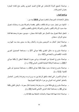 66
-‫قطا‬ ‫في‬ ‫لإلستثمار‬ ‫الدولة‬ ‫تشجيع‬ ‫مواصلة‬‫البحارة‬ ‫لفائدة‬ ‫منح‬ ‫وتقديم‬ ‫البحري‬ ‫الصيد‬ ‫ع‬
‫المحروقات‬ ‫بعنوان‬.
: ‫المياه‬ ‫برنامج‬
‫بحوالي‬ ‫والمقدرة‬ ‫المبرمجة‬ ‫اإلعتمادات‬ ‫ستمكن‬339.9‫د‬ ‫م‬: ‫من‬
-‫تحويل‬ ‫ومنشآت‬ ‫ببنزرت‬ ‫والحركة‬ ‫بقفصة‬ ‫والكبير‬ ‫بالكاف‬ ‫سراط‬ ‫سدود‬ ‫إنجاز‬ ‫من‬ ‫اإلنتهاء‬
‫والما‬ ‫والحركة‬ ‫والمولى‬ ‫والكبير‬ ‫الزرقة‬ ‫سدود‬ ‫مياه‬‫والطين‬ ‫والقمقوم‬ ‫لح‬.
-‫سجنان‬ ‫قناة‬ ‫تثليث‬ ‫عبر‬ ‫الشمال‬ ‫مياه‬ ‫تحويل‬ ‫شبكة‬ ‫تشغيل‬–‫جومين‬-‫قناة‬ ‫ومضاعفة‬ ‫مجردة‬
‫البراق‬ ‫سيدي‬–.‫سجنان‬
-‫ال‬ ‫سد‬ ‫أشغال‬ ‫إنجاز‬ ‫مواصلة‬‫د‬‫الهوارب‬ ‫بسد‬ ‫سعد‬ ‫سيدي‬ ‫سد‬ ‫ربط‬ ‫وأشغال‬ ‫ببنزرت‬ ‫ويميس‬
‫بالقيروان‬
-‫حوالي‬ ‫بكلفة‬ ‫العلوي‬ ‫مالق‬ ‫سد‬ ‫مشروع‬ ‫مواصلة‬722‫بمساهم‬ ‫د‬ ‫م‬‫العربي‬ ‫الصندوق‬ ‫ة‬
( ‫واإلجتماعي‬ ‫اإلقتصادي‬ ‫لإلنماء‬022.)‫د‬ ‫م‬
-‫السفلى‬ ‫للمنطقة‬ ‫مجردة‬ ‫بوادي‬ ‫الفيضانات‬ ‫من‬ ‫الحماية‬ ‫مشروع‬ ‫مواصلة‬7‫حوالي‬ ‫بكلفة‬
226.7( ‫الدولي‬ ‫للتعاون‬ ‫اليابانية‬ ‫الوكالة‬ ‫بمساهمة‬ ‫د‬ ‫م‬025.) ‫د‬ ‫م‬
-‫حوالي‬ ‫بكلفة‬ ‫جبلية‬ ‫سدود‬ ‫إحداث‬ ‫مشروع‬ ‫مواصلة‬28.5‫صن‬ ‫بمساهمة‬ ‫د‬ ‫م‬‫ظبي‬ ‫أبو‬ ‫دوق‬
( ‫للتنمية‬13.5.)‫د‬ ‫م‬
-‫بالن‬ ‫لحقت‬ ‫التي‬ ‫األضرار‬ ‫إصالح‬‫بوهرت‬ ‫وسد‬ ‫بربرة‬ ‫سد‬ ‫بين‬ ‫الرابط‬ ‫فق‬‫الحاصل‬ ‫والضرر‬ ‫مة‬
‫الجيولوجية‬ ‫التركيبة‬ ‫جراء‬ ‫من‬ ‫المولى‬ ‫لسد‬ ‫الجانبي‬ ‫بالحاجز‬
-‫مجردة‬ ‫قنال‬ ‫وتحديث‬ ‫بوهرتمة‬ ‫سد‬ ‫خزن‬ ‫طاقة‬ ‫رفع‬ ‫مشروع‬ ‫مواصلة‬-‫بكلفة‬ ‫القبلي‬ ‫الوطن‬
‫حوالي‬86‫بم‬ ‫د‬ ‫م‬( ‫للتنمية‬ ‫األلماني‬ ‫الدولي‬ ‫البنك‬ ‫ساهمة‬50.)‫د‬ ‫م‬
-‫بكلفة‬ ‫بها‬ ‫الملحقة‬ ‫والمنشآت‬ ‫نبهانة‬ ‫قناة‬ ‫تهيئة‬ ‫إعادة‬ ‫مواصلة‬0.‫د‬ ‫م‬
 