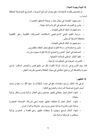 71
: ‫الحياة‬ ‫وجودة‬ ‫البيئة‬
‫تخصيص‬ ‫تم‬2‫د‬ ‫م‬‫المتعلقة‬ ‫المتواصلة‬ ‫المشاريع‬ ‫و‬ ‫السنوية‬ ‫البرامج‬ ‫بعنوان‬ ‫دفع‬ ‫كإعتمادات‬
: ‫بـ‬ ‫أساسا‬
-‫الخضراء‬ ‫المناطق‬ ‫صيانة‬ ‫و‬ ‫بعث‬ ‫مجال‬ ‫في‬ ‫البلديات‬ ‫مجهود‬ ‫دعم‬
-‫التربة‬ ‫في‬ ‫المستديم‬ ‫التصرف‬ ‫مشروع‬‫سل‬ ‫بوالية‬‫يانة‬.
-‫دعم‬‫للجينا‬ ‫الوطني‬ ‫البنك‬ ‫تجهيزات‬. ‫ت‬
-‫د‬‫ر‬‫ا‬‫سة‬‫وغير‬ ‫التقليدية‬ ‫المحروقات‬ ‫الستكشاف‬ ‫االستراتيجي‬ ‫البيئي‬ ‫التقييم‬‫التقليدية‬
. ‫الوسطى‬ ‫الشرقية‬ ‫بالمنطقة‬
-.‫للجينات‬ ‫الوطني‬ ‫البنك‬ ‫تجهيزات‬ ‫دعم‬
-‫مشروع‬‫استصالح‬.‫بالقصرين‬ ‫الحلفاء‬ ‫معمل‬ ‫لموقع‬ ‫التلوث‬ ‫إزالة‬ ‫و‬
-‫انجاز‬ ‫في‬ ‫المساهمة‬.‫بنزرت‬ ‫ببحيرة‬ ‫التلوث‬ ‫إلزالة‬ ‫المندمج‬ ‫المشروع‬
-. ‫اإلحيائية‬ ‫للسالمة‬ ‫الوطني‬ ‫اإلطار‬ ‫تنفيذ‬
-ّ‫ي‬‫الواح‬ ‫المنظومات‬ ‫في‬ ‫المستدام‬ ‫التصرف‬. ‫ة‬
‫الساكب‬ ‫والحوض‬ ‫قابس‬ ‫خليج‬ ‫من‬ ‫بكل‬ ‫التلوث‬ ‫إلزالة‬ ‫دارسات‬ ‫في‬ ‫الشروع‬ ‫سيتم‬ ‫كما‬‫لوادي‬
‫و‬ ‫النظافة‬ ‫مجال‬ ‫في‬ ‫إستثنائي‬ ‫برنامج‬ ‫إلى‬ ‫باإلضافة‬ ‫مجردة‬. ‫العيش‬ ‫ظروف‬ ‫تحسين‬
:‫التطهير‬
‫حدود‬ ‫في‬ ‫دفع‬ ‫إعتمادات‬ ‫ترسيم‬ ‫اإلطار‬ ‫هذا‬ ‫في‬ ‫تم‬112.2‫د‬ ‫م‬)‫منها‬22‫تسديد‬ ‫بعنوان‬ ‫د‬ ‫م‬
: ‫التالية‬ ‫والمشاريع‬ ‫الدراسات‬ ‫لمواصلة‬ )‫الدين‬ ‫أصل‬
-‫بوالية‬ ‫ومكثر‬ ‫تونس‬ ‫بوالية‬ ‫العطار‬ ‫وهي‬ ‫جديدتين‬ ‫تطهير‬ ‫محطتي‬ ‫إنجاز‬ ‫أشغال‬ ‫إنتهاء‬
،‫سليانة‬
-‫أشغا‬ ‫إنتهاء‬‫إنجاز‬ ‫ل‬3‫تازركة‬ ‫وهي‬ ‫جديدة‬ ‫تطهير‬ ‫محطات‬-‫الصمعة‬-‫المعمورة‬
.‫زغوان‬ ‫بوالية‬ ‫مشارقة‬ ‫وبئر‬ ‫بوزيد‬ ‫سيدي‬ ‫بوالية‬ ‫والمزونة‬ ‫نابل‬ ‫بوالية‬
-‫وتهذيب‬ ‫توسيع‬ ‫أشغال‬ ‫إنتهاء‬3‫المحر‬ ‫و‬ ‫قفصة‬ ‫وهي‬ ‫تطهير‬ ‫محطات‬‫س‬‫بوالية‬
. ‫نابل‬ ‫بوالية‬ ‫قرمبالية‬ ‫و‬ ‫صفاقس‬
 