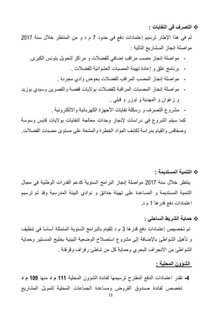 73
: ‫النفايات‬ ‫في‬ ‫التصرف‬
‫حدو‬ ‫في‬ ‫دفع‬ ‫إعتمادات‬ ‫ترسيم‬ ‫اإلطار‬ ‫هذا‬ ‫في‬ ‫تم‬‫د‬2‫سنة‬ ‫خالل‬ ‫المنتظر‬ ‫من‬ ‫و‬ ‫د‬ ‫م‬7102
: ‫التالية‬ ‫المـشاريع‬ ‫إنجاز‬ ‫مواصلة‬
-‫الكبرى‬ ‫بتونس‬ ‫لتحويل‬ ‫مراكز‬ ‫و‬ ‫للفضالت‬ ‫إضافي‬ ‫مراقب‬ ‫مصب‬ ‫إنجاز‬ ‫مواصلة‬.
-. ‫للفضالت‬ ‫العشوائية‬ ‫المصبات‬ ‫تهيئة‬ ‫إعادة‬ ‫و‬ ‫غلق‬ ‫برنامج‬
-. ‫مجردة‬ ‫وادي‬ ‫بحوض‬ ‫للفضالت‬ ‫المراقب‬ ‫المصب‬ ‫إنجاز‬ ‫مواصلة‬
-‫ا‬ ‫إنجاز‬ ‫مواصلة‬‫بوزيد‬ ‫وسيدي‬ ‫والقصرين‬ ‫قفصة‬ ‫بواليات‬ ‫للفضالت‬ ‫المراقبة‬ ‫لمصبات‬
. ‫قبلي‬ ‫و‬ ‫توزر‬ ‫و‬ ‫المهدية‬ ‫و‬ ‫زغوان‬ ‫و‬
-‫و‬ ‫التصرف‬ ‫مشروع‬. ‫وااللكترونية‬ ‫الكهربائية‬ ‫األجهزة‬ ‫نفايات‬ ‫رسكلة‬
‫وسوسة‬ ‫قابس‬ ‫بواليات‬ ‫النفايات‬ ‫معالجة‬ ‫وحدات‬ ‫إلنجاز‬ ‫دراسات‬ ‫في‬ ‫الشروع‬ ‫سيتم‬ ‫كما‬
‫ا‬ ‫لكشف‬ ‫بدراسة‬ ‫والقيام‬ ‫وصفاقس‬‫الفضالت‬ ‫مصبات‬ ‫مستوى‬ ‫على‬ ‫والمشعة‬ ‫الخطرة‬ ‫لمواد‬.
: ‫المستديمة‬ ‫التنمية‬
‫سنة‬ ‫خالل‬ ‫ينتظر‬7102‫مجال‬ ‫في‬ ‫الوطنية‬ ‫القدرات‬ ‫كدعم‬ ‫السنوية‬ ‫البرامج‬ ‫إنجاز‬ ‫مواصلة‬
‫ترسيم‬ ‫تم‬ ‫وقد‬ ‫المدرسية‬ ‫البيئة‬ ‫نوادي‬ ‫و‬ ‫حدائق‬ ‫تهيئة‬ ‫على‬ ‫المساعدة‬ ‫و‬ ‫المستديمة‬ ‫التنمية‬
‫قدرها‬ ‫دفع‬ ‫اعتمادات‬0.‫د‬ ‫م‬
: ‫الساحلي‬ ‫الشريط‬ ‫حماية‬
‫قدرها‬ ‫دفع‬ ‫إعتمادات‬ ‫تخصيص‬ ‫تم‬3‫تنظيف‬ ‫في‬ ‫أساسا‬ ‫المتمثلة‬ ‫السنوية‬ ‫بالبرامج‬ ‫للقيام‬ ‫د‬ ‫م‬
‫تأهيل‬ ‫و‬‫الشواطئ‬‫باإلضافة‬‫وحماية‬ ‫المنستير‬ ‫بخليج‬ ‫البيئية‬ ‫الوضعية‬ ‫استصالح‬ ‫مشروع‬ ‫إلى‬
‫البحري‬ ‫االنجراف‬ ‫من‬ ‫الشواطئ‬‫وقرقنة‬ ‫رفراف‬ ‫شاطئ‬ ‫من‬ ‫كل‬ ‫وحماية‬.
‫الشؤو‬‫ن‬‫المحلية‬:
4-‫المحلية‬ ‫الشؤون‬ ‫لفائدة‬ ‫ترسيمها‬ ‫المقترح‬ ‫الدفع‬ ‫اعتمادات‬ ‫تقدر‬111‫د‬ ‫م‬‫منها‬116‫د‬ ‫م‬
‫المشاريع‬ ‫لتمويل‬ ‫المحلية‬ ‫الجماعات‬ ‫ومساعدة‬ ‫القروض‬ ‫صندوق‬ ‫لفائدة‬ ‫تخصص‬
 