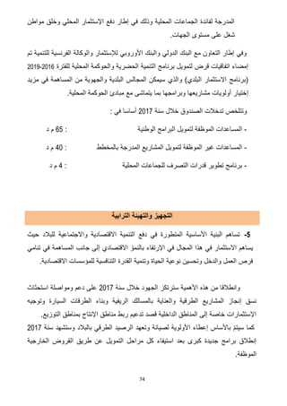 74
‫مواطن‬ ‫وخلق‬ ‫المحلي‬ ‫اإلستثمار‬ ‫دفع‬ ‫إطار‬ ‫في‬ ‫وذلك‬ ‫المحلية‬ ‫الجماعات‬ ‫لفائدة‬ ‫المدرجة‬
.‫الجهات‬ ‫مستوى‬ ‫على‬ ‫شغل‬
‫تم‬ ‫للتنمية‬ ‫الفرنسية‬ ‫والوكالة‬ ‫لإلستثمار‬ ‫األوروبي‬ ‫والبنك‬ ‫الدولي‬ ‫البنك‬ ‫مع‬ ‫التعاون‬ ‫إطار‬ ‫وفي‬
‫للفترة‬ ‫المحلية‬ ‫والحوكمة‬ ‫الحضرية‬ ‫التنمية‬ ‫برنامج‬ ‫لتمويل‬ ‫قرض‬ ‫اتفاقيات‬ ‫إمضاء‬7102-7100
‫مزيد‬ ‫في‬ ‫المساهمة‬ ‫من‬ ‫والجهوية‬ ‫البلدية‬ ‫المجالس‬ ‫سيمكن‬ ‫والذي‬ )‫البلدي‬ ‫االستثمار‬ ‫(برنامج‬
‫إ‬.‫المحلية‬ ‫الحوكمة‬ ‫مبادئ‬ ‫مع‬ ‫يتماشى‬ ‫بما‬ ‫وبرامجها‬ ‫مشاريعها‬ ‫أولويات‬ ‫ختيار‬
‫سنة‬ ‫خالل‬ ‫الصندوق‬ ‫تدخالت‬ ‫وتتلخص‬7102: ‫في‬ ‫أساسا‬
-: ‫الوطنية‬ ‫البرامج‬ ‫لتمويل‬ ‫الموظفة‬ ‫المساعدات‬25‫د‬ ‫م‬
-‫بالمخطط‬ ‫المدرجة‬ ‫المشاريع‬ ‫لتمويل‬ ‫الموظفة‬ ‫غير‬ ‫المساعدات‬:21‫د‬ ‫م‬
-: ‫المحلية‬ ‫للجماعات‬ ‫التصرف‬ ‫قدرات‬ ‫تطوير‬ ‫برنامج‬2‫د‬ ‫م‬
‫التجهيز‬‫الترابية‬ ‫والتهيئة‬
2-‫حيث‬ ‫للبالد‬ ‫واالجتماعية‬ ‫االقتصادية‬ ‫التنمية‬ ‫دفع‬ ‫في‬ ‫المتطورة‬ ‫األساسية‬ ‫البنية‬ ‫تساهم‬
‫بالن‬ ‫اإلرتقاء‬ ‫في‬ ‫المجال‬ ‫هذا‬ ‫في‬ ‫االستثمار‬ ‫يساهم‬‫تنامي‬ ‫في‬ ‫المساهمة‬ ‫جانب‬ ‫إلى‬ ‫االقتصادي‬ ّ‫مو‬
.‫االقتصادية‬ ‫للمؤسسات‬ ‫التنافسية‬ ‫القدرة‬ ‫وتنمية‬ ‫الحياة‬ ‫نوعية‬ ‫وتحسين‬ ‫والدخل‬ ‫العمل‬ ‫فرص‬
‫سنة‬ ‫خالل‬ ‫الجهود‬ ‫سترتكز‬ ‫األهمية‬ ‫هذه‬ ‫من‬ ‫وانطالقا‬2017‫استحثاث‬ ‫ومواصلة‬ ‫دعم‬ ‫على‬
‫وبن‬ ‫الريفية‬ ‫بالمسالك‬ ‫والعناية‬ ‫الطرقية‬ ‫المشاريع‬ ‫إنجاز‬ ‫نسق‬‫وتوجيه‬ ‫السيارة‬ ‫الطرقات‬ ‫اء‬
.‫التوزيع‬ ‫بمناطق‬ ‫اإلنتاج‬ ‫مناطق‬ ‫ربط‬ ‫تدعيم‬ ‫قصد‬ ‫الداخلية‬ ‫المناطق‬ ‫إلى‬ ‫خاصة‬ ‫اإلستثمارات‬
‫بالبالد‬ ‫الطرقي‬ ‫الرصيد‬ ‫وتعهد‬ ‫لصيانة‬ ‫األولوية‬ ‫إعطاء‬ ‫باألساس‬ ّ‫م‬‫سيت‬ ‫كما‬‫سنة‬ ‫وستشهد‬2017
‫ال‬ ‫طريق‬ ‫عن‬ ‫التمويل‬ ‫مراحل‬ ‫كل‬ ‫استيفاء‬ ‫بعد‬ ‫كبرى‬ ‫جديدة‬ ‫برامج‬ ‫إنطالق‬‫الخارجية‬ ‫قروض‬
‫الموظفة‬.
 