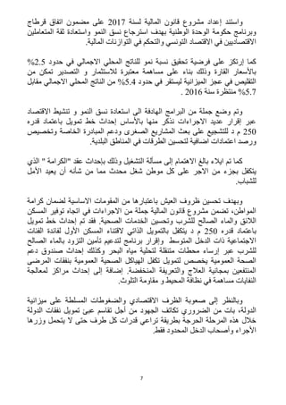 7
‫إ‬ ‫واستند‬‫لسنة‬ ‫المالية‬ ‫قانون‬ ‫مشروع‬ ‫عداد‬1211‫قرطاج‬ ‫اتفاق‬ ‫مضمون‬ ‫على‬
‫المتعاملين‬ ‫ثقة‬ ‫واستعادة‬ ‫النمو‬ ‫نسق‬ ‫استرجاع‬ ‫بهدف‬ ‫الوطنية‬ ‫الوحدة‬ ‫حكومة‬ ‫وبرنامج‬
.‫المالية‬ ‫التوازنات‬ ‫في‬ ‫والتحكم‬ ‫التونسي‬ ‫االقتصاد‬ ‫في‬ ‫االقتصاديين‬
‫ف‬ ‫االجمالي‬ ‫المحلي‬ ‫للناتج‬ ‫نمو‬ ‫نسبة‬ ‫تحقيق‬ ‫فرضية‬ ‫على‬ ‫إرتكز‬ ‫كما‬‫حدود‬ ‫ي‬1.5%
‫من‬ ‫تمكن‬ ‫التصدير‬ ‫و‬ ‫لالستثمار‬ ‫معتبرة‬ ‫مساهمة‬ ‫على‬ ‫بناء‬ ‫وذلك‬ ‫القارة‬ ‫باألسعار‬
‫حدود‬ ‫في‬ ‫ليستقر‬ ‫الميزانية‬ ‫عجز‬ ‫في‬ ‫التقليص‬5.4%‫االجمالي‬ ‫المحلي‬ ‫الناتج‬ ‫من‬‫مقابل‬
5.1%‫سنة‬ ‫منتظرة‬1216.
‫االقتصاد‬ ‫تنشيط‬ ‫و‬ ‫النمو‬ ‫نسق‬ ‫استعادة‬ ‫الى‬ ‫الهادفة‬ ‫البرامج‬ ‫من‬ ‫جملة‬ ‫وضع‬ ‫وتم‬
‫قدره‬ ‫باعتماد‬ ‫تمويل‬ ‫خط‬ ‫إحداث‬ ‫باألساس‬ ‫منها‬ ‫نذكر‬ ‫االجراءات‬ ‫عديد‬ ‫إقرار‬ ‫عبر‬
152‫وتخصيص‬ ‫الخاصة‬ ‫المبادرة‬ ‫ودعم‬ ‫الصغرى‬ ‫المشاريع‬ ‫بعث‬ ‫على‬ ‫للتشجيع‬ ‫د‬ ‫م‬
.‫البلدية‬ ‫المناطق‬ ‫في‬ ‫الطرقات‬ ‫لتحسين‬ ‫اضافية‬ ‫اعتمادات‬ ‫ورصد‬
‫ع‬ ‫بإحداث‬ ‫وذلك‬ ‫التشغيل‬ ‫مسألة‬ ‫إلى‬ ‫االهتمام‬ ‫بالغ‬ ‫ايالء‬ ‫تم‬ ‫كما‬‫قد‬"‫الكرامة‬"‫الذي‬
‫موطن‬ ‫كل‬ ‫على‬ ‫االجر‬ ‫من‬ ‫بجزء‬ ‫يتكفل‬‫األ‬ ‫يعيد‬ ‫أن‬ ‫شأنه‬ ‫من‬ ‫مما‬ ‫محدث‬ ‫شغل‬‫مل‬
.‫للشباب‬
‫كرامة‬ ‫لضمان‬ ‫االساسية‬ ‫المقومات‬ ‫من‬ ‫باعتبارها‬ ‫العيش‬ ‫ظروف‬ ‫تحسين‬ ‫وبهدف‬
‫المسكن‬ ‫توفير‬ ‫اتجاه‬ ‫في‬ ‫االجراءات‬ ‫من‬ ‫جملة‬ ‫المالية‬ ‫قانون‬ ‫مشروع‬ ‫تضمن‬ ،‫المواطن‬
‫الصالح‬ ‫والماء‬ ‫الالئق‬‫تمويل‬ ‫خط‬ ‫إحداث‬ ‫تم‬ ‫فقد‬ .‫الصحية‬ ‫الخدمات‬ ‫وتحسين‬ ‫للشرب‬
‫قدره‬ ‫باعتماد‬152‫الفئات‬ ‫لفائدة‬ ‫األول‬ ‫المسكن‬ ‫القتناء‬ ‫الذاتي‬ ‫بالتمويل‬ ‫يتكفل‬ ‫د‬ ‫م‬
‫الصالح‬ ‫بالماء‬ ‫التزود‬ ‫تأمين‬ ‫لتدعيم‬ ‫برنامج‬ ‫وإقرار‬ ‫المتوسط‬ ‫الدخل‬ ‫ذات‬ ‫االجتماعية‬
‫و‬ ‫البحر‬ ‫مياه‬ ‫لتحلية‬ ‫متنقلة‬ ‫محطات‬ ‫إرساء‬ ‫عبر‬ ‫للشرب‬‫دعم‬ ‫صندوق‬ ‫إحداث‬ ‫كذلك‬
‫المرضى‬ ‫بنفقات‬ ‫العمومية‬ ‫الصحية‬ ‫الهياكل‬ ‫تكفل‬ ‫لتمويل‬ ‫يخصص‬ ‫العمومية‬ ‫الصحة‬
‫لمعالجة‬ ‫مراكز‬ ‫إحداث‬ ‫إلى‬ ‫إضافة‬ .‫المنخفضة‬ ‫والتعريفة‬ ‫العالج‬ ‫بمجانية‬ ‫المنتفعين‬
.‫التلوث‬ ‫مقاومة‬ ‫و‬ ‫المحيط‬ ‫نظافة‬ ‫في‬ ‫مساهمة‬ ‫النفايات‬
‫والضغو‬ ‫االقتصادي‬ ‫الظرف‬ ‫صعوبة‬ ‫إلى‬ ‫وبالنظر‬‫ميزانية‬ ‫على‬ ‫المسلطة‬ ‫طات‬
‫الجهود‬ ‫تكاتف‬ ‫الضروري‬ ‫من‬ ‫بات‬ ،‫الدولة‬‫الدولة‬ ‫نفقات‬ ‫تمويل‬ ‫عبئ‬ ‫تقاسم‬ ‫أجل‬ ‫من‬
‫وزرها‬ ‫يتحمل‬ ‫ال‬ ‫حتى‬ ‫طرف‬ ‫كل‬ ‫قدرات‬ ‫تراعي‬ ‫بطريقة‬ ‫الحرجة‬ ‫المرحلة‬ ‫هذه‬ ‫خالل‬
.‫فقط‬ ‫المحدود‬ ‫الدخل‬ ‫وأصحاب‬ ‫األجراء‬
 