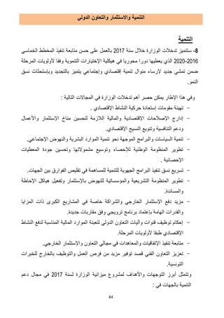 84
‫التنمية‬‫واالستثمار‬‫الدولي‬ ‫والتعاون‬
‫التنمية‬
1-‫سنة‬ ‫خالل‬ ‫الوزارة‬ ‫تدخالت‬ ‫ستتميز‬7102‫تنفيذ‬ ‫متابعة‬ ‫حسن‬ ‫على‬ ‫بالعمل‬‫الخماسي‬ ‫المخطط‬
7102-7171‫اإلخت‬ ‫هيكلية‬ ‫في‬ ‫محوريا‬ ‫دورا‬ ‫يعطيها‬ ‫الذي‬‫ي‬‫وفقا‬ ‫التنموية‬ ‫ارات‬‫المرحلة‬ ‫ألولويات‬
‫بالت‬ ‫يتميز‬ ‫وإجتماعي‬ ‫إقتصادي‬ ‫تنمية‬ ‫منوال‬ ‫إلرساء‬ ‫جديد‬ ‫تمشي‬ ‫ضمن‬‫ج‬‫نسق‬ ‫وبإستحثاث‬ ‫ديد‬
‫النمو‬.
‫اإلطار‬ ‫هذا‬ ‫وفي‬‫التالية‬ ‫المجاالت‬ ‫في‬ ‫الوزارة‬ ‫تدخالت‬ ‫أهم‬ ‫حصر‬ ‫يمكن‬:
-‫اإلقتصادي‬ ‫النشاط‬ ‫حركية‬ ‫إستعادة‬ ‫مقومات‬ ‫تهيئة‬.
-‫ال‬ ‫والمالية‬ ‫اإلقتصادية‬ ‫اإلصالحات‬ ‫إدارج‬‫واألعمال‬ ‫اإلستثمار‬ ‫مناخ‬ ‫لتحسين‬ ‫الزمة‬
.‫اإلقتصادي‬ ‫النسيج‬ ‫وتنويع‬ ‫التنافسية‬ ‫ودعم‬
-.‫اإلجتماعي‬ ‫والنهوض‬ ‫البشرية‬ ‫الموارد‬ ‫تنمية‬ ‫نحو‬ ‫الموجهة‬ ‫والبرامج‬ ‫السياسات‬ ‫تنمية‬
-‫المعطيات‬ ‫جودة‬ ‫وتحسين‬ ‫مشموالتها‬ ‫وتوسيع‬ ‫لإلحصاء‬ ‫الوطنية‬ ‫المنظومة‬ ‫تطوير‬
. ‫اإلحصائية‬
-‫نسق‬ ‫تسريع‬‫تنفيذ‬‫البرا‬.‫الجهات‬ ‫بين‬ ‫الفوارق‬ ‫تقليص‬ ‫في‬ ‫للمساهمة‬ ‫للتنمية‬ ‫الجهوية‬ ‫مج‬
-‫اإلحاطة‬ ‫هياكل‬ ‫وتفعيل‬ ‫باإلستثمار‬ ‫للنهوض‬ ‫والمؤسساتية‬ ‫التشريعية‬ ‫المنظومة‬ ‫تطوير‬
.‫والمساندة‬
-‫المزايا‬ ‫ذات‬ ‫الكبرى‬ ‫المشاريع‬ ‫في‬ ‫خاصة‬ ‫والشراكة‬ ‫الخارجي‬ ‫اإلستثمار‬ ‫دفع‬ ‫مزيد‬
‫وف‬ ‫ترويجي‬ ‫برنامج‬ ‫بإعتماد‬ ‫الهامة‬ ‫والقدرات‬.‫جديدة‬ ‫مقاربات‬ ‫ق‬
-‫النشاط‬ ‫لدفع‬ ‫المناسبة‬ ‫المالية‬ ‫الموارد‬ ‫لتعبئة‬ ‫الدولي‬ ‫التعاون‬ ‫وآليات‬ ‫قنوات‬ ‫توظيف‬ ‫إحكام‬
‫ألولوي‬ ‫طبقا‬ ‫اإلقتصادي‬‫ات‬.‫المرحلة‬
-.‫الخارجي‬ ‫واإلستثمار‬ ‫التعاون‬ ‫مجالي‬ ‫في‬ ‫والمعاهدات‬ ‫اإلتفاقيات‬ ‫تنفيذ‬ ‫متابعة‬
-‫وا‬ ‫العمل‬ ‫فرص‬ ‫من‬ ‫مزيد‬ ‫توفير‬ ‫قصد‬ ‫الفني‬ ‫التعاون‬ ‫تعزيز‬‫للخبرات‬ ‫بالخارج‬ ‫لتوظيف‬
.‫التونسية‬
‫و‬‫لسنة‬ ‫الوزارة‬ ‫ميزانية‬ ‫لمشروع‬ ‫واألهداف‬ ‫التوجهات‬ ‫أبرز‬ ‫تتمثل‬7102‫دعم‬ ‫مجال‬ ‫في‬
: ‫في‬ ‫بالجهات‬ ‫التنمية‬
 