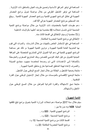 85
-. ‫األولوية‬ ‫ذات‬ ‫بالمناطق‬ ‫العيش‬ ‫ظروف‬ ‫وتحسين‬ ‫األساسية‬ ‫المرافق‬ ‫توفير‬ ‫في‬ ‫المساهمة‬
-‫ت‬ ‫مواصلة‬ ‫خالل‬ ‫من‬ ‫الظرفي‬ ‫التشغيل‬ ‫توفير‬ ‫في‬ ‫المساهمة‬‫الحضائر‬ ‫برامج‬ ‫مويل‬
‫للتنمية‬ ‫الجهوية‬ ‫الحضائر‬ ‫وبرنامج‬ ‫للتنمية‬ ‫الجهوي‬ ‫البرنامج‬ ‫نطاق‬ ‫في‬ ‫الجهوية‬.‫ويبلغ‬
‫حوالي‬ ‫الجهوية‬ ‫الحضائر‬ ‫ببرنامج‬ ‫المسجلين‬ ‫عدد‬52.‫آلف‬
-‫التنمية‬ ‫برنامج‬ ‫مواصلة‬ ‫خالل‬ ‫من‬ ‫األولوية‬ ‫ذات‬ ‫بالمعتمديات‬ ‫التنمية‬ ‫مقومات‬ ‫دعم‬
‫تدخالتــه‬ ‫تشمــل‬ ‫الـذي‬ ‫المندمجة‬01‫الداخليـة‬ ‫بالواليـات‬ ‫أغلبهـا‬ ‫يتواجد‬ ‫معتمديـة‬
(23) ‫معتمدية‬‫و‬‫سيتم‬.‫منه‬ ‫الثالث‬ ‫القسط‬ ‫في‬ ‫اإلنطالق‬
-‫التنمية‬ ‫برنامج‬ ‫في‬ ‫اإلنطالق‬‫الحضرية‬.‫المتكاملة‬
-‫تقوم‬ ‫التي‬ ‫والندوات‬ ‫الدارسات‬ ‫خالل‬ ‫من‬ ‫بالجهات‬ ‫الخاص‬ ‫اإلستثمار‬ ‫دفع‬ ‫في‬ ‫المساهمة‬
‫للتنم‬ ‫العامة‬ ‫المندوبية‬ ‫بها‬‫الجهوية‬ ‫التنمية‬ ‫دواوين‬ ‫و‬ ‫الجهوية‬ ‫ية‬،‫مساهمة‬ ‫عبر‬ ‫ذلك‬ ‫و‬
‫في‬ ‫للتنمية‬ ‫الجهوي‬ ‫البرنامج‬‫دعم‬‫الموافقة‬ ‫على‬ ‫المتحصلة‬ ‫للمشاريع‬ ‫الذاتي‬ ‫التمويل‬ ‫آلية‬
‫والمتوسطة‬ ‫الصغرى‬ ‫المشاريع‬ ‫وبنك‬ ‫للتضامن‬ ‫التونسي‬ ‫البنك‬ ‫قبل‬ ‫من‬ ‫للتمويل‬ ‫المبدئية‬
‫رصـدها‬ ‫تـم‬ ‫التـي‬ ‫اإلعتمـادات‬ ‫إلـى‬ ‫باإلضافـة‬‫الصيانة‬ ‫مجامـع‬ ‫مجهـود‬ ‫لمعاضـدة‬
‫الجهوية‬ ‫التنمية‬ ‫مناطق‬ ‫خارج‬ ‫الصناعية‬ ‫المناطق‬ ‫تهيئة‬ ‫إلعادة‬ ‫والتصرف‬.
-.‫التشغيل‬ ‫حول‬ ‫الوطني‬ ‫المسح‬ ‫إنجاز‬ ‫خالل‬ ‫من‬ ‫البطالة‬ ‫و‬ ‫التشغيل‬ ‫وضعية‬ ‫متابعة‬
-‫القدرة‬ ‫حول‬ ‫الوطني‬ ‫اإلستبيان‬ ‫إنجاز‬ ‫خالل‬ ‫من‬ ‫بالمؤسسات‬ ‫اإلقتصادي‬ ‫الوضع‬ ‫متابعة‬
. ‫التنافسية‬
-‫حول‬ ‫الوطني‬ ‫المسح‬ ‫خالل‬ ‫من‬ ‫للمواطن‬ ‫الشرائية‬ ‫والقدرة‬ ‫االستهالك‬ ‫نسق‬ ‫متابعة‬
.‫واالستهالك‬ ‫االنفاق‬
: ‫الجهوية‬ ‫التنمية‬
‫سنة‬ ‫خالل‬ ‫سيتم‬7102‫تدخالت‬ ‫دعم‬ ‫مواصلة‬‫ال‬‫تكلفتها‬ ‫تبلغ‬ ‫برامج‬ ‫بتمويل‬ ‫التنمية‬ ‫وزارة‬
‫الجملية‬1436‫م‬‫د‬: ‫بين‬ ‫موزعة‬
-: ‫للتنمية‬ ‫الجهوي‬ ‫البرنامج‬660‫د‬ ‫م‬.
-: ‫المندمجة‬ ‫التنمية‬ ‫برنامج‬571. ‫د‬ ‫م‬
-‫المندمجة‬ ‫التنمية‬ ‫برنامج‬ ‫من‬ ‫الثالث‬ ‫القسط‬:01‫د‬ ‫م‬
-‫المت‬ ‫الحضرية‬ ‫التنمية‬ ‫برنامج‬‫ك‬‫ا‬‫ملة‬:71‫د‬ ‫م‬
 