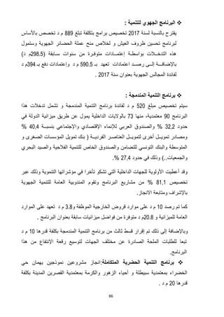 86
: ‫للتنمية‬ ‫الجهوي‬ ‫البرنامج‬
‫لسنة‬ ‫بالنسبة‬ ‫يقترح‬7102‫تبلغ‬ ‫بتكلفة‬ ‫برامج‬ ‫تخصيص‬660‫باألساس‬ ‫تخصص‬ ‫د‬ ‫م‬
‫لخال‬ ‫و‬ ‫العيش‬ ‫ظروف‬ ‫تحسين‬ ‫لبرنامج‬‫ص‬‫منح‬‫وستمول‬ ‫الجهوية‬ ‫الحضائر‬ ‫عملة‬
‫سـابقة‬ ‫سنوات‬ ‫من‬ ‫متوفـرة‬ ‫إعتمــادات‬ ‫بواسطـة‬ ‫التدخــالت‬ ‫هذه‬(298.5)‫د‬ ‫م‬
‫اعتمادات‬ ‫رصــد‬ ‫إلــى‬ ‫باإلضافـــة‬‫بـ‬ ‫تعهد‬590.5‫د‬ ‫م‬‫وإعتمادات‬‫بـ‬ ‫دفع‬394‫د‬ ‫م‬
‫الجهوية‬ ‫المجالس‬ ‫لفائدة‬‫سنة‬ ‫بعنوان‬2017.
: ‫المندمجة‬ ‫التنمية‬ ‫برنامج‬
‫سيتم‬‫مبلغ‬ ‫تخصيص‬571‫هذا‬ ‫تدخالت‬ ‫تشمل‬ ‫و‬ ‫المندمجة‬ ‫التنمية‬ ‫برنامج‬ ‫لفائدة‬ ‫د‬ ‫م‬
‫البرنامج‬01‫منها‬ ،‫معتمدية‬23‫الداخلية‬ ‫بالواليات‬‫ي‬‫في‬ ‫الدولة‬ ‫ميزانية‬ ‫طريق‬ ‫عن‬ ‫مول‬
‫حدود‬3737‫بنسبــة‬ ‫واإلجتماعي‬ ‫اإلقتصادي‬ ‫لإلنماء‬ ‫العربي‬ ‫والصندوق‬ %2132%
‫العناصـر‬ ‫لتمويــل‬ ‫أخرى‬ ‫تمويــل‬ ‫ومصادر‬‫و‬ ‫الصغرى‬ ‫المؤسسات‬ ‫تمويل‬ ‫بنك‬ ( ‫الفرديــة‬
‫البحري‬ ‫والصيد‬ ‫الفالحية‬ ‫للتنمية‬ ‫الخاص‬ ‫والصندوق‬ ‫للتضامن‬ ‫التونسي‬ ‫والبنك‬ ‫المتوسطة‬
‫حدود‬ ‫في‬ ‫وذلك‬ )..‫والجمعيات‬7232.%
‫وقد‬‫أعطيت‬‫عبر‬ ‫وذلك‬ ‫التنموية‬ ‫مؤشراتها‬ ‫في‬ ‫تأخرا‬ ‫تشكو‬ ‫التي‬ ‫الداخلية‬ ‫للجهات‬ ‫األولوية‬
‫تخصيص‬6030‫مشاريع‬ ‫من‬ %‫البرنامج‬‫وتقوم‬‫الجهوية‬ ‫للتنمية‬ ‫العامة‬ ‫المندوبية‬
.‫االنجاز‬ ‫ومتابعة‬ ‫باإلشراف‬
‫كما‬‫رصد‬ ‫تم‬01‫قروض‬ ‫موارد‬ ‫على‬ ‫د‬ ‫م‬‫ال‬‫خارجية‬‫ال‬‫و‬ ‫موظفة‬3.8‫د‬ ‫م‬‫تعهد‬‫على‬‫الموارد‬
‫للميزانية‬ ‫العامة‬‫و‬20.8‫من‬ ‫متوفرة‬ ‫د‬ ‫م‬‫فواضل‬‫سابقة‬ ‫ميزانيات‬‫البرنامج‬ ‫بعنوان‬.
‫ق‬ ‫إقرار‬ ‫تم‬ ‫ذلك‬ ‫إلى‬ ‫وباإلضافة‬‫ثالث‬ ‫سط‬‫المندمجة‬ ‫التنمية‬ ‫برنامج‬ ‫من‬‫بكلفة‬‫قدرها‬01‫د‬ ‫م‬
‫من‬ ‫اإلنتفاع‬ ‫رقعة‬ ‫لتوسيع‬ ‫الجهات‬ ‫مختلف‬ ‫عن‬ ‫الصادرة‬ ‫الملحة‬ ‫للطلبات‬ ‫تبعا‬‫هذا‬
‫ال‬‫برنامج‬.
‫المتكاملة‬ ‫الحضرية‬ ‫التنمية‬ ‫برنامج‬:‫حي‬ ‫يهمان‬ ‫نموذجين‬ ‫مشروعين‬ ‫انجاز‬
‫بمعتمدي‬ ‫والكرمة‬ ‫الزهور‬ ‫أحياء‬ ‫و‬ ‫سبيطلة‬ ‫بمعتمدية‬ ‫الخضراء‬‫بكلفة‬ ‫المدينة‬ ‫القصرين‬ ‫ة‬
‫قدرها‬71. ‫د‬ ‫م‬
 