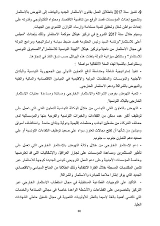88
6-‫سنة‬ ‫تتميز‬7102‫بان‬‫باالستثمار‬ ‫النهوض‬ ‫إلى‬ ‫والهادف‬ ‫الجديد‬ ‫االستثمار‬ ‫بقانون‬ ‫العمل‬ ‫طالق‬
‫ومحتواه‬ ‫االقتصاد‬ ‫تنافسية‬ ‫من‬ ‫الرفع‬ ‫قصد‬ ‫المؤسسات‬ ‫إحداث‬ ‫وتشجيع‬‫على‬ ‫وقدرته‬ ‫التكنولوجي‬
.‫الجهات‬ ‫بين‬ ‫التنموي‬ ‫التوازن‬ ‫وإرساء‬ ‫مستدامة‬ ‫تنمية‬ ‫وتحقيق‬ ‫شغل‬ ‫مواطن‬ ‫إحداث‬
‫سنة‬ ‫خالل‬ ‫وسيتم‬7102‫ه‬ ‫تركيز‬ ‫في‬ ‫الشروع‬‫"مجلس‬ ‫بإحداث‬ ‫وذلك‬ ‫االستثمار‬ ‫حوكمة‬ ‫ياكل‬
‫الدولة‬ ‫وبرامج‬ ‫واستراتيجية‬ ‫سياسة‬ ‫ضبط‬ ‫قصد‬ ‫الحكومة‬ ‫رئيس‬ ‫السيد‬ ‫لالستثمار"برئاسة‬ ‫أعلى‬
‫التونسي‬ ‫لالستثمار"و"الصندوق‬ ‫التونسية‬ ‫"الهيئة‬ ‫هياكل‬ ‫ناحية،وتركيز‬ ‫من‬ ‫االستثمار‬ ‫مجال‬ ‫في‬
‫الهياك‬ ‫هذه‬ ‫بنفقات‬ ‫الدولة‬ ‫ميزانية‬ ‫وستتكفل‬ "‫لالستثمار‬.‫إنجازها‬ ‫في‬ ‫التقد‬ ‫نسق‬ ‫حسب‬ ‫ل‬
‫مواصلة‬ ‫االنتقالية‬ ‫السنة‬ ‫لهذه‬ ‫بالنسبة‬ ‫وستتواصل‬:
-‫والبلدان‬ ‫التونسية‬ ‫الجمهورية‬ ‫بين‬ ‫الدولي‬ ‫التعاون‬ ‫لدفع‬ ‫ومتناسقة‬ ‫شاملة‬ ‫إستراتيجية‬ ‫تنفيذ‬
‫والفنية‬ ‫والمالية‬ ‫االقتصادية‬ ‫الميادين‬ ‫في‬ ‫واإلقليمية‬ ‫الدولية‬ ‫والمنظمات‬ ‫والمؤسسات‬ ‫األجنبية‬
‫والن‬.‫الخارجي‬ ‫االستثمار‬ ‫ودعم‬ ‫بالشراكة‬ ‫هوض‬
-‫االستثمار‬ ‫عمليات‬ ‫ومساعدة‬ ‫ومساندة‬ ‫الخارجي‬ ‫واالستثمار‬ ‫الشراكة‬ ‫بفرص‬ ‫النهوض‬ ‫تنمية‬
.‫التونسية‬ ‫بالبالد‬ ‫الخارجي‬
-‫على‬ ‫تعمل‬ ‫التي‬ ‫الفني‬ ‫للتعاون‬ ‫التونسية‬ ‫الوكالة‬ ‫خالل‬ ‫من‬ ‫التونسي‬ ‫الفني‬ ‫بالتعاون‬ ‫النهوض‬
‫الكفا‬ ‫من‬ ‫ممكن‬ ‫عدد‬ ‫أكبر‬ ‫توظيف‬‫لدى‬ ‫والمؤسساتية‬ ‫منها‬ ‫والفردية‬ ‫التونسية‬ ‫والخبرات‬ ‫ءات‬
‫أسواق‬ ‫واستكشاف‬ ‫مانحة‬ ‫وبلدان‬ ‫ودولية‬ ‫إقليمية‬ ‫ومنظمات‬ ‫أجانب‬ ‫مشغلين‬ ‫من‬ ‫الشركاء‬ ‫مختلف‬
‫على‬ ‫أو‬ ‫التونسية‬ ‫الكفاءات‬ ‫توظيف‬ ‫صعيد‬ ‫على‬ ‫سواء‬ ‫تعاون‬ ‫مجاالت‬ ‫تفتح‬ ‫أن‬ ‫شأنها‬ ‫من‬ ‫وميادين‬
‫جنوب‬ ‫التعاون‬ ‫دعم‬ ‫صعيد‬–.‫جنوب‬
-‫اال‬ ‫دعم‬‫على‬ ‫تعمل‬ ‫التي‬ ‫الخارجي‬ ‫باالستثمار‬ ‫النهوض‬ ‫وكالة‬ ‫خالل‬ ‫من‬ ‫الخارجي‬ ‫ستثمار‬
‫تعترضها‬ ‫قد‬ ‫التي‬ ‫واإلشكاليات‬ ‫العراقيل‬ ‫تجاوز‬ ‫على‬ ‫المؤسسات‬ ‫ومساعدة‬ ‫المستثمرين‬ ‫تأطير‬
‫عبر‬ ‫لالستثمار‬ ‫كوجهة‬ ‫الجديدة‬ ‫لتونس‬ ‫الترويجي‬ ‫العمل‬ ‫دعم‬ ‫وعلى‬ ‫األجنبية‬ ‫المؤسسات‬ ‫وخاصة‬
‫المسجلة‬ ‫المكتسبات‬ ‫تثمين‬‫واالقتصادي‬ ‫السياسي‬ ‫المناخ‬ ‫من‬ ‫انطالقا‬ ‫وذلك‬ ‫االنتقالية‬ ‫الفترة‬ ‫خالل‬
.‫والشراكة‬ ‫واالستثمار‬ ‫للمبادرة‬ ‫مالئما‬ ‫إطارا‬ ‫يوفر‬ ‫الذي‬ ‫الجديد‬
-‫عبر‬ ‫الخارجي‬ ‫االستثمار‬ ‫استقطاب‬ ‫مجال‬ ‫في‬ ‫المستقبلية‬ ‫القطاعية‬ ‫التوجهات‬ ‫على‬ ‫التأكيد‬
‫خاص‬ ‫الواعدة‬ ‫واألنشطة‬ ‫القطاعات‬ ‫على‬ ‫بالخصوص‬ ‫التركيز‬‫والخدمات‬ ‫الصناعة‬ ‫مجالي‬ ‫في‬ ‫ة‬
‫الشهادات‬ ‫حاملي‬ ‫تشغيل‬ ‫مجال‬ ‫في‬ ‫التنموية‬ ‫لألولويات‬ ‫بالنظر‬ ‫السيما‬ ‫بالغة‬ ‫أهمية‬ ‫تكتسي‬ ‫التي‬
.‫العليا‬
 