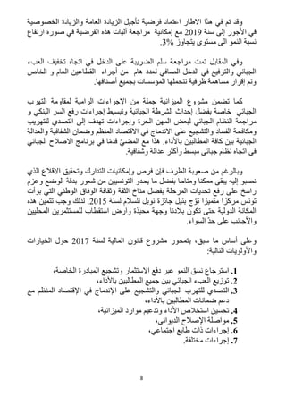 8
‫العامة‬ ‫الزيادة‬ ‫تأجيل‬ ‫فرضية‬ ‫اعتماد‬ ‫االطار‬ ‫هذا‬ ‫في‬ ‫تم‬ ‫وقد‬‫الخصوصية‬ ‫والزيادة‬
‫سنة‬ ‫إلى‬ ‫األجور‬ ‫في‬1219‫إمكانية‬ ‫مع‬‫الفرضية‬ ‫هذه‬ ‫آليات‬ ‫مراجعة‬‫ارتفاع‬ ‫صورة‬ ‫في‬
‫يتجاوز‬ ‫مستوى‬ ‫الى‬ ‫النمو‬ ‫نسبة‬%3.
‫العبء‬ ‫تخفيف‬ ‫اتجاه‬ ‫في‬ ‫الدخل‬ ‫على‬ ‫الضريبة‬ ‫سلم‬ ‫مراجعة‬ ‫تمت‬ ‫المقابل‬ ‫وفي‬
‫ال‬ ‫القطاعين‬ ‫أجراء‬ ‫من‬ ‫هام‬ ‫لعدد‬ ‫الصافي‬ ‫الدخل‬ ‫في‬ ‫والترفيع‬ ‫الجبائي‬‫الخاص‬ ‫و‬ ‫عام‬
.‫أصنافها‬ ‫بجميع‬ ‫المؤسسات‬ ‫تتحملها‬ ‫ظرفية‬ ‫مساهمة‬ ‫إقرار‬ ‫وتم‬
‫التهرب‬ ‫لمقاومة‬ ‫الرامية‬ ‫االجراءات‬ ‫من‬ ‫جملة‬ ‫الميزانية‬ ‫مشروع‬ ‫تضمن‬ ‫كما‬
‫و‬ ‫البنكي‬ ‫السر‬ ‫رفع‬ ‫إجراءات‬ ‫وتبسيط‬ ‫الجبائية‬ ‫الشرطة‬ ‫إحداث‬ ‫بفضل‬ ‫خاصة‬ ‫الجبائي‬
‫وإجراءات‬ ‫الحرة‬ ‫المهن‬ ‫لبعض‬ ‫الجبائي‬ ‫النظام‬ ‫مراجعة‬‫للتهريب‬ ‫التصدي‬ ‫إلى‬ ‫تهدف‬
‫الفساد‬ ‫ومكافحة‬‫والعدالة‬ ‫الشفافية‬ ‫وضمان‬ ‫المنظم‬ ‫االقتصاد‬ ‫في‬ ‫االندماج‬ ‫على‬ ‫والتشجيع‬
‫الجبائي‬ ‫االصالح‬ ‫برنامج‬ ‫في‬ ‫ا‬ّ‫م‬‫قد‬ ّ‫ي‬‫المض‬ ‫مع‬ ‫هذا‬ .‫باألداء‬ ‫المطالبين‬ ‫كافة‬ ‫بين‬ ‫الجبائية‬
.‫وشفافية‬ ‫عدالة‬ ‫وأكثر‬ ‫مبسط‬ ‫جبائي‬ ‫نظام‬ ‫اتجاه‬ ‫في‬
‫الظر‬ ‫صعوبة‬ ‫من‬ ‫وبالرغم‬‫الذي‬ ‫االقالع‬ ‫وتحقيق‬ ‫التدارك‬ ‫وإمكانيات‬ ‫فرص‬ ‫فإن‬ ‫ف‬
‫وعزم‬ ‫الوضع‬ ‫بدقة‬ ‫شعور‬ ‫من‬ ‫التونسيين‬ ‫يحدو‬ ‫ما‬ ‫بفضل‬ ‫ومتاحا‬ ‫ممكنا‬ ‫يبقى‬ ‫إليه‬ ‫نصبو‬
‫بوأت‬ ‫التي‬ ‫الوطني‬ ‫الوفاق‬ ‫وثقافة‬ ‫الثقة‬ ‫مناخ‬ ‫بفضل‬ ‫المرحلة‬ ‫تحديات‬ ‫رفع‬ ‫على‬ ‫راسخ‬
‫لسنة‬ ‫للسالم‬ ‫نوبل‬ ‫جائزة‬ ‫بنيل‬ ‫ج‬ ّ‫تو‬ ‫متميزا‬ ‫مركزا‬ ‫تونس‬1215‫ل‬ .‫هذه‬ ‫تثمين‬ ‫وجب‬ ‫ذلك‬
‫المحليين‬ ‫للمستثمرين‬ ‫استقطاب‬ ‫وأرض‬ ‫محبذة‬ ‫وجهة‬ ‫بالدنا‬ ‫تكون‬ ‫حتى‬ ‫الدولية‬ ‫المكانة‬
.‫السواء‬ ّ‫د‬‫ح‬ ‫على‬ ‫واألجانب‬
،‫سبق‬ ‫ما‬ ‫أساس‬ ‫وعلى‬‫لسنة‬ ‫المالية‬ ‫قانون‬ ‫مشروع‬ ‫يتمحور‬1211‫الخيارات‬ ‫حول‬
:‫التالية‬ ‫واألولويات‬
1.‫عبر‬ ‫النمو‬ ‫نسق‬ ‫استرجاع‬‫دفع‬‫االستثمار‬‫المب‬ ‫وتشجيع‬‫الخاصة‬ ‫ادرة‬،
2.‫باألداء‬ ‫المطالبين‬ ‫جميع‬ ‫بين‬ ‫الجبائي‬ ‫العبء‬ ‫توزيع‬،
3.‫ال‬‫الجبائي‬ ‫للتهرب‬ ‫تصدي‬‫مع‬ ‫المنظم‬ ‫اإلقتصاد‬ ‫في‬ ‫اإلندماج‬ ‫على‬ ‫والتشجيع‬
،‫باألداء‬ ‫المطالبين‬ ‫ضمانات‬ ‫دعم‬
4.‫استخالص‬ ‫تحسين‬‫األداء‬‫و‬‫موارد‬ ‫تدعيم‬،‫الميزانية‬
5.،‫الديواني‬ ‫اإلصالح‬ ‫مواصلة‬
6.،‫اجتماعي‬ ‫طابع‬ ‫ذات‬ ‫إجراءات‬
2.‫إج‬.‫مختلفة‬ ‫راءات‬
 