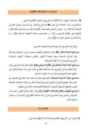 89
‫السياحــــــــة‬‫التقليدية‬ ‫والصناعات‬
11-‫سنة‬ ‫الجهود‬ ‫ستتواصل‬7102‫السياحي‬ ‫للقطاع‬ ‫واإلشهار‬ ‫الترويج‬ ‫لدعم‬.
‫للغرض‬ ‫وتم‬‫حدود‬ ‫في‬ ‫اعتمادات‬ ‫رصد‬11‫د‬ ‫م‬‫تتوزع‬‫أهمها‬‫بين‬‫ا‬‫التونسي‬ ‫الوطني‬ ‫لــديوان‬
‫للسياحة‬(61.4‫د‬ ‫م‬)( ‫التقليدية‬ ‫للصناعات‬ ‫الوطني‬ ‫والديوان‬2)‫د‬ ‫م‬‫القدرة‬ ‫تنمية‬ ‫وصندوق‬
‫السياحي‬ ‫القطاع‬ ‫في‬ ‫التنافسية‬(10‫د‬ ‫م‬( ‫السياحية‬ ‫المناطق‬ ‫حماية‬ ‫)وصندوق‬10)‫د‬ ‫م‬
‫وا‬‫للوزارة‬ ‫المباشرة‬ ‫الستثمارات‬(0.5)‫د‬ ‫م‬.
‫و‬: ‫العمومي‬ ‫بالتمويل‬ ‫المدرجة‬ ‫والبرامج‬ ‫المشاريع‬ ‫أهم‬ ‫تهم‬
‫والنشر‬ ‫الدعاية‬ ‫برنامج‬(46‫د‬ ‫م‬):‫ذلك‬ ‫ويتم‬ ‫السياحية‬ ‫تونس‬ ‫بصورة‬ ‫للنهوض‬ ‫ص‬ّ‫ص‬‫تخ‬
‫الدعائية‬ ‫الوسائل‬ ‫بكل‬‫المشترك‬ ‫اإلشهار‬ ‫وحمالت‬ ‫الوطني‬ ‫اإلشهار‬ ‫خاصة‬ ‫ومنها‬
.‫المضافة‬ ‫القيمة‬ ‫ذات‬ ‫للمنتوجات‬ ‫والترويج‬
‫الدو‬ ‫إعانة‬ ‫برنامج‬( ‫السياحي‬ ‫القطاع‬ ‫في‬ ‫للباعثين‬ ‫لة‬8.4)‫د‬ ‫م‬:‫تحمل‬ ‫في‬ ‫الدعم‬ ‫هذا‬ ‫يتمثل‬
‫في‬ ‫لإلستثمار‬ ‫منح‬ ‫إسناد‬ ‫على‬ ‫عالوة‬ ‫القطاع‬ ‫لفائدة‬ ‫المسندة‬ ‫القروض‬ ‫فوائض‬ ‫لتنفيل‬ ‫الدولة‬
.‫المدنية‬ ‫الهندسة‬ ‫دراسات‬ ‫ومنحة‬ ‫الجهوية‬ ‫التنمية‬ ‫مناطق‬
‫السياحية‬ ‫األساسية‬ ‫البنية‬ ‫مشاريع‬(2)‫د‬ ‫م‬‫ه‬ ‫تحديد‬ ‫يتم‬ ‫:حيث‬‫مع‬ ‫بالتنسيق‬ ‫المشاريع‬ ‫ذه‬
‫الميدانية‬ ‫المعاينات‬ ‫خالل‬ ‫من‬ ‫وذلك‬ ‫للسياحة‬ ‫التونسي‬ ‫الوطني‬ ‫للديوان‬ ‫الجهوية‬ ‫المندوبيات‬
.‫والتهيئة‬ ‫اإلصالح‬ ‫قصد‬ ‫للتدخل‬ ‫المستحقة‬ ‫الموجودة‬ ‫السياحية‬ ‫المناطق‬ ‫لبعض‬
( ‫التقليدية‬ ‫الصناعات‬ ‫بقطاع‬ ‫للنهوض‬ ‫مشاريع‬2)‫د‬ ‫م‬‫المؤسسات‬ ‫لتطوير‬ ‫خاصة‬ ‫وذلك‬ :
‫الحر‬‫إحداث‬ ‫و‬ ‫الصادرات‬ ‫في‬ ‫القطاع‬ ‫مساهمة‬ ‫نسبة‬ ‫وتعزيز‬ ‫المنتوج‬ ‫جودة‬ ‫تحسين‬ ‫و‬ ‫فية‬
‫شغل‬ ‫مواطن‬.
‫الصناعــــــة‬
11-‫لسنة‬ ‫الصناعة‬ ‫لقطاع‬ ‫التوجهات‬ ‫أبرز‬ ‫تتمثل‬7102: ‫في‬ ‫خاصة‬
 