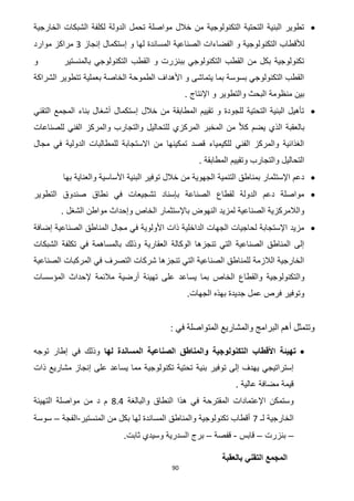 90
‫الخارجية‬ ‫الشبكات‬ ‫لكلفة‬ ‫الدولة‬ ‫تحمل‬ ‫مواصلة‬ ‫خالل‬ ‫من‬ ‫التكنولوجية‬ ‫التحتية‬ ‫البنية‬ ‫تطوير‬
‫التكنو‬ ‫لألقطاب‬‫إنجاز‬ ‫إستكمال‬ ‫و‬ ‫لها‬ ‫المساندة‬ ‫الصناعية‬ ‫الفضاءات‬ ‫و‬ ‫لوجية‬3‫موارد‬ ‫مراكز‬
‫و‬ ‫بالمنستير‬ ‫التكنولوجي‬ ‫القطب‬ ‫و‬ ‫ببنزرت‬ ‫التكنولوجي‬ ‫القطب‬ ‫من‬ ‫بكل‬ ‫تكنولوجية‬
‫الشراكة‬ ‫تتطوير‬ ‫بعملية‬ ‫الخاصة‬ ‫الطموحة‬ ‫األهداف‬ ‫و‬ ‫يتماشى‬ ‫بما‬ ‫بسوسة‬ ‫التكنولوجي‬ ‫القطب‬
‫و‬ ‫والتطوير‬ ‫البحث‬ ‫منظومة‬ ‫بين‬. ‫اإلنتاج‬
‫التقني‬ ‫المجمع‬ ‫بناء‬ ‫أشغال‬ ‫إستكمال‬ ‫خالل‬ ‫من‬ ‫المطابقة‬ ‫تقييم‬ ‫و‬ ‫للجودة‬ ‫التحتية‬ ‫البنية‬ ‫تأهيل‬
‫للصناعات‬ ‫الفني‬ ‫والمركز‬ ‫والتجارب‬ ‫للتحاليل‬ ‫المركزي‬ ‫المخبر‬ ‫من‬ ّ‫ال‬‫ك‬ ‫يضم‬ ‫الذي‬ ‫بالعقبة‬
‫في‬ ‫الدولية‬ ‫للمطالبات‬ ‫االستجابة‬ ‫من‬ ‫تمكينها‬ ‫قصد‬ ‫للكيمياء‬ ‫الفني‬ ‫والمركز‬ ‫الغذائية‬‫مجال‬
. ‫المطابقة‬ ‫وتقييم‬ ‫والتجارب‬ ‫التحاليل‬
‫بها‬ ‫والعناية‬ ‫األساسية‬ ‫البنية‬ ‫توفير‬ ‫خالل‬ ‫من‬ ‫الجهوية‬ ‫التنمية‬ ‫بمناطق‬ ‫اإلستثمار‬ ‫دعم‬
‫التطوير‬ ‫صندوق‬ ‫نطاق‬ ‫في‬ ‫تشجيعات‬ ‫بإسناد‬ ‫الصناعة‬ ‫لقطاع‬ ‫الدولة‬ ‫دعم‬ ‫مواصلة‬
‫مواطن‬ ‫وإحداث‬ ‫الخاص‬ ‫باإلستثمار‬ ‫النهوض‬ ‫لمزيد‬ ‫الصناعية‬ ‫والالمركزية‬. ‫الشغل‬
‫إضافة‬ ‫الصناعية‬ ‫المناطق‬ ‫مجال‬ ‫في‬ ‫األولوية‬ ‫ذات‬ ‫الداخلية‬ ‫الجهات‬ ‫لحاجيات‬ ‫اإلستجابة‬ ‫مزيد‬
‫الشبكات‬ ‫تكلفة‬ ‫في‬ ‫بالمساهمة‬ ‫وذلك‬ ‫العقارية‬ ‫الوكالة‬ ‫تنجزها‬ ‫التي‬ ‫الصناعية‬ ‫المناطق‬ ‫إلى‬
‫الصناعية‬ ‫المركبات‬ ‫في‬ ‫التصرف‬ ‫شركات‬ ‫تنجزها‬ ‫التي‬ ‫الصناعية‬ ‫للمناطق‬ ‫الالزمة‬ ‫الخارجية‬
‫وال‬‫المؤسسات‬ ‫إلحداث‬ ‫مالئمة‬ ‫أرضية‬ ‫تهيئة‬ ‫على‬ ‫يساعد‬ ‫بما‬ ‫الخاص‬ ‫والقطاع‬ ‫تكنولوجية‬
.‫الجهات‬ ‫بهذه‬ ‫جديدة‬ ‫عمل‬ ‫فرص‬ ‫وتوفير‬
: ‫في‬ ‫المتواصلة‬ ‫والمشاريع‬ ‫البرامج‬ ‫أهم‬ ‫وتتمثل‬
‫لها‬ ‫المساندة‬ ‫الصناعية‬ ‫والمناطق‬ ‫التكنولوجية‬ ‫األقطاب‬ ‫تهيئة‬‫توجه‬ ‫إطار‬ ‫في‬ ‫وذلك‬
‫بنية‬ ‫توفير‬ ‫إلى‬ ‫يهدف‬ ‫إستراتيجي‬‫ذات‬ ‫مشاريع‬ ‫إنجاز‬ ‫على‬ ‫يساعد‬ ‫مما‬ ‫تكنولوجية‬ ‫تحتية‬
. ‫عالية‬ ‫مضافة‬ ‫قيمة‬
‫اإلعتماد‬ ‫وستمكن‬‫ات‬‫والبالغة‬ ‫النطاق‬ ‫هذا‬ ‫في‬ ‫المقترحة‬8.4‫التهيئة‬ ‫مواصلة‬ ‫من‬ ‫د‬ ‫م‬
‫لـ‬ ‫الخارجية‬2‫المنستير‬ ‫من‬ ‫بكل‬ ‫لها‬ ‫المساندة‬ ‫والمناطق‬ ‫تكنولوجية‬ ‫أقطاب‬-‫الفجة‬–‫سوسة‬
–‫بنزرت‬–‫قابس‬-‫قفصة‬–‫الس‬ ‫برج‬.‫ثابت‬ ‫وسيدي‬ ‫درية‬
‫بالعقبة‬ ‫التقني‬ ‫المجمع‬
 