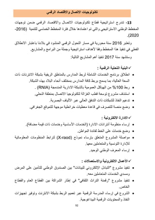 92
‫الرقمي‬ ‫واالقتصاد‬ ‫االتصال‬ ‫تكنولوجيات‬
03-‫توجهات‬ ‫ضمن‬ ‫الرقمي‬ ‫واالقتصاد‬ ‫االتصال‬ ‫تكنولوجيات‬ ‫قطاع‬ ‫استراتيجية‬ ‫تندرج‬
‫فترة‬ ‫خالل‬ ‫اعتمادها‬ ‫تم‬ ‫والتي‬ ‫االستراتيجي‬ ‫الوطني‬ ‫المخطط‬‫للتنمية‬ ‫الخماسي‬ ‫المخطط‬(2112-
2121.)
‫وتعتبر‬2112‫االنطالق‬ ‫باعتبار‬ ‫بالدنا‬ ‫في‬ ‫المنشود‬ ‫الرقمي‬ ‫التحول‬ ‫مسار‬ ‫في‬ ‫محورية‬ ‫سنة‬
.‫والمشاريع‬ ‫البرامج‬ ‫من‬ ‫وجملة‬ ‫استراتيجية‬ ‫ألهداف‬ ‫وفقا‬ ‫المخطط‬ ‫هذا‬ ‫تنفيذ‬ ‫في‬ ‫الفعلي‬
‫سنة‬ ‫وستشهد‬211.:‫التالية‬ ‫المشاريع‬ ‫أهم‬ ‫تنفيذ‬
‫التحتية‬ ‫البنية‬‫الرقمية‬:
‫انطالق‬‫ا‬ ‫لربط‬ ‫الشاملة‬ ‫الخدمات‬ ‫برنامج‬‫بشبكة‬ ‫الريفية‬ ‫بالمناطق‬ ‫لمدارس‬‫اال‬‫ذات‬ ‫نترنات‬
‫العالية‬ ‫السعة‬‫ب‬ ‫يسمح‬ ‫بما‬ ،‫ربط‬.‫الشبكة‬ ‫بهذه‬ ‫البالد‬ ‫أنحاء‬ ‫بمختلف‬ ‫المدارس‬ ‫كافة‬
‫ربط‬111%( ‫المندمجة‬ ‫االدارية‬ ‫بالشبكة‬ ‫العمومية‬ ‫الهياكل‬ ‫من‬RNIA. )
‫مشروع‬ ‫استئناف‬‫توسعة‬.‫النحلي‬ ‫بمنطقة‬ ‫االتصال‬ ‫لتكنولوجيا‬ ‫الغزالة‬ ‫قطب‬
‫تدعيم‬.‫البصرية‬ ‫األلياف‬ ‫عبر‬ ‫العالي‬ ‫التدفق‬ ‫ذات‬ ‫للشبكات‬ ‫النفاذ‬
.‫الجغرافي‬ ‫للتموقع‬ ‫موجهة‬ ‫خرائطية‬ ‫معطيات‬ ‫قاعدة‬ ‫في‬ ‫للتصرف‬ ‫منصة‬ ‫وضع‬
‫االدارة‬‫اال‬: ‫لكترونية‬
‫أنترانات‬ ‫منظومة‬ ‫إرساء‬‫اال‬‫دارة‬(‫الخدمات‬‫األ‬‫مضافة‬ ‫قيمة‬ ‫ذات‬ ‫وخدمات‬ ‫ساسية‬).
.‫المواطن‬ ‫لفائدة‬ ‫الخط‬ ‫على‬ ‫خدمات‬ ‫وضع‬
‫ال‬ ‫مواصلة‬‫ب‬ ‫المتعلق‬ ‫مشروع‬‫نموذج‬ ‫إرساء‬(X-raod)‫المعلوماتية‬ ‫المنظومات‬ ‫لترابط‬
‫لإلدارة‬.‫معها‬ ‫والمتعاملين‬ ‫التونسية‬
.‫الوحيد‬ ‫الوطني‬ ‫المعرف‬ ‫إرساء‬
‫األعمال‬‫اال‬‫و‬ ‫لكترونية‬‫اال‬‫ستعما‬‫ال‬: ‫ت‬
‫"التبادل‬ ‫مشروع‬ ‫تنفيذ‬‫اإللكترون‬‫ي‬‫المرض‬ ‫على‬ ‫للتأمين‬ ‫الوطني‬ ‫الصندوق‬ ‫بين‬ "‫للبيانات‬
‫الخدمات‬ ‫ومسدي‬.‫معه‬ ‫المتعاملين‬
‫والقطاع‬ ‫العام‬ ‫القطاع‬ ‫بين‬ ‫الشراكة‬ ‫إطار‬ ‫في‬ "‫الثقافي‬ ‫التراث‬ ‫"رقمنة‬ ‫مشروع‬ ‫تنفيذ‬
.‫الخاص‬
‫بشبكة‬ ‫الربط‬ ‫تعميم‬ ‫عبر‬ ‫الرقمية‬ ‫المدرسة‬ ‫إرساء‬ ‫في‬ ‫الشروع‬‫االنترنت‬‫تجهيزات‬ ‫وتوفير‬
‫والمحتويات‬ ‫النفاذ‬.‫البيداغوجية‬ ‫الرقمية‬
 