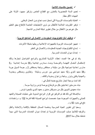 95
‫التالميذ‬ ‫مكتسبات‬ ‫تحسين‬:
-‫على‬ ‫ّولة‬‫د‬‫ال‬ ‫مجهود‬ ‫وتركيز‬ ‫الخاص‬ ‫القطاع‬ ‫مع‬ ‫بالتعاون‬ ‫التحضيرية‬ ‫السنة‬ ‫تعميم‬
.‫حظا‬ ‫األقل‬ ‫الجهات‬
-.‫الوطني‬ ‫المعدل‬ ‫دون‬ ‫نجاح‬ ‫نسب‬ ‫تسجل‬ ‫ي‬ّ‫ت‬‫ال‬ ‫التربوية‬ ‫بالمؤسسات‬ ‫العناية‬
-‫اإلحتياجات‬ ‫ذوي‬ ‫من‬ ‫لألطفال‬ ‫المالئمة‬ ‫الظروف‬ ‫توفير‬‫التعليم‬ ‫بحق‬ ‫لإلنتفاع‬ ‫الخاصة‬
.‫الدامجة‬ ‫المدارس‬ ‫شبكة‬ ‫تطوير‬ ‫خالل‬ ‫من‬ ‫األطفال‬ ‫من‬ ‫غيرهم‬ ‫مثل‬
‫التربوية‬ ‫المناهج‬ ‫في‬ ‫اإلتصال‬ ‫و‬ ‫المعلومات‬ ‫لتكنولوجيات‬ ‫أمثل‬ ‫توظيف‬:
-‫األنترنات‬ ‫بشبكة‬ ‫وربطها‬ ‫اإلعالمية‬ ‫بالتجهيزات‬ ‫التربوية‬ ‫المؤسسات‬ ‫تجهيز‬
-‫للمعلومات‬ ‫الجديدة‬ ‫التكنولوجيات‬ ‫إدماج‬.‫التعلم‬ ‫في‬ ‫واالتصال‬
-.‫المدرسية‬ ‫الخدمات‬ ‫ديوان‬ ‫إحداث‬
‫وذلك‬ ‫إنجازها‬ ‫المتواصل‬ ‫والبرامج‬ ‫للمشاريع‬ ‫األولوية‬ ‫إعطاء‬ ‫الصدد‬ ‫هذا‬ ‫في‬ ّ‫م‬‫ت‬ ‫وقد‬
‫و‬ ‫إبتدائيـة‬ ‫مــدارس‬ ‫وبنــاء‬ ‫والتوسعــة‬ ‫التهيئــة‬ ‫أشغــال‬ ‫إلستكمـال‬55‫و‬ ‫إعداديـة‬ ‫مدرسـة‬5
‫ص‬ ‫و‬ ‫سليانة‬ ‫من‬ ‫بكل‬ ‫نموذجية‬ ‫إعدادية‬ ‫مدارس‬‫وباجة‬ ‫فاقس‬‫وصفاقس‬7‫جربة‬ ‫السوق‬ ‫حومة‬ ‫و‬
‫و‬36‫و‬ ‫ثانوي‬ ‫معهد‬07‫وجندوبة‬ ‫وصفاقس‬ ‫وتطاوين‬ ‫وسليانة‬ ‫عروس‬ ‫ببن‬ ‫نموذجي‬ ‫معهد‬
‫وزغوان‬ ‫وباجة‬ ‫وتوزر‬ ‫وقبلي‬ ‫والمهدية‬‫والكاف‬ ‫ومنوبة‬.
‫في‬ ‫تتمثل‬ ‫جديدة‬ ‫مشاريع‬ ‫إنجاز‬ ‫برمجة‬ ‫تمت‬ ‫كما‬:
-‫مدرس‬ ‫بناء‬‫تين‬‫إعدادي‬‫وزا‬ ‫تونس‬ ‫بيرصة‬ ‫قرطاج‬ ‫من‬ ‫بكل‬ ‫تين‬. ‫سوسة‬ ‫وية‬
-. ‫تونس‬ ‫بالبحيرة‬ ‫ثانوي‬ ‫معهد‬ ‫و‬ ‫مدنين‬ ‫سدويكش‬ ‫من‬ ‫بكل‬ ‫ثانويين‬ ‫معهدين‬ ‫بناء‬
-‫والتعهد‬ ‫الصيانة‬ ‫عمليات‬ ‫على‬ ‫السنوية‬ ‫البرامج‬ ‫إقرار‬ ‫في‬ ‫التركيز‬ ‫تم‬ ‫فقد‬ ‫ذلك‬ ‫إلى‬ ‫باإلضافة‬
‫قدرها‬ ‫كلفة‬ ‫الصيانة‬ ‫لبرامج‬ ‫خصصت‬ ‫حيث‬ ‫الموجودة‬ ‫والتجهيزات‬ ‫للمباني‬037‫وإعتمادات‬ ‫د‬ ‫م‬
‫حد‬ ‫في‬ ‫دفع‬‫ود‬07.‫د‬ ‫م‬
‫والنقل‬ ‫واإلعاشة‬ ‫باإلقامة‬ ‫المتعلقة‬ ‫المسائل‬ ‫وخاصة‬ ‫المدرسية‬ ‫الحياة‬ ‫تطوير‬ ‫إلى‬ ‫وسعيا‬
‫سيبدأ‬ ‫الذي‬ ‫المدرسية‬ ‫الخدمات‬ ‫ديوان‬ ‫إحداث‬ ‫تم‬ ‫التربوية‬ ‫المؤسسات‬ ‫صلب‬ ‫للتالميذ‬ ‫والترفيه‬
‫سنة‬ ‫خالل‬ ‫نشاطه‬7102.
 