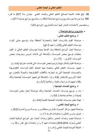96
‫العلمي‬ ‫البحث‬ ‫و‬ ‫العالي‬ ‫التعليم‬
12-‫لمصالح‬ ‫التنمية‬ ‫نفقات‬ ‫تبلغ‬‫سنة‬ ‫بعنوان‬ ‫العلمي‬ ‫والبحث‬ ‫العالي‬ ‫التعليم‬7102‫قدره‬ ‫ما‬
131‫د‬ ‫م‬‫متواصلة‬ ‫وبرامـج‬ ‫مشاريـع‬ ‫بين‬ ‫موزعة‬93.3‫ج‬ ‫وبرامج‬ ‫ومشاريع‬ ‫د‬ ‫م‬‫ــ‬‫ديدة‬37.7‫د‬ ‫م‬.
: ‫التالية‬ ‫البرامج‬ ‫و‬ ‫للمشاريع‬ ‫أساسا‬ ‫إليها‬ ‫المشار‬ ‫االعتمادات‬ ‫وستخصص‬
: ‫متواصلة‬ ‫برامج‬ ‫و‬ ‫مشاريع‬
‫الع‬ ‫التعليم‬ ‫برنامج‬: ‫الي‬
-‫إليواء‬ ‫مباني‬ ‫وتوسيع‬ ‫ببناء‬ ‫المتعلقة‬ ‫والمعمارية‬ ‫الفنية‬ ‫بالدارسات‬ ‫القيام‬ ‫مواصلة‬
( ‫العالي‬ ‫التعليم‬ ‫مؤسسات‬2.5‫تعهد‬ ‫د‬ ‫م‬7)‫دفع‬
-‫القيام‬ ‫أو‬ ‫العالي‬ ‫التعليم‬ ‫لمؤسسات‬ ‫جديدة‬ ‫أقساط‬ ‫ببناء‬ ‫المتعلقة‬ ‫البرامج‬ ‫انجاز‬ ‫مواصلة‬
‫تد‬ ‫قاعات‬ ‫إلى‬ ‫باإلضافة‬ ‫المؤسسات‬ ‫ببعض‬ ‫توسيع‬ ‫بعمليات‬‫ببعض‬ ‫ومدرجات‬ ‫ريس‬
( : ‫األخرى‬ ‫المؤسسات‬02.)‫د‬ ‫م‬
-( ‫مقراتها‬ ‫تقادمت‬ ‫التي‬ ‫المؤسسات‬ ‫لبعض‬ ‫وترميم‬ ‫تهيئة‬ ‫بأشغال‬ ‫القيام‬ ‫مواصلة‬9.4.)‫د‬ ‫م‬
-‫التكنولوجية‬ ‫للدراسات‬ ‫العليا‬ ‫المعاهد‬ ‫منها‬ ‫وخاصة‬ ‫العالي‬ ‫التعليم‬ ‫مؤسسات‬ ‫تجهيز‬
‫التكنولوجي‬ ‫باألقطاب‬ ‫إنجازها‬ ‫تم‬ ‫التي‬ ‫الجامعية‬ ‫والمؤسسات‬‫مع‬ ‫بالتعاون‬ ‫والممولة‬ ‫ة‬
( ‫لإلستثمار‬ ‫األوروبي‬ ‫البنك‬4.6‫وذلك‬ ‫الجامعية‬ ‫المؤسسات‬ ‫تجهيز‬ ‫إلى‬ ‫باإلضافة‬ ، )‫د‬ ‫م‬
( ‫وإعالمية‬ ‫وعلمية‬ ‫دراسية‬ ‫تجهيزات‬ ‫بإقتناء‬5.7.)‫د‬ ‫م‬
: ‫الجامعية‬ ‫الخدمات‬ ‫برنامج‬
-‫المؤسسات‬ ‫بعض‬ ‫إنجاز‬ ‫بمواصلة‬ ‫وذلك‬ ‫الجامعية‬ ‫الخدمات‬ ‫مؤسسات‬ ‫توسيع‬ ‫و‬ ‫بناء‬
‫(مبيتات‬: ) ‫جامعية‬ ‫مطاعم‬ ‫و‬5.6.‫د‬ ‫م‬
-( ‫القديمة‬ ‫الجامعية‬ ‫الخدمات‬ ‫مؤسسات‬ ‫بعض‬ ‫تهيئة‬9.4.)‫د‬ ‫م‬
: ‫العلمي‬ ‫البحث‬ ‫برنامج‬
-‫صفاقـــس‬ ‫من‬ ‫بكــل‬ ‫البحــوث‬ ‫مراكز‬ ‫تجهيز‬ ‫مواصلة‬‫و‬( ‫السدرية‬ ‫وبرج‬ ‫سوســة‬6.5)‫د‬ ‫م‬
-‫قدرها‬ ‫بإعتمادات‬ ‫الدكتوراه‬ ‫مدارس‬ ‫تمويل‬1.1‫د‬ ‫م‬
-‫وت‬ ‫المخابر‬ ‫وإحداث‬ ‫تجديد‬ ‫مواصلة‬‫للبحث‬ ‫الوطنية‬ ‫البرامج‬ ‫عبر‬ ‫البحث‬ ‫وحدات‬ ‫أهيل‬
‫العلمي‬‫لسنوات‬7102-7102‫بإعتمادات‬‫تعهد‬2‫دفع‬ ‫إعتمادات‬ ‫و‬ ‫د‬ ‫م‬‫ت‬‫قدر‬‫بـ‬01‫د‬ ‫م‬.
-( ‫العلمي‬ ‫للبحث‬ ‫الموحدة‬ ‫الشبكة‬2) ‫د‬ ‫م‬
 