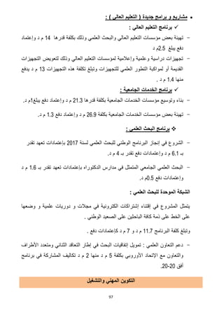 97
: ) ‫العالي‬ ‫التعليم‬ ( ‫جديدة‬ ‫برامج‬ ‫و‬ ‫مشاريع‬
: ‫العالي‬ ‫التعليم‬ ‫برنامج‬
-‫العالي‬ ‫التعليم‬ ‫مؤسسات‬ ‫بعض‬ ‫تهيئة‬‫قدرها‬ ‫بكلفة‬ ‫وذلك‬ ‫العلمي‬ ‫والبحث‬02‫وإعتماد‬ ‫د‬ ‫م‬
‫يبلغ‬ ‫دفع‬2.5‫د‬ ‫م‬
-‫التجهيزات‬ ‫لتعويض‬ ‫وذلك‬ ‫العالي‬ ‫التعليم‬ ‫لمؤسسات‬ ‫وإعالمية‬ ‫وعلمية‬ ‫دراسية‬ ‫تجهيزات‬
‫التجهيزات‬ ‫هذه‬ ‫تكلفة‬ ‫وتبلغ‬ ‫للتجهيزات‬ ‫العلمي‬ ‫التطور‬ ‫لمواكبة‬ ‫أو‬ ‫القديمة‬03‫يدفع‬ ‫د‬ ‫م‬
‫منها‬1.4. ‫د‬ ‫م‬
‫الج‬ ‫الخدمات‬ ‫برنامج‬: ‫امعية‬
-‫الخدمات‬ ‫مؤسسات‬ ‫وتوسيع‬ ‫بناء‬‫بكلفة‬ ‫الجامعية‬‫قدرها‬21.3‫يبلغ‬ ‫دفع‬ ‫وإعتماد‬ ‫د‬ ‫م‬0.‫د‬ ‫م‬
-‫بكلفة‬ ‫الجامعية‬ ‫الخدمات‬ ‫مؤسسات‬ ‫بعض‬ ‫تهيئة‬26.9‫دفع‬ ‫وإعتماد‬ ‫د‬ ‫م‬1.3‫د‬ ‫م‬.
: ‫العلمي‬ ‫البحث‬ ‫برنامج‬
-‫لسنة‬ ‫العلمي‬ ‫للبحث‬ ‫الوطني‬ ‫البرنامج‬ ‫إنجاز‬ ‫في‬ ‫الشروع‬7102‫تقدر‬ ‫تعهد‬ ‫بإعتمادات‬
‫بـ‬6.1‫بـ‬ ‫تقدر‬ ‫دفع‬ ‫وإعتمادات‬ ‫د‬ ‫م‬2.‫د‬ ‫م‬
-‫بـ‬ ‫تقدر‬ ‫تعهد‬ ‫بإعتمادات‬ ‫الدكتوراه‬ ‫مدارس‬ ‫في‬ ‫المتمثل‬ ‫الجامعي‬ ‫العلمي‬ ‫البحث‬1.6‫د‬ ‫م‬
‫دفع‬ ‫وإعتمادات‬0.5‫د‬ ‫م‬.
: ‫العلمي‬ ‫للبحث‬ ‫الموحدة‬ ‫الشبكة‬
‫وضعها‬ ‫و‬ ‫علمية‬ ‫دوريات‬ ‫و‬ ‫مجالت‬ ‫في‬ ‫الكترونية‬ ‫إشتراكات‬ ‫إقتناء‬ ‫في‬ ‫المشروع‬ ‫يتمثل‬
‫الخط‬ ‫على‬. ‫الوطني‬ ‫الصعيد‬ ‫على‬ ‫الباحثين‬ ‫كافة‬ ‫ذمة‬ ‫على‬
‫البرنامج‬ ‫كلفة‬ ‫وتبلغ‬11.7‫و‬ ‫د‬ ‫م‬2. ‫دفع‬ ‫كإعتمادات‬ ‫د‬ ‫م‬
-‫األطراف‬ ‫ومتعدد‬ ‫الثنائي‬ ‫التعاقد‬ ‫إطار‬ ‫في‬ ‫البحث‬ ‫إتفاقيات‬ ‫تمويل‬ : ‫العلمي‬ ‫التعاون‬ ‫دعم‬
‫بكلفة‬ ‫األوروبي‬ ‫اإلتحاد‬ ‫مع‬ ‫والتعاون‬5‫منها‬ ‫د‬ ‫م‬2‫برنامج‬ ‫في‬ ‫المشاركة‬ ‫تكاليف‬ ‫د‬ ‫م‬
‫أ‬‫فق‬71-71.
‫ال‬ ‫التكوين‬‫م‬‫والتشغيل‬ ‫هني‬
 