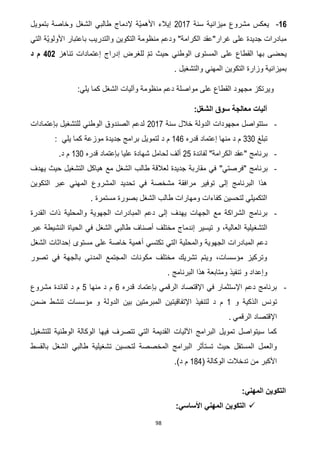 98
12-‫سنة‬ ‫ميزانية‬ ‫مشروع‬ ‫يعكس‬7102‫ّة‬‫ي‬‫األهم‬ ‫إيالء‬‫إل‬‫الشغل‬ ‫طالبي‬ ‫دماج‬‫بتمويل‬ ‫وخاصة‬
"‫الكرامة‬ ‫غرار"عقد‬ ‫على‬ ‫جديدة‬ ‫مبادرات‬‫والتدريب‬ ‫التكوين‬ ‫منظومة‬ ‫ودعم‬‫باعتبار‬‫التي‬ ‫ّة‬‫ي‬‫األولو‬
‫بها‬ ‫يحضى‬‫القطاع‬‫إدراج‬ ‫للغرض‬ ّ‫م‬‫ت‬ ‫حيث‬ ‫الوطني‬ ‫المستوى‬ ‫على‬‫تناهز‬ ‫إعتمادات‬412‫د‬ ‫م‬
‫والتشغيل‬ ‫المهني‬ ‫التكوين‬ ‫وزارة‬ ‫بميزانية‬.
‫على‬ ‫القطاع‬ ‫مجهود‬ ‫ويرتكز‬‫مواصلة‬:‫يلي‬ ‫كما‬ ‫الشغل‬ ‫وآليات‬ ‫منظومة‬ ‫دعم‬
:‫الشغل‬ ‫سوق‬ ‫معالجة‬ ‫آليات‬
-‫سنة‬ ‫خالل‬ ‫الدولة‬ ‫مجهودات‬ ‫ستتواصل‬7102‫بإعتمادات‬ ‫للتشغيل‬ ‫الوطني‬ ‫الصندوق‬ ‫لدعم‬
‫تبلغ‬331‫قدر‬ ‫إعتماد‬ ‫منها‬ ‫د‬ ‫م‬‫ه‬022‫د‬ ‫م‬‫يلي‬ ‫كما‬ ‫موزعة‬ ‫جديدة‬ ‫برامج‬ ‫لتمويل‬:
-" ‫برنامج‬‫عقد‬‫ال‬‫كرامة‬"‫لفائدة‬75‫ألف‬‫ل‬‫قدره‬ ‫بإعتماد‬ ‫عليا‬ ‫شهادة‬ ‫حامل‬031‫د‬ ‫م‬.
-‫برنامج‬"‫فرصتي‬"‫يهدف‬ ‫حيث‬ ‫التشغيل‬ ‫هياكل‬ ‫مع‬ ‫الشغل‬ ‫طالب‬ ‫لعالقة‬ ‫جديدة‬ ‫مقاربة‬ ‫في‬
‫ع‬ ‫المهني‬ ‫المشروع‬ ‫تحديد‬ ‫في‬ ‫مشخصة‬ ‫مرافقة‬ ‫توفير‬ ‫إلى‬ ‫البرنامج‬ ‫هذا‬‫التكوين‬ ‫بر‬
‫مستمرة‬ ‫بصورة‬ ‫الشغل‬ ‫طالب‬ ‫ومهارات‬ ‫كفاءات‬ ‫لتحسين‬ ‫التكميلي‬.
-‫القدرة‬ ‫ذات‬ ‫والمحلية‬ ‫الجهوية‬ ‫المبادرات‬ ‫دعم‬ ‫إلى‬ ‫يهدف‬ ‫الجهات‬ ‫مع‬ ‫الشراكة‬ ‫برنامج‬
‫التشغ‬‫عبر‬ ‫النشيطة‬ ‫الحياة‬ ‫في‬ ‫الشغل‬ ‫طالبي‬ ‫أصناف‬ ‫مختلف‬ ‫إندماج‬ ‫تيسير‬ ‫و‬ ،‫العالية‬ ‫يلية‬
‫ا‬ ‫والمحلية‬ ‫الجهوية‬ ‫المبادرات‬ ‫دعم‬‫الشغل‬ ‫إحداثات‬ ‫مستوى‬ ‫على‬ ‫خاصة‬ ‫أهمية‬ ‫تكتسي‬ ‫لتي‬
‫تصور‬ ‫في‬ ‫بالجهة‬ ‫المدني‬ ‫المجتمع‬ ‫مكونات‬ ‫مختلف‬ ‫تشريك‬ ‫ويتم‬ ،‫مؤسسات‬ ‫وتركيز‬
. ‫البرنامج‬ ‫هذا‬ ‫ومتابعة‬ ‫تنفيذ‬ ‫و‬ ‫وإعداد‬
-‫قدره‬ ‫بإعتماد‬ ‫الرقمي‬ ‫اإلقتصاد‬ ‫في‬ ‫اإلستثمار‬ ‫دعم‬ ‫برنامج‬2‫منها‬ ‫د‬ ‫م‬5‫مشروع‬ ‫لفائدة‬ ‫د‬ ‫م‬
‫و‬ ‫الذكية‬ ‫تونس‬0‫ل‬ ‫د‬ ‫م‬‫اإلتفاقيت‬ ‫تنفيذ‬‫ضمن‬ ‫تنشط‬ ‫مؤسسات‬ ‫و‬ ‫الدولة‬ ‫بين‬ ‫المبرمتين‬ ‫ين‬
‫الرقمي‬ ‫اإلقتصاد‬.
‫للتشغيل‬ ‫الوطنية‬ ‫الوكالة‬ ‫فيها‬ ‫تتصرف‬ ‫التي‬ ‫القديمة‬ ‫اآلليات‬ ‫البرامج‬ ‫تمويل‬ ‫سيتواصل‬ ‫كما‬
‫بالقسط‬ ‫الشغل‬ ‫طالبي‬ ‫تشغيلية‬ ‫لتحسين‬ ‫المخصصة‬ ‫البرامج‬ ‫تستأثر‬ ‫حيث‬ ‫المستقل‬ ‫والعمل‬
‫الوكال‬ ‫تدخالت‬ ‫من‬ ‫األكبر‬( ‫ة‬062.)‫د‬ ‫م‬
:‫المهني‬ ‫التكوين‬
‫المهني‬ ‫التكوين‬:‫األساسي‬
 