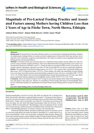Letters in Health and Biological Sciences
ISSN:2475-6245
OPEN ACCESS
Research Article
Magnitude of Pre-Lacteal Feeding Practice and Associ-
ated Factors among Mothers having Children Less than
2 Years of Age in Fitche Town, North Showa, Ethiopia
Admasu Belay Gizaw1*
, Dejene Hailu Beyene2
, Zeleke Argaw Menji3
1
Mizan Tepi University School of Nursing, Ethiopia
2
Jimma University school of nursing and Midwifery, Ethiopia
3
Addis Ababa University collage of Health Science School of Nursing and Midwifery, Ethiopia
*Corresponding author: Admasu Belay Gizaw, Jimma University School of nursing and Midwifery Office, P.O. Box: 378, Ethi-
opia, Tel: 251925270512; E-mail: admasu2004@gmail.com
Abstract:
Background: Pre-lacteal feed is food and/or fluid provided to a new-born before initiating breastfeeding. Initiation
of complementary feedings before six months can lead to displacement of breast milk which may increase risk of
infections such as diarrhoea, weight loss and malnutrition. This study was aimed to assess magnitude of pre-lacteal
feeding practice and associated factors.
Methods: Community based cross-sectional study was conducted among mothers having children less than two
years by using systematic sampling technique. Interviewer administered structured questionnaires were used to col-
lect data then interred in to EPI data version 3.1. Finally the data was exported to SPSS version 22 for analysis. De-
scriptive statistics and logistic regression were done. P-value of less than 0.05 was taken as statistically significant.
Results: The magnitude of pre-lacteal feeding practice was 24.4 %. The common type of prelacteal feeding was
plain water; 39(12.2) followed by butter; 25(7.8 %). Those mothers who didn’t get counselling on breast feeding
were seven times more likely practice pre-lacteal feeding compared to those who were counselled (AOR: 7.07 (95
% CI: 1.67, 29.88)). Mothers who are not knowledgeable about risk pre-lacteal feeding were 8.56 times more likely
practice prelacteal feeding compared to knowledgeable mothers (AOR: 8.56 95 % CI: 2.65, 27.64).
Conclusion: About one fourth of mothers (24.4 %) practice pre-lacteal feeding which makes breastfeeding prac-
tices sub-optima at the study area. Absence of counselling on breast feeding and being not knowledgeable about
the risk of prelacteal feeding was significantly associated with pre-lacteal feeding practice among the study partic-
ipants.
Keywords: Infant feeding practice; Pre-lacteal feeding; Fitche town
Received date: April 12, 2018
Accepted date: June 08, 2018
Published date: June 11, 2018
Citation: Gizaw, A.B., et al. Mag-
nitude of Pre-Lacteal Feeding Prac-
tice and Associated Factors among
Mothers having Children Less than 2
Years of Age in Fitche Town, North
Showa, Ethiopia. (2018) Lett Health
Biol Sci 3(1): 12- 19.
Copy Rights: © 2018 Gizaw, A.B. This is an Open access article distributed under the terms of Creative Commons Attribution 4.0 International
License.
Introduction
Starting breastfeeding in the first one hour after birth can reduced risk of neonatal mor-
bidity and mortality and improve maternal health outcomes[1]
. Giving pre-lacteal feeds is a
key factor for early termination of full breastfeeding which can affect infant and childhood
health status[2]
. Study results revealed that, more than 80 % of neonates receive breast milk
across the globe, but only about half began breastfeeding within the first hour of life in
contrast to WHO recommendations[2]
Breastfeeding is the most important factors of child
survival, birth spacing, and the prevention of childhood illness and infections. The positive
effects of breastfeeding depend on its initiation, duration, and weaning time[3]
.
Oxford and Mariam Webster dictionaries defined pre-lacteal as feed that is given
to a new-born infant before the mother has begun to breastfeed. It is a major barrier to ex-
clusive breastfeeding[4]
which is the cornerstone of adequate infant nutrition. Despite dif-
ferent interventional measures acknowledged by Baby Friendly Hospital Initiative (BFHI)
of in ensuring optimal infant nutrition, pre-lacteal feeding within the first day of life is still
a common problem[4]
.
Vol 3:1 pp7
DOI: 10.15436/2475-6245.18.1859
 