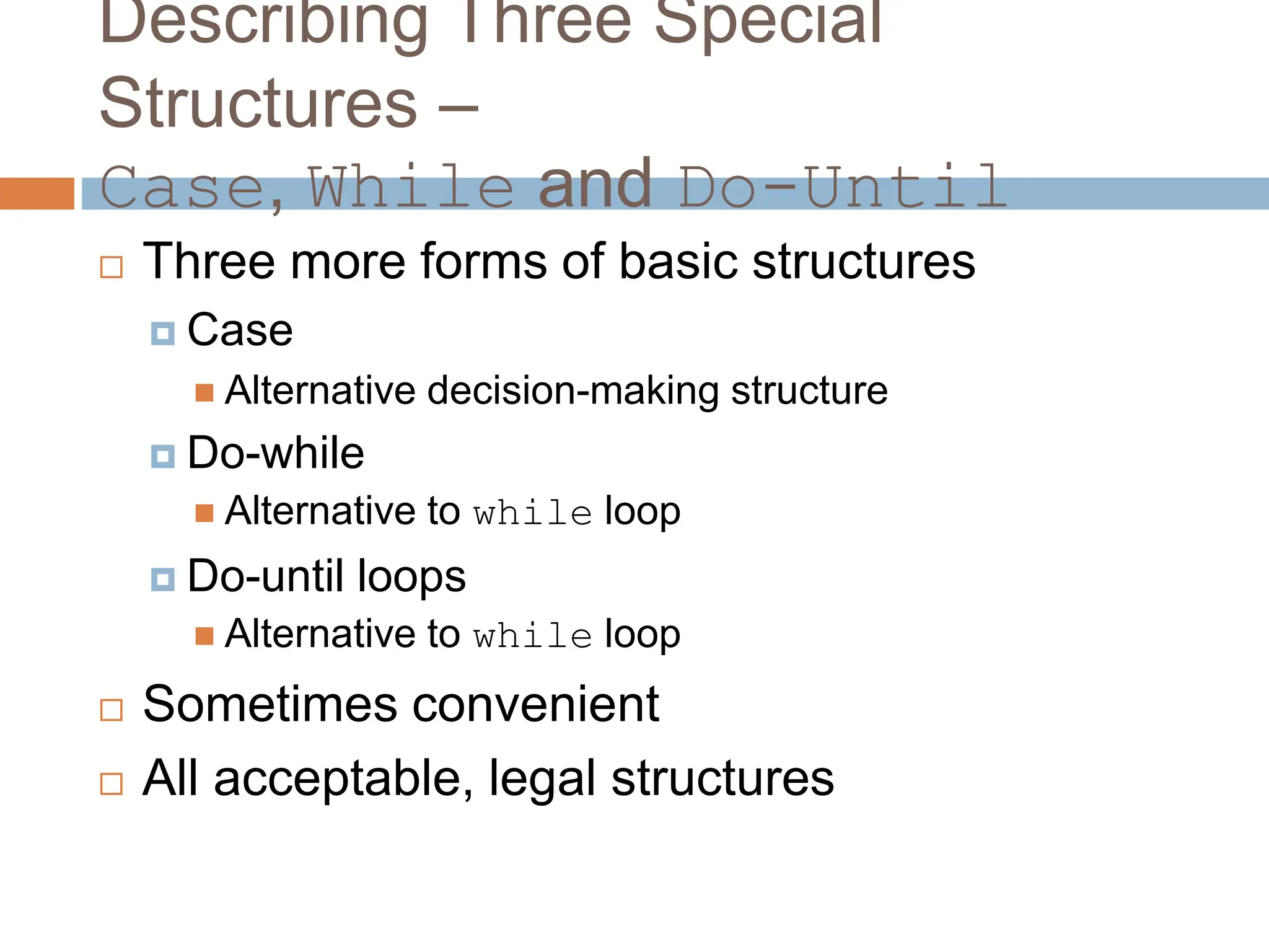 Describing Three Special
Structures –
Case, While and Do-Until
 Three more forms of basic structures
 Case
 Alternative decision-making structure
 Do-while
 Alternative to while loop
 Do-until loops
 Alternative to while loop
 Sometimes convenient
 All acceptable, legal structures
 
