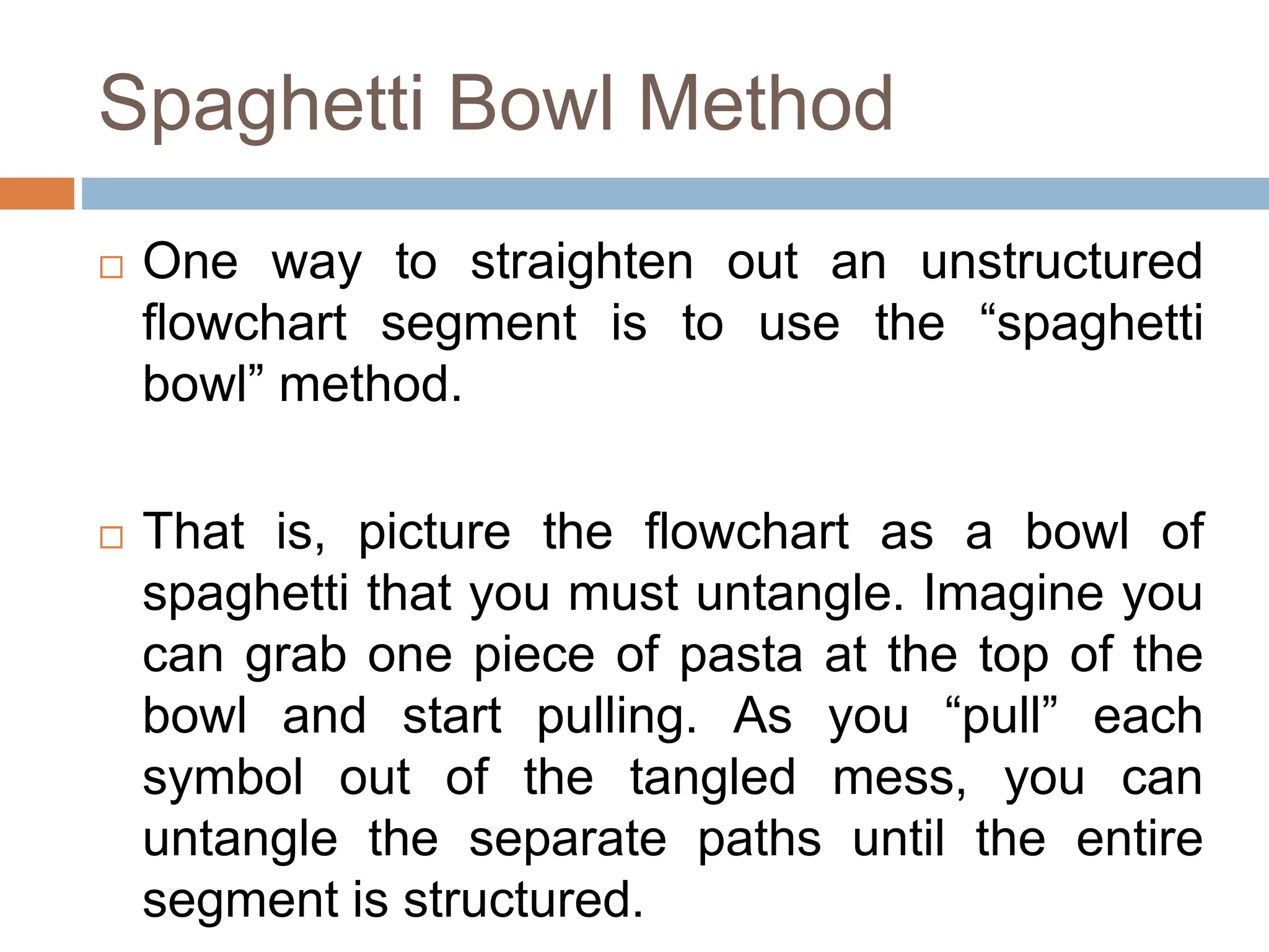 Spaghetti Bowl Method
 One way to straighten out an unstructured
flowchart segment is to use the “spaghetti
bowl” method.
 That is, picture the flowchart as a bowl of
spaghetti that you must untangle. Imagine you
can grab one piece of pasta at the top of the
bowl and start pulling. As you “pull” each
symbol out of the tangled mess, you can
untangle the separate paths until the entire
segment is structured.
 