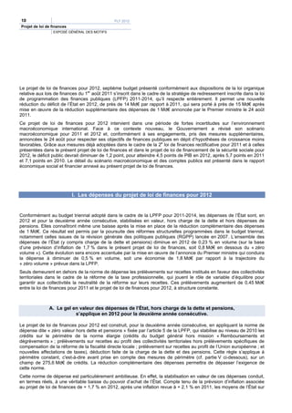 10                                             PLF 2012
Projet de loi de finances
                 EXPOSÉ GÉNÉRAL DES MOTIFS




Le projet de loi de finances pour 2012, septième budget présenté conformément aux dispositions de la loi organique
relative aux lois de finances du 1er août 2011 s’inscrit dans le cadre de la stratégie de redressement inscrite dans la loi
de programmation des finances publiques (LPFP) 2011-2014, qu’il respecte entièrement. Il permet une nouvelle
réduction du déficit de l’État en 2012, de près de 14 Md€ par rapport à 2011, qui sera porté à près de 15 Md€ après
mise en œuvre de la réduction supplémentaire des dépenses de 1 Md€ annoncée par le Premier ministre le 24 août
2011.
Ce projet de loi de finances pour 2012 intervient dans une période de fortes incertitudes sur l’environnement
macroéconomique international. Face à ce contexte nouveau, le Gouvernement a révisé son scénario
macroéconomique pour 2011 et 2012 et, conformément à ses engagements, pris des mesures supplémentaires,
annoncées le 24 août pour respecter ses objectifs de finances publiques en dépit d’hypothèses de croissance moins
favorables. Grâce aux mesures déjà adoptées dans le cadre de la 2e loi de finances rectificative pour 2011 et à celles
présentées dans le présent projet de loi de finances et dans le projet de loi de financement de la sécurité sociale pour
2012, le déficit public devrait diminuer de 1,2 point, pour atteindre 4,5 points de PIB en 2012, après 5,7 points en 2011
et 7,1 points en 2010. Le détail du scénario macroéconomique et des comptes publics est présenté dans le rapport
économique social et financier annexé au présent projet de loi de finances.




                            I. Les dépenses du projet de loi de finances pour 2012


Conformément au budget triennal adopté dans le cadre de la LPFP pour 2011-2014, les dépenses de l’État sont, en
2012 et pour la deuxième année consécutive, stabilisées en valeur, hors charge de la dette et hors dépenses de
pensions. Elles connaîtront même une baisse après la mise en place de la réduction complémentaire des dépenses
de 1 Md€. Ce résultat est permis par la poursuite des réformes structurelles programmées dans le budget triennal,
notamment celles issues de la révision générale des politiques publiques (RGPP) lancée en 2007. L’ensemble des
dépenses de l’État (y compris charge de la dette et pensions) diminue en 2012 de 0,23 % en volume (sur la base
d’une prévision d’inflation de 1,7 % dans le présent projet de loi de finances, soit 0,8 Md€ en dessous du « zéro
volume »). Cette évolution sera encore accentuée par la mise en œuvre de l’annonce du Premier ministre qui conduira
la dépense à diminuer de 0,5 % en volume, soit une économie de 1,8 Md€ par rapport à la trajectoire du
« zéro volume » prévue dans la LPFP.
Seuls demeurent en dehors de la norme de dépense les prélèvements sur recettes institués en faveur des collectivités
territoriales dans le cadre de la réforme de la taxe professionnelle, qui jouent le rôle de variable d’équilibre pour
garantir aux collectivités la neutralité de la réforme sur leurs recettes. Ces prélèvements augmentent de 0,45 Md€
entre la loi de finances pour 2011 et le projet de loi de finances pour 2012, à structure constante.



               A. Le gel en valeur des dépenses de l’État, hors charge de la dette et pensions,
                          s’applique en 2012 pour la deuxième année consécutive.

Le projet de loi de finances pour 2012 est construit, pour la deuxième année consécutive, en appliquant la norme de
dépense dite « zéro valeur hors dette et pensions » fixée par l’article 5 de la LPFP, qui stabilise au niveau de 2010 les
crédits sur le périmètre de la norme élargie (crédits du budget général hors mission « Remboursements et
dégrèvements » ; prélèvements sur recettes au profit des collectivités territoriales hors prélèvements spécifiques de
compensation de la réforme de la fiscalité directe locale ; prélèvement sur recettes au profit de l’Union européenne ; et
nouvelles affectations de taxes), déduction faite de la charge de la dette et des pensions. Cette règle s’applique à
périmètre constant, c'est-à-dire avant prise en compte des mesures de périmètre (cf. partie V ci-dessous), sur un
champ de 275,6 Md€ de crédits. La réduction complémentaire des dépenses permettra de dépasser l’exigence de
cette norme.
Cette norme de dépense est particulièrement ambitieuse. En effet, la stabilisation en valeur de ces dépenses conduit,
en termes réels, à une véritable baisse du pouvoir d’achat de l’État. Compte tenu de la prévision d’inflation associée
au projet de loi de finances de + 1,7 % en 2012, après une inflation revue à + 2,1 % en 2011, les moyens de l’État sur
 