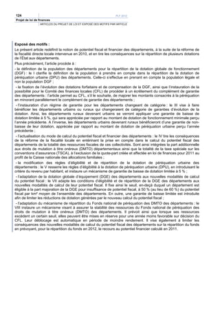 124                                                                PLF 2012
Projet de loi de finances
                 ARTICLES DU PROJET DE LOI ET EXPOSÉ DES MOTIFS PAR ARTICLE




Exposé des motifs :
Le présent article redéfinit la notion de potentiel fiscal et financier des départements, à la suite de la réforme de
la fiscalité directe locale intervenue en 2010, et en tire les conséquences sur la répartition de plusieurs dotations
de l’État aux départements.
Plus précisément, l’article procède à :
- la définition de la population des départements pour la répartition de la dotation globale de fonctionnement
(DGF) : le I clarifie la définition de la population à prendre en compte dans la répartition de la dotation de
péréquation urbaine (DPU) des départements. Celle-ci s’effectue en prenant en compte la population légale et
non la population DGF ;
 - la fixation de l’évolution des dotations forfaitaire et de compensation de la DGF, ainsi que l’instauration de la
possibilité pour le Comité des finances locales (CFL) de procéder à un écrêtement du complément de garantie
des départements : l’article permet au CFL, s’il le souhaite, de majorer les montants consacrés à la péréquation
en minorant parallèlement le complément de garantie des départements ;
 - l’instauration d’un régime de garantie pour les départements changeant de catégorie : le III vise à faire
bénéficier les départements urbains ou ruraux qui changeraient de catégorie de garanties d’évolution de la
dotation. Ainsi, les départements ruraux devenant urbains se verront appliquer une garantie de baisse de
dotation limitée à 5 %, qui sera appréciée par rapport au montant de dotation de fonctionnement minimale perçu
l’année précédente. A l’inverse, les départements urbains devenant ruraux bénéficieront d’une garantie de non-
baisse de leur dotation, appréciée par rapport au montant de dotation de péréquation urbaine perçu l’année
précédente ;
 - l’actualisation du mode de calcul du potentiel fiscal et financier des départements : le IV tire les conséquences
de la réforme de la fiscalité locale en entérinant la prise en compte dans le calcul du potentiel fiscal des
départements de la totalité des ressources fiscales de ces collectivités. Sont ainsi intégrées la part additionnelle
aux droits de mutation à titre onéreux (DMTO) départementaux ainsi que la totalité de la taxe spéciale sur les
conventions d’assurance (TSCA), à l’exclusion de la quote-part créée et affectée en loi de finances pour 2011 au
profit de la Caisse nationale des allocations familiales ;
 - la modification des règles d’éligibilité et de répartition de la dotation de péréquation urbaine des
départements : le V resserre les règles d’éligibilité à la dotation de péréquation urbaine (DPU), en introduisant le
critère du revenu par habitant, et instaure un mécanisme de garantie de baisse de dotation limitée à 5 % ;
 - l’adaptation de la dotation globale d’équipement (DGE) des départements aux nouvelles modalités de calcul
du potentiel fiscal : le VII adapte les conditions d’éligibilité et de répartition de la DGE des départements aux
nouvelles modalités de calcul de leur potentiel fiscal. Il fixe ainsi le seuil, en-deçà duquel un département est
éligible à la part majoration de la DGE pour insuffisance de potentiel fiscal, à 50 % (au lieu de 60 %) du potentiel
fiscal par km² moyen de l’ensemble des départements. En outre, une garantie de baisse limitée est introduite
afin de limiter les réductions de dotation générées par le nouveau calcul du potentiel fiscal ;
 - l’adaptation du mécanisme de répartition du Fonds national de péréquation des DMTO des départements : le
VIII instaure un mécanisme visant à assurer la stabilité des ressources du Fonds national de péréquation des
droits de mutation à titre onéreux (DMTO) des départements. Il prévoit ainsi que lorsque ses ressources
excèdent un certain seuil, elles peuvent être mises en réserve pour une année moins favorable sur décision du
CFL. Leur déblocage est automatique en période de moindre rendement. Il vise également à limiter les
conséquences des nouvelles modalités de calcul du potentiel fiscal des départements sur la répartition du fonds
en prévoyant, pour la répartition du fonds en 2012, le recours au potentiel financier calculé en 2011.
 