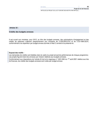 PLF 2012                                                                 93
                                                                                               Projet de loi de finances
                                            ARTICLES DU PROJET DE LOI ET EXPOSÉ DES MOTIFS PAR ARTICLE




Article 33 :

Crédits des budgets annexes



Il est ouvert aux ministres, pour 2012, au titre des budgets annexes, des autorisations d’engagement et des
crédits de paiement s’élevant respectivement aux montants de 2 238 009 610 € et de 2 231 898 252 €,
conformément à la répartition par budget annexe donnée à l’état C annexé à la présente loi.




Exposé des motifs :
Les demandes de crédits sont établies dans le cadre du projet annuel de performances de chaque programme ;
ces projets figurent dans les annexes par mission relatives aux budgets annexes.
Conformément aux dispositions de l’article 43 de la loi organique n° 2001-692 du 1er août 2001 relative aux lois
de finances, les crédits des budgets annexes sont votés par budget annexe.
 