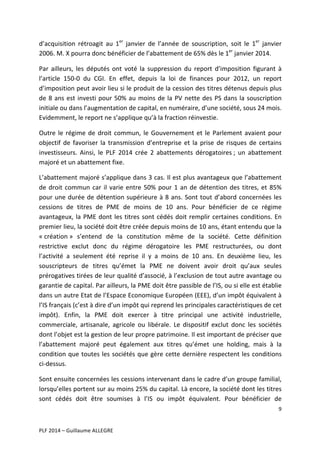 d’acquisition	
   rétroagit	
   au	
   1er	
   janvier	
   de	
   l’année	
   de	
   souscription,	
   soit	
   le	
   1er	
   janvier	
  
2006.	
  M.	
  X	
  pourra	
  donc	
  bénéficier	
  de	
  l’abattement	
  de	
  65%	
  dès	
  le	
  1er	
  janvier	
  2014.	
  	
  
Par	
   ailleurs,	
   les	
   députés	
   ont	
   voté	
   la	
   suppression	
   du	
   report	
   d’imposition	
   figurant	
   à	
  
l’article	
   150-­‐0	
   du	
   CGI.	
   En	
   effet,	
   depuis	
   la	
   loi	
   de	
   finances	
   pour	
   2012,	
   un	
   report	
  
d’imposition	
  peut	
  avoir	
  lieu	
  si	
  le	
  produit	
  de	
  la	
  cession	
  des	
  titres	
  détenus	
  depuis	
  plus	
  
de	
   8	
   ans	
   est	
   investi	
   pour	
   50%	
   au	
   moins	
   de	
   la	
   PV	
   nette	
   des	
   PS	
   dans	
   la	
   souscription	
  
initiale	
  ou	
  dans	
  l’augmentation	
  de	
  capital,	
  en	
  numéraire,	
  d’une	
  société,	
  sous	
  24	
  mois.	
  
Evidemment,	
  le	
  report	
  ne	
  s’applique	
  qu’à	
  la	
  fraction	
  réinvestie.	
  
Outre	
   le	
   régime	
   de	
   droit	
   commun,	
   le	
   Gouvernement	
   et	
   le	
   Parlement	
   avaient	
   pour	
  
objectif	
   de	
   favoriser	
   la	
   transmission	
   d’entreprise	
   et	
   la	
   prise	
   de	
   risques	
   de	
   certains	
  
investisseurs.	
   Ainsi,	
   le	
   PLF	
   2014	
   crée	
   2	
   abattements	
   dérogatoires	
  ;	
   un	
   abattement	
  
majoré	
  et	
  un	
  abattement	
  fixe.	
  	
  
L’abattement	
  majoré	
  s’applique	
  dans	
  3	
  cas.	
  Il	
  est	
  plus	
  avantageux	
  que	
  l’abattement	
  
de	
   droit	
   commun	
   car	
   il	
   varie	
   entre	
   50%	
   pour	
   1	
   an	
   de	
   détention	
   des	
   titres,	
   et	
   85%	
  
pour	
   une	
   durée	
   de	
   détention	
   supérieure	
   à	
   8	
   ans.	
   Sont	
   tout	
   d’abord	
   concernées	
   les	
  
cessions	
   de	
   titres	
   de	
   PME	
   de	
   moins	
   de	
   10	
   ans.	
   Pour	
   bénéficier	
   de	
   ce	
   régime	
  
avantageux,	
   la	
   PME	
   dont	
   les	
   titres	
   sont	
   cédés	
   doit	
   remplir	
   certaines	
   conditions.	
   En	
  
premier	
   lieu,	
   la	
   société	
   doit	
   être	
   créée	
   depuis	
   moins	
   de	
   10	
   ans,	
   étant	
   entendu	
   que	
   la	
  
«	
  création	
  »	
   s’entend	
   de	
   la	
   constitution	
   même	
   de	
   la	
   société.	
   Cette	
   définition	
  
restrictive	
   exclut	
   donc	
   du	
   régime	
   dérogatoire	
   les	
   PME	
   restructurées,	
   ou	
   dont	
  
l’activité	
   a	
   seulement	
   été	
   reprise	
   il	
   y	
   a	
   moins	
   de	
   10	
   ans.	
   En	
   deuxième	
   lieu,	
   les	
  
souscripteurs	
   de	
   titres	
   qu’émet	
   la	
   PME	
   ne	
   doivent	
   avoir	
   droit	
   qu’aux	
   seules	
  
prérogatives	
  tirées	
  de	
  leur	
  qualité	
  d’associé,	
  à	
  l’exclusion	
  de	
  tout	
  autre	
  avantage	
  ou	
  
garantie	
   de	
   capital.	
   Par	
   ailleurs,	
   la	
   PME	
   doit	
   être	
   passible	
   de	
   l’IS,	
   ou	
   si	
   elle	
   est	
   établie	
  
dans	
  un	
  autre	
  Etat	
  de	
  l’Espace	
  Economique	
  Européen	
  (EEE),	
  d’un	
  impôt	
  équivalent	
  à	
  
l’IS	
  français	
  (c’est	
  à	
  dire	
  d’un	
  impôt	
  qui	
  reprend	
  les	
  principales	
  caractéristiques	
  de	
  cet	
  
impôt).	
   Enfin,	
   la	
   PME	
   doit	
   exercer	
   à	
   titre	
   principal	
   une	
   activité	
   industrielle,	
  
commerciale,	
   artisanale,	
   agricole	
   ou	
   libérale.	
   Le	
   dispositif	
   exclut	
   donc	
   les	
   sociétés	
  
dont	
  l’objet	
  est	
  la	
  gestion	
  de	
  leur	
  propre	
  patrimoine.	
  Il	
  est	
  important	
  de	
  préciser	
  que	
  
l’abattement	
   majoré	
   peut	
   également	
   aux	
   titres	
   qu’émet	
   une	
   holding,	
   mais	
   à	
   la	
  
condition	
   que	
   toutes	
   les	
   sociétés	
   que	
   gère	
   cette	
   dernière	
   respectent	
   les	
   conditions	
  
ci-­‐dessus.	
  	
  
Sont	
  ensuite	
  concernées	
  les	
  cessions	
  intervenant	
  dans	
  le	
  cadre	
  d’un	
  groupe	
  familial,	
  
lorsqu’elles	
   portent	
   sur	
   au	
   moins	
   25%	
   du	
   capital.	
  Là	
  encore,	
  la	
  société	
  dont	
  les	
  titres	
  
sont	
   cédés	
   doit	
   être	
   soumises	
   à	
   l’IS	
   ou	
   impôt	
   équivalent.	
   Pour	
   bénéficier	
   de	
  
9	
  
	
  
	
  
PLF	
  2014	
  –	
  Guillaume	
  ALLEGRE	
  

 