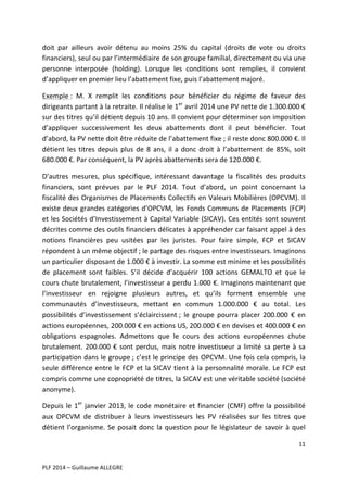 doit	
   par	
   ailleurs	
   avoir	
   détenu	
   au	
   moins	
   25%	
   du	
   capital	
   (droits	
   de	
   vote	
   ou	
   droits	
  
financiers),	
  seul	
  ou	
  par	
  l’intermédiaire	
  de	
  son	
  groupe	
  familial,	
  directement	
  ou	
  via	
  une	
  
personne	
   interposée	
   (holding).	
   Lorsque	
   les	
   conditions	
   sont	
   remplies,	
   il	
   convient	
  
d’appliquer	
  en	
  premier	
  lieu	
  l’abattement	
  fixe,	
  puis	
  l’abattement	
  majoré.	
  	
  
Exemple	
  :	
   M.	
   X	
   remplit	
   les	
   conditions	
   pour	
   bénéficier	
   du	
   régime	
   de	
   faveur	
   des	
  
dirigeants	
  partant	
  à	
  la	
  retraite.	
  Il	
  réalise	
  le	
  1er	
  avril	
  2014	
  une	
  PV	
  nette	
  de	
  1.300.000	
  €	
  
sur	
  des	
  titres	
  qu’il	
  détient	
  depuis	
  10	
  ans.	
  Il	
  convient	
  pour	
  déterminer	
  son	
  imposition	
  
d’appliquer	
   successivement	
   les	
   deux	
   abattements	
   dont	
   il	
   peut	
   bénéficier.	
   Tout	
  
d’abord,	
  la	
  PV	
  nette	
  doit	
  être	
  réduite	
  de	
  l’abattement	
  fixe	
  ;	
  il	
  reste	
  donc	
  800.000	
  €.	
  Il	
  
détient	
   les	
   titres	
   depuis	
   plus	
   de	
   8	
   ans,	
   il	
   a	
   donc	
   droit	
   à	
   l’abattement	
   de	
   85%,	
   soit	
  
680.000	
  €.	
  Par	
  conséquent,	
  la	
  PV	
  après	
  abattements	
  sera	
  de	
  120.000	
  €.	
  	
  
D’autres	
   mesures,	
   plus	
   spécifique,	
   intéressant	
   davantage	
   la	
   fiscalités	
   des	
   produits	
  
financiers,	
   sont	
   prévues	
   par	
   le	
   PLF	
   2014.	
   Tout	
   d’abord,	
   un	
   point	
   concernant	
   la	
  
fiscalité	
  des	
  Organismes	
  de	
  Placements	
  Collectifs	
  en	
  Valeurs	
  Mobilières	
  (OPCVM).	
  Il	
  
existe	
   deux	
   grandes	
   catégories	
   d’OPCVM,	
   les	
   Fonds	
   Communs	
   de	
   Placements	
   (FCP)	
  
et	
  les	
  Sociétés	
  d’Investissement	
  à	
  Capital	
  Variable	
  (SICAV).	
  Ces	
  entités	
  sont	
  souvent	
  
décrites	
  comme	
  des	
  outils	
  financiers	
  délicates	
  à	
  appréhender	
  car	
  faisant	
  appel	
  à	
  des	
  
notions	
   financières	
   peu	
   usitées	
   par	
   les	
   juristes.	
   Pour	
   faire	
   simple,	
   FCP	
   et	
   SICAV	
  
répondent	
  à	
  un	
  même	
  objectif	
  ;	
  le	
  partage	
  des	
  risques	
  entre	
  investisseurs.	
  Imaginons	
  
un	
  particulier	
  disposant	
  de	
  1.000	
  €	
  à	
  investir.	
  La	
  somme	
  est	
  minime	
  et	
  les	
  possibilités	
  
de	
   placement	
   sont	
   faibles.	
   S’il	
   décide	
   d’acquérir	
   100	
   actions	
   GEMALTO	
   et	
   que	
   le	
  
cours	
  chute	
  brutalement,	
  l’investisseur	
  a	
  perdu	
  1.000	
  €.	
  Imaginons	
  maintenant	
  que	
  
l’investisseur	
   en	
   rejoigne	
   plusieurs	
   autres,	
   et	
   qu’ils	
   forment	
   ensemble	
   une	
  
communautés	
   d’investisseurs,	
   mettant	
   en	
   commun	
   1.000.000	
   €	
   au	
   total.	
   Les	
  
possibilités	
   d’investissement	
   s’éclaircissent	
  ;	
   le	
   groupe	
   pourra	
   placer	
   200.000	
   €	
   en	
  
actions	
   européennes,	
   200.000	
   €	
   en	
   actions	
   US,	
  200.000	
   €	
   en	
   devises	
   et	
   400.000	
   €	
   en	
  
obligations	
   espagnoles.	
   Admettons	
   que	
   le	
   cours	
   des	
   actions	
   européennes	
   chute	
  
brutalement.	
   200.000	
   €	
   sont	
   perdus,	
   mais	
   notre	
   investisseur	
   a	
   limité	
   sa	
   perte	
   à	
   sa	
  
participation	
  dans	
  le	
  groupe	
  ;	
  c’est	
  le	
  principe	
  des	
  OPCVM.	
  Une	
  fois	
  cela	
  compris,	
  la	
  
seule	
   différence	
   entre	
   le	
   FCP	
   et	
   la	
   SICAV	
   tient	
   à	
   la	
   personnalité	
   morale.	
   Le	
   FCP	
   est	
  
compris	
   comme	
   une	
   copropriété	
   de	
   titres,	
   la	
   SICAV	
   est	
   une	
   véritable	
   société	
  (société	
  
anonyme).	
  	
  
Depuis	
   le	
   1er	
   janvier	
   2013,	
   le	
   code	
   monétaire	
   et	
   financier	
   (CMF)	
   offre	
   la	
   possibilité	
  
aux	
   OPCVM	
   de	
   distribuer	
   à	
   leurs	
   investisseurs	
   les	
   PV	
   réalisées	
   sur	
   les	
   titres	
   que	
  
détient	
   l’organisme.	
   Se	
   posait	
   donc	
   la	
   question	
   pour	
   le	
   législateur	
   de	
   savoir	
   à	
   quel	
  
11	
  
	
  
	
  
PLF	
  2014	
  –	
  Guillaume	
  ALLEGRE	
  

 