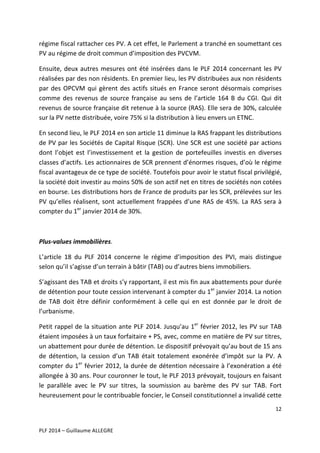 régime	
   fiscal	
   rattacher	
   ces	
   PV.	
   A	
   cet	
   effet,	
   le	
   Parlement	
   a	
   tranché	
   en	
   soumettant	
   ces	
  
PV	
  au	
  régime	
  de	
  droit	
  commun	
  d’imposition	
  des	
  PVCVM.	
  	
  
Ensuite,	
   deux	
   autres	
   mesures	
   ont	
   été	
   insérées	
   dans	
   le	
   PLF	
   2014	
   concernant	
   les	
   PV	
  
réalisées	
   par	
   des	
   non	
   résidents.	
   En	
   premier	
   lieu,	
   les	
   PV	
   distribuées	
   aux	
   non	
   résidents	
  
par	
   des	
   OPCVM	
   qui	
   gèrent	
   des	
   actifs	
   situés	
   en	
   France	
   seront	
   désormais	
   comprises	
  
comme	
   des	
   revenus	
   de	
   source	
   française	
   au	
   sens	
   de	
   l’article	
   164	
   B	
   du	
   CGI.	
   Qui	
   dit	
  
revenus	
  de	
  source	
  française	
  dit	
  retenue	
  à	
  la	
  source	
  (RAS).	
  Elle	
  sera	
  de	
  30%,	
  calculée	
  
sur	
  la	
  PV	
  nette	
  distribuée,	
  voire	
  75%	
  si	
  la	
  distribution	
  à	
  lieu	
  envers	
  un	
  ETNC.	
  	
  
En	
  second	
  lieu,	
  le	
  PLF	
  2014	
  en	
  son	
  article	
  11	
  diminue	
  la	
  RAS	
  frappant	
  les	
  distributions	
  
de	
  PV	
  par	
  les	
  Sociétés	
  de	
  Capital	
  Risque	
  (SCR).	
  Une	
  SCR	
  est	
  une	
  société	
  par	
  actions	
  
dont	
   l’objet	
   est	
   l’investissement	
   et	
   la	
   gestion	
   de	
   portefeuilles	
   investis	
   en	
   diverses	
  
classes	
  d’actifs.	
  Les	
  actionnaires	
  de	
  SCR	
  prennent	
  d’énormes	
  risques,	
  d’où	
  le	
  régime	
  
fiscal	
  avantageux	
  de	
  ce	
  type	
  de	
  société.	
  Toutefois	
  pour	
  avoir	
  le	
  statut	
  fiscal	
  privilégié,	
  
la	
  société	
  doit	
  investir	
  au	
  moins	
  50%	
  de	
  son	
  actif	
  net	
  en	
  titres	
  de	
  sociétés	
  non	
  cotées	
  
en	
   bourse.	
   Les	
   distributions	
   hors	
   de	
   France	
   de	
   produits	
   par	
   les	
   SCR,	
   prélevées	
   sur	
   les	
  
PV	
   qu’elles	
   réalisent,	
   sont	
   actuellement	
   frappées	
   d’une	
   RAS	
   de	
   45%.	
   La	
   RAS	
   sera	
   à	
  
compter	
  du	
  1er	
  janvier	
  2014	
  de	
  30%.	
  
	
  
Plus-­‐values	
  immobilières.	
  	
  
L’article	
   18	
   du	
   PLF	
   2014	
   concerne	
   le	
   régime	
   d’imposition	
   des	
   PVI,	
   mais	
   distingue	
  
selon	
  qu’il	
  s’agisse	
  d’un	
  terrain	
  à	
  bâtir	
  (TAB)	
  ou	
  d’autres	
  biens	
  immobiliers.	
  	
  
S’agissant	
   des	
   TAB	
   et	
   droits	
   s’y	
   rapportant,	
   il	
   est	
   mis	
   fin	
   aux	
   abattements	
   pour	
   durée	
  
de	
  détention	
  pour	
  toute	
  cession	
  intervenant	
  à	
  compter	
  du	
  1er	
  janvier	
  2014.	
  La	
  notion	
  
de	
   TAB	
   doit	
   être	
   définir	
   conformément	
   à	
   celle	
   qui	
   en	
   est	
   donnée	
   par	
   le	
   droit	
   de	
  
l’urbanisme.	
  	
  
Petit	
  rappel	
  de	
  la	
  situation	
  ante	
  PLF	
  2014.	
  Jusqu’au	
  1er	
  février	
  2012,	
  les	
  PV	
  sur	
  TAB	
  
étaient	
  imposées	
  à	
  un	
  taux	
  forfaitaire	
  +	
  PS,	
  avec,	
  comme	
  en	
  matière	
  de	
  PV	
  sur	
  titres,	
  
un	
  abattement	
  pour	
  durée	
  de	
  détention.	
  Le	
  dispositif	
  prévoyait	
  qu’au	
  bout	
  de	
  15	
  ans	
  
de	
   détention,	
   la	
   cession	
   d’un	
   TAB	
   était	
   totalement	
   exonérée	
   d’impôt	
   sur	
   la	
   PV.	
   A	
  
compter	
  du	
  1er	
  février	
  2012,	
  la	
  durée	
  de	
  détention	
  nécessaire	
  à	
  l’exonération	
  a	
  été	
  
allongée	
  à	
  30	
  ans.	
  Pour	
  couronner	
  le	
  tout,	
  le	
  PLF	
  2013	
  prévoyait,	
  toujours	
  en	
  faisant	
  
le	
   parallèle	
   avec	
   le	
   PV	
   sur	
   titres,	
   la	
   soumission	
   au	
   barème	
   des	
   PV	
   sur	
   TAB.	
   Fort	
  
heureusement	
  pour	
  le	
  contribuable	
  foncier,	
  le	
  Conseil	
  constitutionnel	
  a	
  invalidé	
  cette	
  
12	
  
	
  
	
  
PLF	
  2014	
  –	
  Guillaume	
  ALLEGRE	
  

 