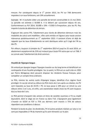 mesure.	
   Par	
   conséquent	
   depuis	
   le	
   1er	
   janvier	
   2013,	
   les	
   PV	
   sur	
   TAB	
   demeurent	
  
imposées	
  à	
  un	
  taux	
  forfaitaire,	
  soit	
  19%	
  actuellement.	
  	
  
Exemple	
  :	
  M.	
  X	
  souhaite	
  céder	
  une	
  parcelle	
  de	
  terrain	
  constructible	
  le	
  15	
  mai	
  2014.	
  
La	
   parcelle	
   est	
   estimée	
   à	
   50.000	
   €.	
   Il	
   la	
   détient	
   par	
   succession	
   depuis	
   43	
   ans.	
  
Conformément	
   au	
   PLF	
   2014,	
   50.000	
   x	
   19%	
   =	
   9.500	
   €	
   d’imposition,	
   plus	
   les	
   PS.	
   Peu	
  
importe	
  la	
  durée	
  de	
  détention	
  du	
  terrain.	
  	
  
S’agissant	
   des	
   autres	
   PVI,	
   l’abattement	
   pour	
   durée	
   de	
   détention	
   demeure	
   mais	
   les	
  
modalités	
   de	
   calcul	
   sont	
   modifiées	
  ;	
   elles	
   sont	
   entrées	
   en	
   vigueur	
   pour	
   toute	
   cession	
  
intervenue	
   postérieurement	
   au	
   1er	
   septembre	
   2013.	
   Il	
   convient	
   d’ores	
   et	
   déjà	
   de	
  
rappeler	
   que	
   les	
   taux	
   d’abattements	
   ne	
   sont	
   identiques	
   selon	
   qu’il	
   s’agit	
   de	
   l’IR	
   ou	
  
des	
  PS.	
  	
  
Par	
  ailleurs,	
  toujours	
  à	
  compter	
  du	
  1er	
  septembre	
  2013	
  et	
  jusqu’au	
  31	
  aout	
  2014,	
  un	
  
abattement	
  exceptionnel	
  de	
  25%	
  est	
  instauré	
  pour	
  toute	
  PVI	
  autre	
  que	
  sur	
  un	
  TAB.	
  Il	
  
se	
  cumule	
  avec	
  l’abattement	
  de	
  droit	
  commun.	
  
	
  
Fiscalité	
  de	
  l’épargne	
  longue.	
  
On	
  entend	
  par	
  épargne	
  longue	
  l’épargne	
  investie	
  sur	
  du	
  long	
  terme	
  et	
  bénéficiant	
  en	
  
contrepartie	
  d’une	
  fiscalité	
  privilégiée.	
  Sur	
  ce	
  point,	
  le	
  PEA	
  est	
  un	
  outil	
  crée	
  en	
  1992	
  
par	
   Pierre	
   Bérégovoy	
   dont	
   peuvent	
   disposer	
   les	
   résidents	
   fiscaux	
   français,	
   pour	
  
compléter	
  un	
  compte	
  titres	
  ordinaire.	
  	
  
Le	
   PEA,	
   comme	
   les	
   autres	
   outils	
   d’épargne	
   longue,	
   bénéficie	
   d’un	
   régime	
   fiscal	
  
privilégié.	
  En	
  cas	
  de	
  retrait	
  ou	
  clôture	
  du	
  PEA	
  moins	
  de	
  2	
  ans	
  après	
  sa	
  création,	
  les	
  PV	
  
sont	
   imposées	
   au	
   taux	
   de	
   22,5%	
   +	
   PS.	
   Le	
   taux	
   passe	
   à	
   19%	
   pour	
   un	
   retrait	
   ou	
   une	
  
clôture	
  entre	
  2	
  et	
  5	
  ans,	
  et	
  enfin,	
  une	
  exonération	
  totale	
  (mais	
  les	
  PS	
  sont	
  toujours	
  
dus)	
  au	
  bout	
  de	
  5	
  ans.	
  
Le	
   PEA	
   permet	
   d’acquérir	
   des	
   actions	
   et	
   titres	
   de	
   sociétés	
   soumises	
   à	
   l’IS	
   ou	
   impôt	
  
équivalent,	
   dont	
   le	
   siège	
   est	
   en	
   France	
   ou	
   dans	
   l’UE.	
   L’épargnant	
   peut	
   également	
  
s’investir	
   en	
   SICAV	
   et	
   FCP	
   si	
   75%	
   ces	
   derniers	
   sont	
   investis	
   à	
   75%	
   de	
   valeurs	
  
répondant	
  aux	
  conditions	
  ci-­‐dessus.	
  
Pendant	
  la	
  durée	
  du	
  plan,	
  les	
  dividendes,	
  PV	
  et	
  autres	
  produits	
  réalisés	
  sur	
  celui-­‐ci	
  ne	
  
sont	
  pas	
  imposables	
  à	
  l’IR	
  du	
  moment	
  qu’ils	
  sont	
  réinvestis	
  sur	
  le	
  plan.	
  
13	
  
	
  
	
  
PLF	
  2014	
  –	
  Guillaume	
  ALLEGRE	
  

 