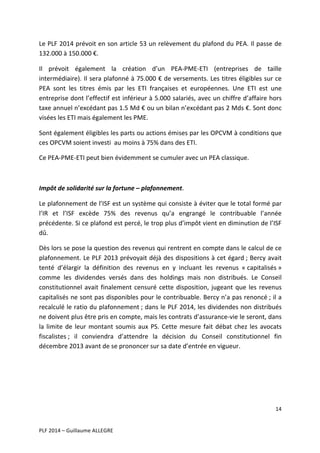 Le	
  PLF	
  2014	
  prévoit	
  en	
  son	
  article	
  53	
  un	
  relèvement	
  du	
  plafond	
  du	
  PEA.	
  Il	
  passe	
  de	
  
132.000	
  à	
  150.000	
  €.	
  
Il	
   prévoit	
   également	
   la	
   création	
   d’un	
   PEA-­‐PME-­‐ETI	
   (entreprises	
   de	
   taille	
  
intermédiaire).	
  Il	
  sera	
  plafonné	
  à	
  75.000	
  €	
  de	
  versements.	
  Les	
  titres	
  éligibles	
  sur	
  ce	
  
PEA	
   sont	
   les	
   titres	
   émis	
   par	
   les	
   ETI	
   françaises	
   et	
   européennes.	
   Une	
   ETI	
   est	
   une	
  
entreprise	
  dont	
  l’effectif	
  est	
  inférieur	
  à	
  5.000	
  salariés,	
  avec	
  un	
  chiffre	
  d’affaire	
  hors	
  
taxe	
   annuel	
   n’excédant	
   pas	
   1.5	
   Md	
   €	
   ou	
   un	
   bilan	
   n’excédant	
   pas	
   2	
   Mds	
   €.	
   Sont	
   donc	
  
visées	
  les	
  ETI	
  mais	
  également	
  les	
  PME.	
  	
  
Sont	
   également	
   éligibles	
   les	
   parts	
   ou	
   actions	
   émises	
   par	
   les	
   OPCVM	
   à	
   conditions	
   que	
  
ces	
  OPCVM	
  soient	
  investi	
  	
  au	
  moins	
  à	
  75%	
  dans	
  des	
  ETI.	
  	
  
Ce	
  PEA-­‐PME-­‐ETI	
  peut	
  bien	
  évidemment	
  se	
  cumuler	
  avec	
  un	
  PEA	
  classique.	
  
	
  
Impôt	
  de	
  solidarité	
  sur	
  la	
  fortune	
  –	
  plafonnement.	
  
Le	
  plafonnement	
  de	
  l’ISF	
  est	
  un	
  système	
  qui	
  consiste	
  à	
  éviter	
  que	
  le	
  total	
  formé	
  par	
  
l’IR	
   et	
   l’ISF	
   excède	
   75%	
   des	
   revenus	
   qu’a	
   engrangé	
   le	
   contribuable	
   l’année	
  
précédente.	
  Si	
  ce	
  plafond	
  est	
  percé,	
  le	
  trop	
  plus	
  d’impôt	
  vient	
  en	
  diminution	
  de	
  l’ISF	
  
dû.	
  	
  
Dès	
   lors	
   se	
   pose	
   la	
   question	
   des	
   revenus	
   qui	
   rentrent	
   en	
   compte	
   dans	
   le	
   calcul	
   de	
   ce	
  
plafonnement.	
  Le	
  PLF	
  2013	
  prévoyait	
  déjà	
  des	
  dispositions	
  à	
  cet	
  égard	
  ;	
  Bercy	
  avait	
  
tenté	
   d’élargir	
   la	
   définition	
   des	
   revenus	
   en	
   y	
   incluant	
   les	
   revenus	
   «	
  capitalisés	
  »	
  
comme	
   les	
   dividendes	
   versés	
   dans	
   des	
   holdings	
   mais	
   non	
   distribués.	
   Le	
   Conseil	
  
constitutionnel	
   avait	
   finalement	
   censuré	
   cette	
   disposition,	
   jugeant	
   que	
   les	
   revenus	
  
capitalisés	
  ne	
  sont	
  pas	
  disponibles	
  pour	
  le	
  contribuable.	
  Bercy	
  n’a	
  pas	
  renoncé	
  ;	
  il	
  a	
  
recalculé	
  le	
  ratio	
  du	
  plafonnement	
  ;	
  dans	
  le	
  PLF	
  2014,	
  les	
  dividendes	
  non	
  distribués	
  
ne	
  doivent	
  plus	
  être	
  pris	
  en	
  compte,	
  mais	
  les	
  contrats	
  d’assurance-­‐vie	
  le	
  seront,	
  dans	
  
la	
   limite	
   de	
   leur	
   montant	
   soumis	
   aux	
   PS.	
   Cette	
   mesure	
   fait	
   débat	
   chez	
   les	
   avocats	
  
fiscalistes	
  ;	
   il	
   conviendra	
   d’attendre	
   la	
   décision	
   du	
   Conseil	
   constitutionnel	
   fin	
  
décembre	
  2013	
  avant	
  de	
  se	
  prononcer	
  sur	
  sa	
  date	
  d’entrée	
  en	
  vigueur.	
  	
  
	
  
	
  
	
  
14	
  
	
  
	
  
PLF	
  2014	
  –	
  Guillaume	
  ALLEGRE	
  

 