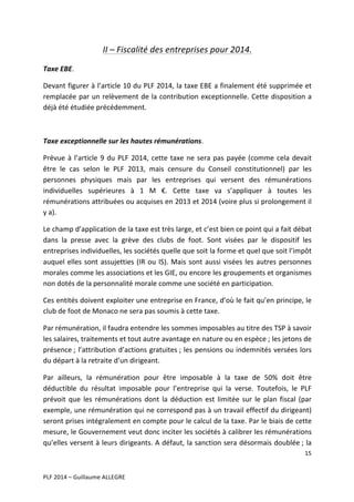 II	
  –	
  Fiscalité	
  des	
  entreprises	
  pour	
  2014.	
  
Taxe	
  EBE.	
  
Devant	
  figurer	
  à	
  l’article	
  10	
  du	
  PLF	
  2014,	
  la	
  taxe	
  EBE	
  a	
  finalement	
  été	
  supprimée	
  et	
  
remplacée	
  par	
  un	
  relèvement	
  de	
  la	
  contribution	
  exceptionnelle.	
  Cette	
  disposition	
  a	
  
déjà	
  été	
  étudiée	
  précédemment.	
  
	
  
Taxe	
  exceptionnelle	
  sur	
  les	
  hautes	
  rémunérations.	
  
Prévue	
   à	
   l’article	
   9	
   du	
   PLF	
   2014,	
   cette	
   taxe	
   ne	
   sera	
   pas	
   payée	
   (comme	
   cela	
   devait	
  
être	
   le	
   cas	
   selon	
   le	
   PLF	
   2013,	
   mais	
   censure	
   du	
   Conseil	
   constitutionnel)	
   par	
   les	
  
personnes	
   physiques	
   mais	
   par	
   les	
   entreprises	
   qui	
   versent	
   des	
   rémunérations	
  
individuelles	
   supérieures	
   à	
   1	
   M	
   €.	
   Cette	
   taxe	
   va	
   s’appliquer	
   à	
   toutes	
   les	
  
rémunérations	
   attribuées	
   ou	
   acquises	
   en	
   2013	
   et	
   2014	
   (voire	
   plus	
   si	
   prolongement	
   il	
  
y	
  a).	
  
Le	
  champ	
  d’application	
  de	
  la	
  taxe	
  est	
  très	
  large,	
  et	
  c’est	
  bien	
  ce	
  point	
  qui	
  a	
  fait	
  débat	
  
dans	
   la	
   presse	
   avec	
   la	
   grève	
   des	
   clubs	
   de	
   foot.	
   Sont	
   visées	
   par	
   le	
   dispositif	
   les	
  
entreprises	
  individuelles,	
  les	
  sociétés	
  quelle	
  que	
  soit	
  la	
  forme	
  et	
  quel	
  que	
  soit	
  l’impôt	
  
auquel	
   elles	
   sont	
   assujetties	
   (IR	
   ou	
   IS).	
   Mais	
   sont	
   aussi	
   visées	
   les	
   autres	
   personnes	
  
morales	
  comme	
  les	
  associations	
  et	
  les	
  GIE,	
  ou	
  encore	
  les	
  groupements	
  et	
  organismes	
  
non	
  dotés	
  de	
  la	
  personnalité	
  morale	
  comme	
  une	
  société	
  en	
  participation.	
  	
  
Ces	
  entités	
  doivent	
  exploiter	
  une	
  entreprise	
  en	
  France,	
  d’où	
  le	
  fait	
  qu’en	
  principe,	
  le	
  
club	
  de	
  foot	
  de	
  Monaco	
  ne	
  sera	
  pas	
  soumis	
  à	
  cette	
  taxe.	
  
Par	
  rémunération,	
  il	
  faudra	
  entendre	
  les	
  sommes	
  imposables	
  au	
  titre	
  des	
  TSP	
  à	
  savoir	
  
les	
  salaires,	
  traitements	
  et	
  tout	
  autre	
  avantage	
  en	
  nature	
  ou	
  en	
  espèce	
  ;	
  les	
  jetons	
  de	
  
présence	
  ;	
   l’attribution	
   d’actions	
   gratuites	
  ;	
   les	
   pensions	
   ou	
   indemnités	
   versées	
   lors	
  
du	
  départ	
  à	
  la	
  retraite	
  d’un	
  dirigeant.	
  	
  
Par	
   ailleurs,	
   la	
   rémunération	
   pour	
   être	
   imposable	
   à	
   la	
   taxe	
   de	
   50%	
   doit	
   être	
  
déductible	
   du	
   résultat	
   imposable	
   pour	
   l’entreprise	
   qui	
   la	
   verse.	
   Toutefois,	
   le	
   PLF	
  
prévoit	
   que	
   les	
   rémunérations	
   dont	
   la	
   déduction	
   est	
   limitée	
   sur	
   le	
   plan	
   fiscal	
   (par	
  
exemple,	
  une	
  rémunération	
  qui	
  ne	
  correspond	
  pas	
  à	
  un	
  travail	
  effectif	
  du	
  dirigeant)	
  
seront	
  prises	
  intégralement	
  en	
  compte	
  pour	
  le	
  calcul	
  de	
  la	
  taxe.	
  Par	
  le	
  biais	
  de	
  cette	
  
mesure,	
  le	
  Gouvernement	
  veut	
  donc	
  inciter	
  les	
  sociétés	
  à	
  calibrer	
  les	
  rémunérations	
  
qu’elles	
  versent	
  à	
  leurs	
  dirigeants.	
  A	
  défaut,	
  la	
  sanction	
  sera	
  désormais	
  doublée	
  ;	
  la	
  
15	
  
	
  
	
  
PLF	
  2014	
  –	
  Guillaume	
  ALLEGRE	
  

 